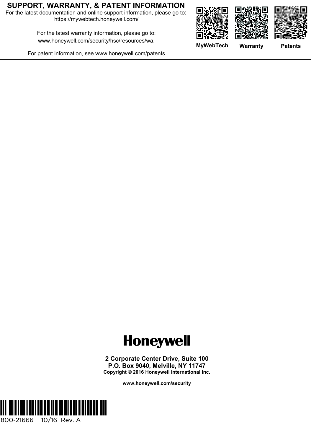    SUPPORT, WARRANTY, &amp; PATENT INFORMATION For the latest documentation and online support information, please go to: https://mywebtech.honeywell.com/  For the latest warranty information, please go to: www.honeywell.com/security/hsc/resources/wa.  For patent information, see www.honeywell.com/patents    MyWebTech  Warranty  Patents                                   2 Corporate Center Drive, Suite 100 P.O. Box 9040, Melville, NY 11747 Copyright © 2016 Honeywell International Inc.  www.honeywell.com/security   Ê800-21666UŠ  800-21666    10/16  Rev. A  