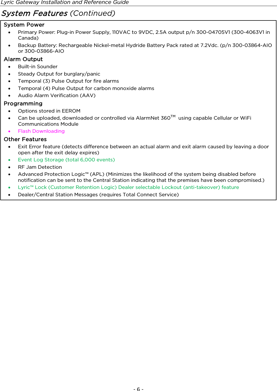 Lyric Gateway Installation and Reference Guide  - 6 - System Features (Continued)  System Power •  Primary Power: Plug-in Power Supply, 110VAC to 9VDC, 2.5A output p/n 300-04705V1 (300-4063V1 in Canada) •  Backup Battery: Rechargeable Nickel-metal Hydride Battery Pack rated at 7.2Vdc. (p/n 300-03864-AIO or 300-03866-AIO Alarm Output •  Built-in Sounder  •  Steady Output for burglary/panic •  Temporal (3) Pulse Output for fire alarms •  Temporal (4) Pulse Output for carbon monoxide alarms •  Audio Alarm Verification (AAV) Programming •  Options stored in EEROM •  Can be uploaded, downloaded or controlled via AlarmNet 360TM  using capable Cellular or WiFi Communications Module •  Flash Downloading Other Features •  Exit Error feature (detects difference between an actual alarm and exit alarm caused by leaving a door open after the exit delay expires) •  Event Log Storage (total 6,000 events) •  RF Jam Detection •  Advanced Protection Logic™ (APL) (Minimizes the likelihood of the system being disabled before notification can be sent to the Central Station indicating that the premises have been compromised.)  •  Lyric™ Lock (Customer Retention Logic) Dealer selectable Lockout (anti-takeover) feature  •  Dealer/Central Station Messages (requires Total Connect Service)   