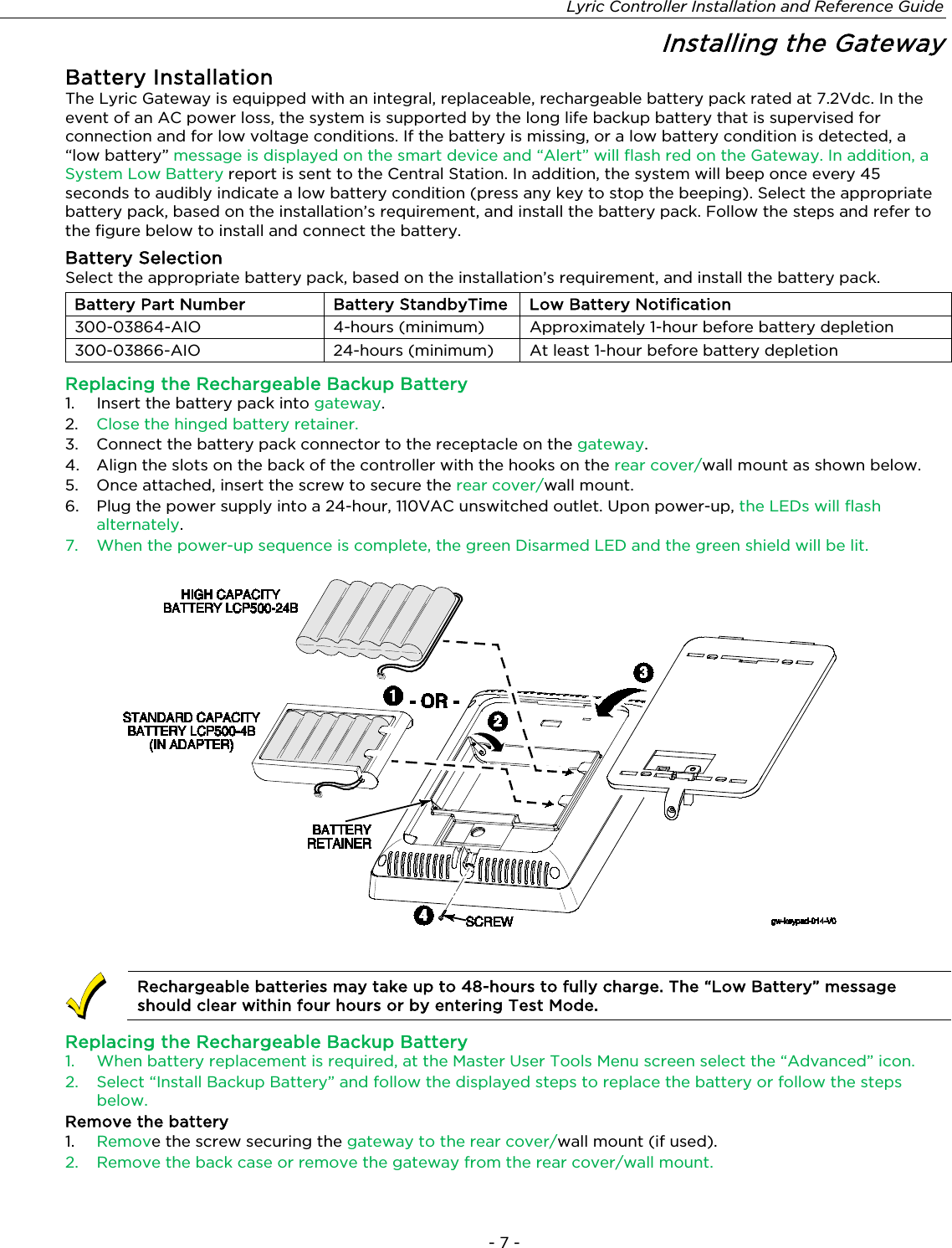 Lyric Controller Installation and Reference Guide - 7 - Installing the Gateway Battery Installation The Lyric Gateway is equipped with an integral, replaceable, rechargeable battery pack rated at 7.2Vdc. In the event of an AC power loss, the system is supported by the long life backup battery that is supervised for connection and for low voltage conditions. If the battery is missing, or a low battery condition is detected, a “low battery” message is displayed on the smart device and “Alert” will flash red on the Gateway. In addition, a System Low Battery report is sent to the Central Station. In addition, the system will beep once every 45 seconds to audibly indicate a low battery condition (press any key to stop the beeping). Select the appropriate battery pack, based on the installation’s requirement, and install the battery pack. Follow the steps and refer to the figure below to install and connect the battery. Battery Selection Select the appropriate battery pack, based on the installation’s requirement, and install the battery pack. Battery Part Number Battery StandbyTime Low Battery Notification 300-03864-AIO 4-hours (minimum) Approximately 1-hour before battery depletion 300-03866-AIO 24-hours (minimum) At least 1-hour before battery depletion Replacing the Rechargeable Backup Battery 1. Insert the battery pack into gateway. 2.  Close the hinged battery retainer. 3.  Connect the battery pack connector to the receptacle on the gateway. 4.  Align the slots on the back of the controller with the hooks on the rear cover/wall mount as shown below.  5.  Once attached, insert the screw to secure the rear cover/wall mount.  6.  Plug the power supply into a 24-hour, 110VAC unswitched outlet. Upon power-up, the LEDs will flash alternately. 7. When the power-up sequence is complete, the green Disarmed LED and the green shield will be lit.        Rechargeable batteries may take up to 48-hours to fully charge. The “Low Battery” message should clear within four hours or by entering Test Mode. Replacing the Rechargeable Backup Battery 1.  When battery replacement is required, at the Master User Tools Menu screen select the “Advanced” icon. 2.  Select “Install Backup Battery” and follow the displayed steps to replace the battery or follow the steps below. Remove the battery 1.  Remove the screw securing the gateway to the rear cover/wall mount (if used). 2. Remove the back case or remove the gateway from the rear cover/wall mount.  