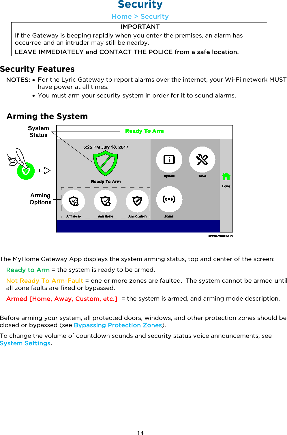  14  Security Home &gt; Security IMPORTANT If the Gateway is beeping rapidly when you enter the premises, an alarm has occurred and an intruder may still be nearby.  LEAVE IMMEDIATELY and CONTACT THE POLICE from a safe location.   Security Features NOTES: •  For the Lyric Gateway to report alarms over the internet, your Wi-Fi network MUST have power at all times.   • You must arm your security system in order for it to sound alarms.  Arming the System   The MyHome Gateway App displays the system arming status, top and center of the screen:   Ready to Arm = the system is ready to be armed.   Not Ready To Arm-Fault = one or more zones are faulted.  The system cannot be armed until all zone faults are fixed or bypassed. Armed [Home, Away, Custom, etc.]  = the system is armed, and arming mode description.  Before arming your system, all protected doors, windows, and other protection zones should be closed or bypassed (see Bypassing Protection Zones).  To change the volume of countdown sounds and security status voice announcements, see System Settings.   