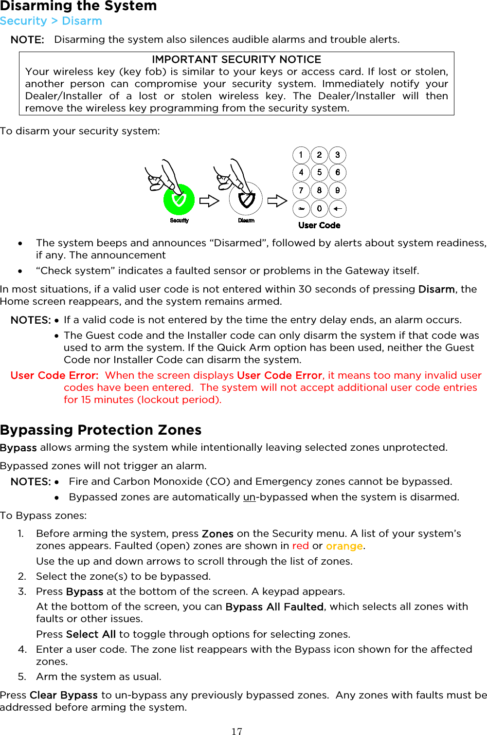  17  Disarming the System Security &gt; Disarm NOTE: Disarming the system also silences audible alarms and trouble alerts.  IMPORTANT SECURITY NOTICE Your wireless key (key fob) is similar to your keys or access card. If lost or stolen, another person can compromise your security system. Immediately notify your Dealer/Installer of a lost or stolen wireless key. The Dealer/Installer will then remove the wireless key programming from the security system. To disarm your security system:  • The system beeps and announces “Disarmed”, followed by alerts about system readiness, if any. The announcement  • “Check system” indicates a faulted sensor or problems in the Gateway itself.  In most situations, if a valid user code is not entered within 30 seconds of pressing Disarm, the Home screen reappears, and the system remains armed. NOTES: • If a valid code is not entered by the time the entry delay ends, an alarm occurs.   • The Guest code and the Installer code can only disarm the system if that code was used to arm the system. If the Quick Arm option has been used, neither the Guest Code nor Installer Code can disarm the system. User Code Error:  When the screen displays User Code Error, it means too many invalid user codes have been entered.  The system will not accept additional user code entries for 15 minutes (lockout period).  Bypassing Protection Zones Bypass allows arming the system while intentionally leaving selected zones unprotected.   Bypassed zones will not trigger an alarm.  NOTES: • Fire and Carbon Monoxide (CO) and Emergency zones cannot be bypassed.   •   Bypassed zones are automatically un-bypassed when the system is disarmed. To Bypass zones: 1. Before arming the system, press Zones on the Security menu. A list of your system’s zones appears. Faulted (open) zones are shown in red or orange.  Use the up and down arrows to scroll through the list of zones.  2. Select the zone(s) to be bypassed. 3. Press Bypass at the bottom of the screen. A keypad appears.  At the bottom of the screen, you can Bypass All Faulted, which selects all zones with faults or other issues. Press Select All to toggle through options for selecting zones.  4. Enter a user code. The zone list reappears with the Bypass icon shown for the affected zones.  5. Arm the system as usual.  Press Clear Bypass to un-bypass any previously bypassed zones.  Any zones with faults must be addressed before arming the system.  