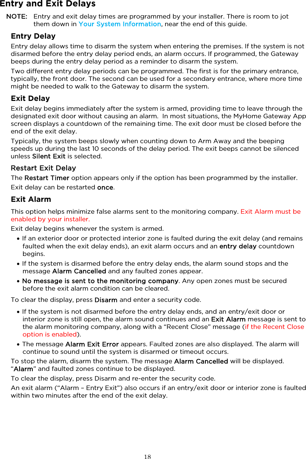  18  Entry and Exit Delays NOTE: Entry and exit delay times are programmed by your installer. There is room to jot them down in Your System Information, near the end of this guide. Entry Delay Entry delay allows time to disarm the system when entering the premises. If the system is not disarmed before the entry delay period ends, an alarm occurs. If programmed, the Gateway beeps during the entry delay period as a reminder to disarm the system.  Two different entry delay periods can be programmed. The first is for the primary entrance, typically, the front door. The second can be used for a secondary entrance, where more time might be needed to walk to the Gateway to disarm the system.  Exit Delay Exit delay begins immediately after the system is armed, providing time to leave through the designated exit door without causing an alarm.  In most situations, the MyHome Gateway App screen displays a countdown of the remaining time. The exit door must be closed before the end of the exit delay. Typically, the system beeps slowly when counting down to Arm Away and the beeping speeds up during the last 10 seconds of the delay period. The exit beeps cannot be silenced unless Silent Exit is selected. Restart Exit Delay The Restart Timer option appears only if the option has been programmed by the installer.  Exit delay can be restarted once.  Exit Alarm  This option helps minimize false alarms sent to the monitoring company. Exit Alarm must be enabled by your installer.  Exit delay begins whenever the system is armed. • If an exterior door or protected interior zone is faulted during the exit delay (and remains faulted when the exit delay ends), an exit alarm occurs and an entry delay countdown begins.   • If the system is disarmed before the entry delay ends, the alarm sound stops and the message Alarm Cancelled and any faulted zones appear.  • No message is sent to the monitoring company. Any open zones must be secured before the exit alarm condition can be cleared.  To clear the display, press Disarm and enter a security code. • If the system is not disarmed before the entry delay ends, and an entry/exit door or interior zone is still open, the alarm sound continues and an Exit Alarm message is sent to the alarm monitoring company, along with a “Recent Close” message (if the Recent Close option is enabled).  • The message Alarm Exit Error appears. Faulted zones are also displayed. The alarm will continue to sound until the system is disarmed or timeout occurs.  To stop the alarm, disarm the system. The message Alarm Cancelled will be displayed.  “Alarm” and faulted zones continue to be displayed.  To clear the display, press Disarm and re-enter the security code.  An exit alarm (“Alarm – Entry Exit”) also occurs if an entry/exit door or interior zone is faulted within two minutes after the end of the exit delay. 