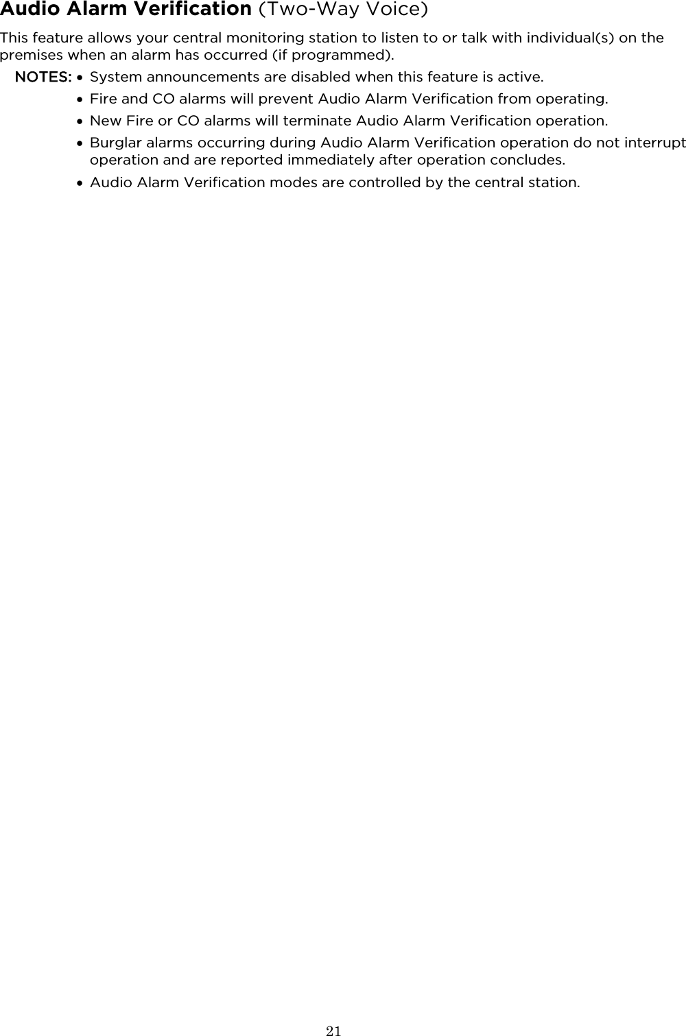  21  Audio Alarm Verification (Two-Way Voice) This feature allows your central monitoring station to listen to or talk with individual(s) on the premises when an alarm has occurred (if programmed). NOTES: • System announcements are disabled when this feature is active.  • Fire and CO alarms will prevent Audio Alarm Verification from operating.  • New Fire or CO alarms will terminate Audio Alarm Verification operation.  • Burglar alarms occurring during Audio Alarm Verification operation do not interrupt operation and are reported immediately after operation concludes.  • Audio Alarm Verification modes are controlled by the central station.   