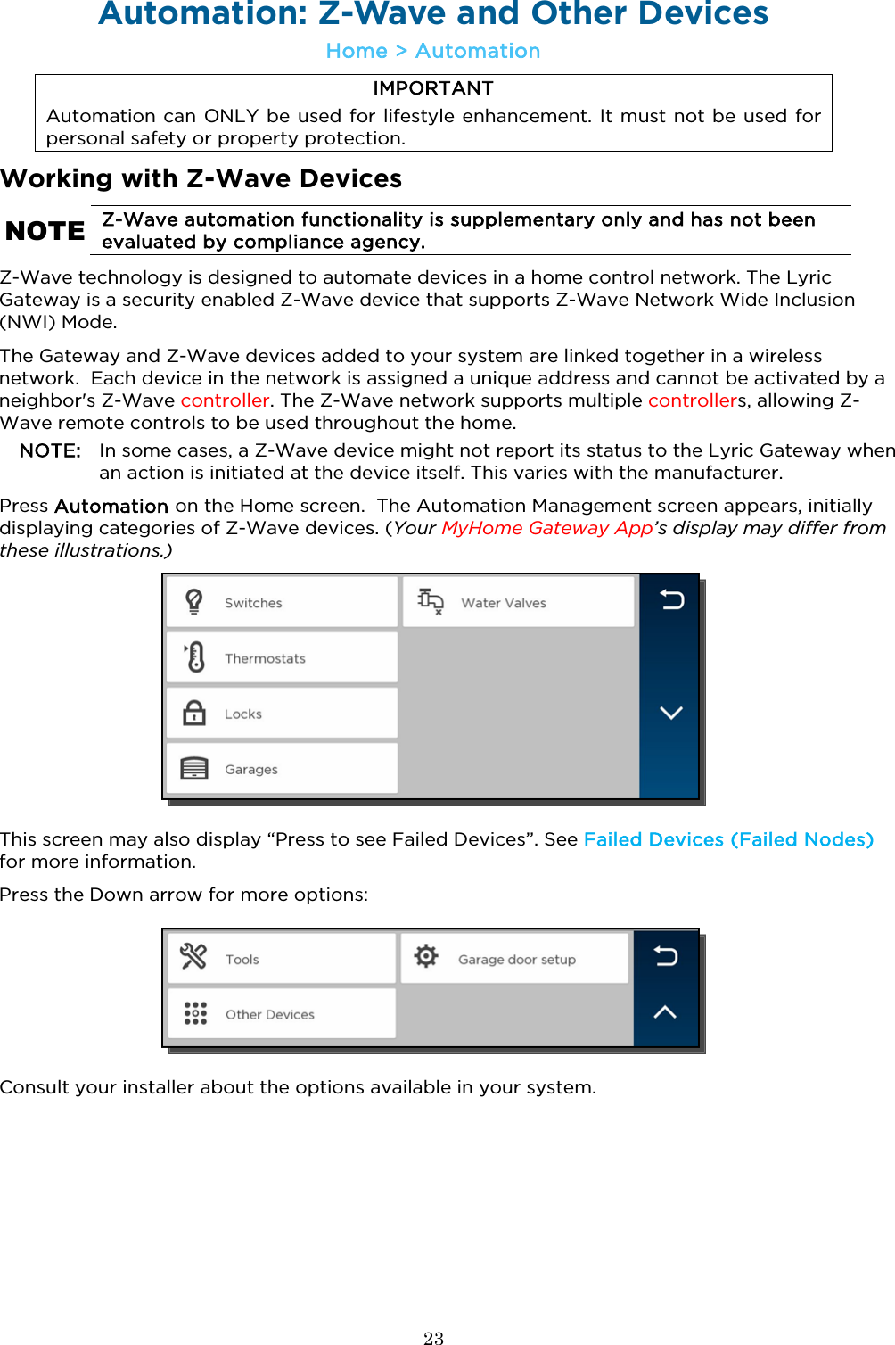  23  Automation: Z-Wave and Other Devices  Home &gt; Automation IMPORTANT Automation can ONLY be used for lifestyle enhancement. It must not be used for personal safety or property protection. Working with Z-Wave Devices NOTE Z-Wave automation functionality is supplementary only and has not been evaluated by compliance agency. Z-Wave technology is designed to automate devices in a home control network. The Lyric Gateway is a security enabled Z-Wave device that supports Z-Wave Network Wide Inclusion (NWI) Mode.  The Gateway and Z-Wave devices added to your system are linked together in a wireless network.  Each device in the network is assigned a unique address and cannot be activated by a neighbor&apos;s Z-Wave controller. The Z-Wave network supports multiple controllers, allowing Z-Wave remote controls to be used throughout the home. NOTE: In some cases, a Z-Wave device might not report its status to the Lyric Gateway when an action is initiated at the device itself. This varies with the manufacturer.           Press Automation on the Home screen.  The Automation Management screen appears, initially displaying categories of Z-Wave devices. (Your MyHome Gateway App’s display may differ from these illustrations.)   This screen may also display “Press to see Failed Devices”. See Failed Devices (Failed Nodes) for more information.  Press the Down arrow for more options:  Consult your installer about the options available in your system.  