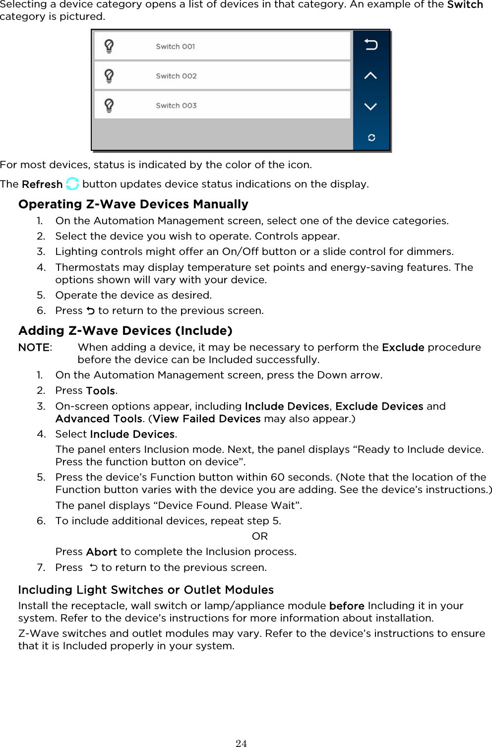  24  Selecting a device category opens a list of devices in that category. An example of the Switch category is pictured.  For most devices, status is indicated by the color of the icon.  The Refresh   button updates device status indications on the display.  Operating Z-Wave Devices Manually 1. On the Automation Management screen, select one of the device categories.  2. Select the device you wish to operate. Controls appear.  3. Lighting controls might offer an On/Off button or a slide control for dimmers.  4. Thermostats may display temperature set points and energy-saving features. The options shown will vary with your device.  5. Operate the device as desired. 6. Press  to return to the previous screen. Adding Z-Wave Devices (Include) NOTE:    When adding a device, it may be necessary to perform the Exclude procedure before the device can be Included successfully.  1. On the Automation Management screen, press the Down arrow.   2. Press Tools.  3. On-screen options appear, including Include Devices, Exclude Devices and Advanced Tools. (View Failed Devices may also appear.) 4. Select Include Devices. The panel enters Inclusion mode. Next, the panel displays “Ready to Include device. Press the function button on device”.  5. Press the device’s Function button within 60 seconds. (Note that the location of the Function button varies with the device you are adding. See the device’s instructions.)  The panel displays “Device Found. Please Wait”.   6. To include additional devices, repeat step 5.  OR Press Abort to complete the Inclusion process. 7. Press   to return to the previous screen. Including Light Switches or Outlet Modules Install the receptacle, wall switch or lamp/appliance module before Including it in your system. Refer to the device’s instructions for more information about installation. Z-Wave switches and outlet modules may vary. Refer to the device’s instructions to ensure that it is Included properly in your system. 