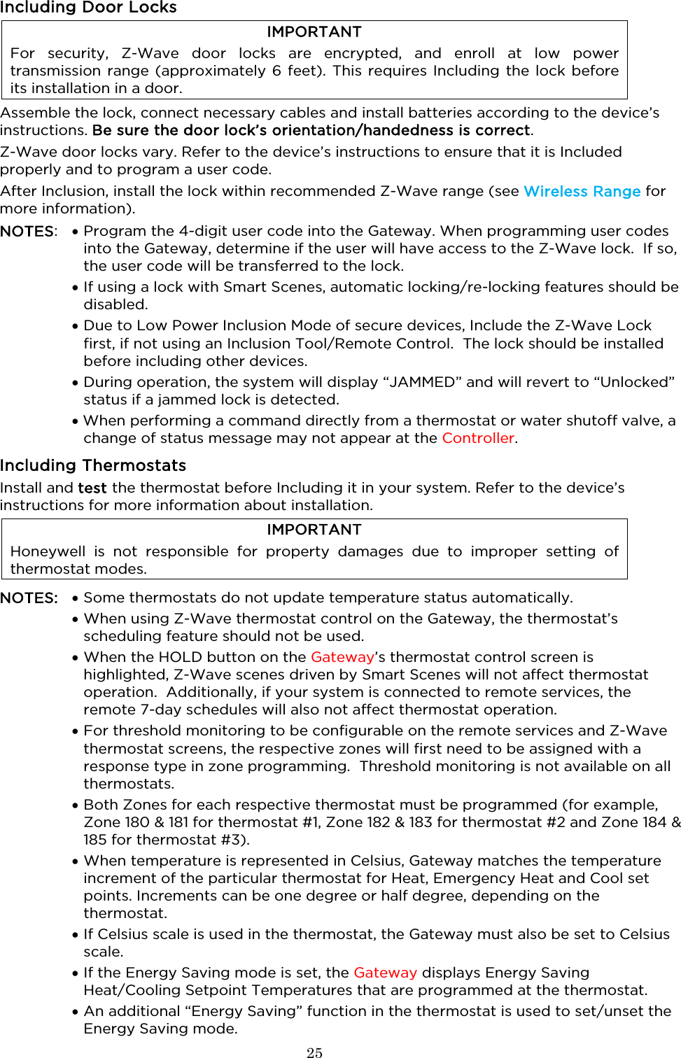  25  Including Door Locks IMPORTANT For security, Z-Wave door locks are encrypted, and enroll at low power transmission range (approximately 6 feet). This requires Including the lock before its installation in a door. Assemble the lock, connect necessary cables and install batteries according to the device’s instructions. Be sure the door lock’s orientation/handedness is correct. Z-Wave door locks vary. Refer to the device’s instructions to ensure that it is Included properly and to program a user code.  After Inclusion, install the lock within recommended Z-Wave range (see Wireless Range for more information). NOTES:  • Program the 4-digit user code into the Gateway. When programming user codes into the Gateway, determine if the user will have access to the Z-Wave lock.  If so, the user code will be transferred to the lock.  • If using a lock with Smart Scenes, automatic locking/re-locking features should be disabled.  • Due to Low Power Inclusion Mode of secure devices, Include the Z-Wave Lock first, if not using an Inclusion Tool/Remote Control.  The lock should be installed before including other devices.  • During operation, the system will display “JAMMED” and will revert to “Unlocked” status if a jammed lock is detected.  • When performing a command directly from a thermostat or water shutoff valve, a change of status message may not appear at the Controller.  Including Thermostats  Install and test the thermostat before Including it in your system. Refer to the device’s instructions for more information about installation. IMPORTANT Honeywell is not responsible for property damages due to improper setting of thermostat modes.  NOTES: • Some thermostats do not update temperature status automatically.   •  When using Z-Wave thermostat control on the Gateway, the thermostat’s scheduling feature should not be used.  • When the HOLD button on the Gateway’s thermostat control screen is highlighted, Z-Wave scenes driven by Smart Scenes will not affect thermostat operation.  Additionally, if your system is connected to remote services, the remote 7-day schedules will also not affect thermostat operation.  • For threshold monitoring to be configurable on the remote services and Z-Wave thermostat screens, the respective zones will first need to be assigned with a response type in zone programming.  Threshold monitoring is not available on all thermostats.  • Both Zones for each respective thermostat must be programmed (for example, Zone 180 &amp; 181 for thermostat #1, Zone 182 &amp; 183 for thermostat #2 and Zone 184 &amp; 185 for thermostat #3).  • When temperature is represented in Celsius, Gateway matches the temperature increment of the particular thermostat for Heat, Emergency Heat and Cool set points. Increments can be one degree or half degree, depending on the thermostat.  • If Celsius scale is used in the thermostat, the Gateway must also be set to Celsius scale.  • If the Energy Saving mode is set, the Gateway displays Energy Saving Heat/Cooling Setpoint Temperatures that are programmed at the thermostat.  • An additional “Energy Saving” function in the thermostat is used to set/unset the Energy Saving mode. 