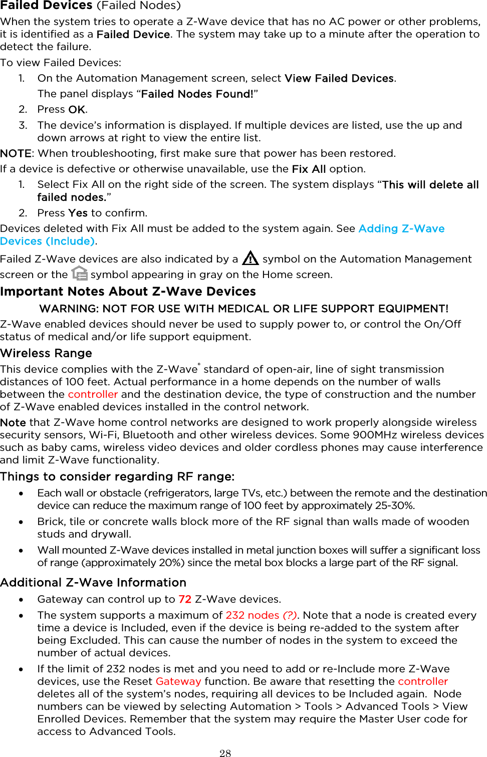  28  Failed Devices (Failed Nodes) When the system tries to operate a Z-Wave device that has no AC power or other problems, it is identified as a Failed Device. The system may take up to a minute after the operation to detect the failure. To view Failed Devices: 1. On the Automation Management screen, select View Failed Devices. The panel displays “Failed Nodes Found!” 2. Press OK. 3. The device’s information is displayed. If multiple devices are listed, use the up and down arrows at right to view the entire list.  NOTE: When troubleshooting, first make sure that power has been restored.  If a device is defective or otherwise unavailable, use the Fix All option.  1. Select Fix All on the right side of the screen. The system displays “This will delete all failed nodes.” 2. Press Yes to confirm.  Devices deleted with Fix All must be added to the system again. See Adding Z-Wave Devices (Include). Failed Z-Wave devices are also indicated by a   symbol on the Automation Management screen or the   symbol appearing in gray on the Home screen.  Important Notes About Z-Wave Devices WARNING: NOT FOR USE WITH MEDICAL OR LIFE SUPPORT EQUIPMENT! Z-Wave enabled devices should never be used to supply power to, or control the On/Off status of medical and/or life support equipment. Wireless Range This device complies with the Z-Wave® standard of open-air, line of sight transmission distances of 100 feet. Actual performance in a home depends on the number of walls between the controller and the destination device, the type of construction and the number of Z-Wave enabled devices installed in the control network.  Note that Z-Wave home control networks are designed to work properly alongside wireless security sensors, Wi-Fi, Bluetooth and other wireless devices. Some 900MHz wireless devices such as baby cams, wireless video devices and older cordless phones may cause interference and limit Z-Wave functionality. Things to consider regarding RF range: • Each wall or obstacle (refrigerators, large TVs, etc.) between the remote and the destination device can reduce the maximum range of 100 feet by approximately 25-30%. • Brick, tile or concrete walls block more of the RF signal than walls made of wooden studs and drywall. • Wall mounted Z-Wave devices installed in metal junction boxes will suffer a significant loss of range (approximately 20%) since the metal box blocks a large part of the RF signal. Additional Z-Wave Information • Gateway can control up to 72 Z-Wave devices. • The system supports a maximum of 232 nodes (?). Note that a node is created every time a device is Included, even if the device is being re-added to the system after being Excluded. This can cause the number of nodes in the system to exceed the number of actual devices.   • If the limit of 232 nodes is met and you need to add or re-Include more Z-Wave devices, use the Reset Gateway function. Be aware that resetting the controller deletes all of the system’s nodes, requiring all devices to be Included again.  Node numbers can be viewed by selecting Automation &gt; Tools &gt; Advanced Tools &gt; View Enrolled Devices. Remember that the system may require the Master User code for access to Advanced Tools.  