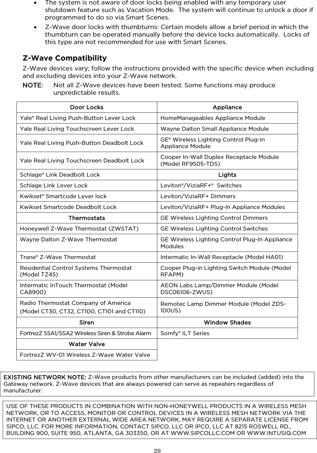  29  • The system is not aware of door locks being enabled with any temporary user shutdown feature such as Vacation Mode.  The system will continue to unlock a door if programmed to do so via Smart Scenes. • Z-Wave door locks with thumbturns: Certain models allow a brief period in which the thumbturn can be operated manually before the device locks automatically.  Locks of this type are not recommended for use with Smart Scenes.    Z-Wave Compatibility Z-Wave devices vary; follow the instructions provided with the specific device when including and excluding devices into your Z-Wave network.  NOTE:  Not all Z-Wave devices have been tested. Some functions may produce unpredictable results.  Door Locks Appliance Yale® Real Living Push-Button Lever Lock HomeManageables Appliance Module Yale Real Living Touchscreen Lever Lock Wayne Dalton Small Appliance Module Yale Real Living Push-Button Deadbolt Lock GE® Wireless Lighting Control Plug-In Appliance Module Yale Real Living Touchscreen Deadbolt Lock Cooper In-Wall Duplex Receptacle Module (Model RF9505-TDS) Schlage® Link Deadbolt Lock Lights Schlage Link Lever Lock Leviton®/ViziaRF+®  Switches Kwikset® Smartcode Lever lock Leviton/ViziaRF+ Dimmers Kwikset Smartcode Deadbolt Lock Leviton/ViziaRF+ Plug-In Appliance Modules Thermostats GE Wireless Lighting Control Dimmers Honeywell Z-Wave Thermostat (ZWSTAT)  GE Wireless Lighting Control Switches Wayne Dalton Z-Wave Thermostat GE Wireless Lighting Control Plug-In Appliance Modules Trane® Z-Wave Thermostat  Intermatic In-Wall Receptacle (Model HA01) Residential Control Systems Thermostat  (Model TZ45) Cooper Plug-in Lighting Switch Module (Model RFAPM) Intermatic InTouch Thermostat (Model CA8900) AEON Labs Lamp/Dimmer Module (Model DSC06106-ZWUS) Radio Thermostat Company of America (Model CT30, CT32, CT100, CT101 and CT110) Remotec Lamp Dimmer Module (Model ZDS-100US) Siren Window Shades FortrezZ SSA1/SSA2 Wireless Siren &amp; Strobe Alarm Somfy® ILT Series Water Valve  FortrezZ WV-01 Wireless Z-Wave Water Valve    EXISTING NETWORK NOTE: Z-Wave products from other manufacturers can be included (added) into the Gateway network. Z-Wave devices that are always powered can serve as repeaters regardless of manufacturer.  USE OF THESE PRODUCTS IN COMBINATION WITH NON-HONEYWELL PRODUCTS IN A WIRELESS MESH NETWORK, OR TO ACCESS, MONITOR OR CONTROL DEVICES IN A WIRELESS MESH NETWORK VIA THE INTERNET OR ANOTHER EXTERNAL WIDE AREA NETWORK, MAY REQUIRE A SEPARATE LICENSE FROM SIPCO, LLC. FOR MORE INFORMATION, CONTACT SIPCO, LLC OR IPCO, LLC AT 8215 ROSWELL RD., BUILDING 900, SUITE 950, ATLANTA, GA 303350, OR AT WWW.SIPCOLLC.COM OR WWW.INTUSIQ.COM 