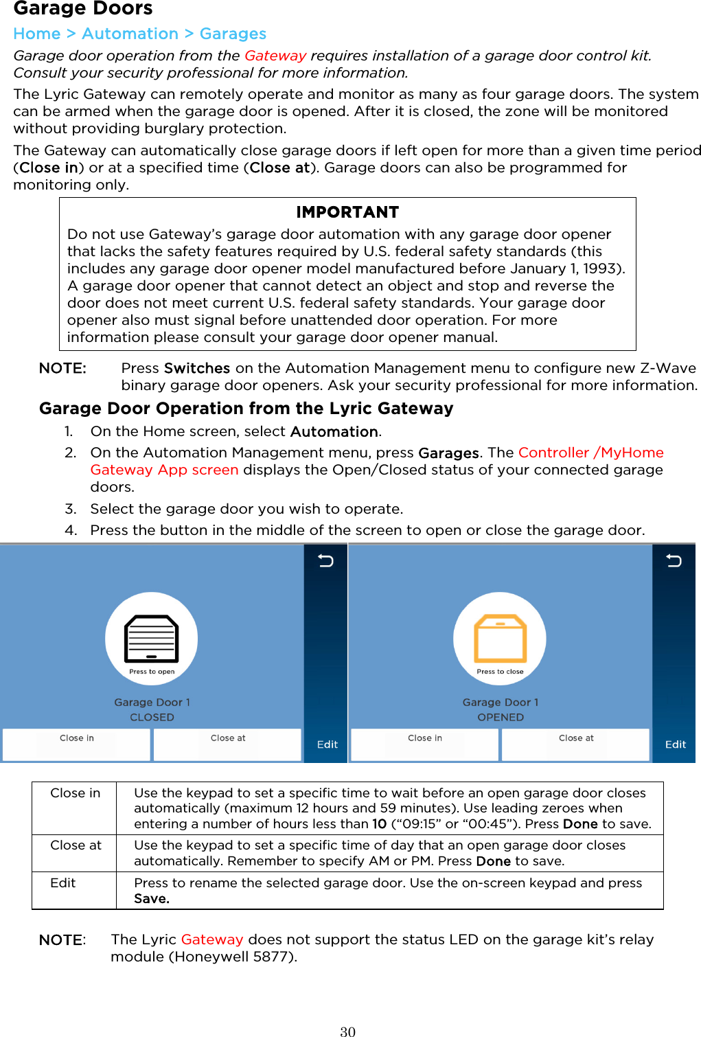  30  Garage Doors Home &gt; Automation &gt; Garages  Garage door operation from the Gateway requires installation of a garage door control kit. Consult your security professional for more information.  The Lyric Gateway can remotely operate and monitor as many as four garage doors. The system can be armed when the garage door is opened. After it is closed, the zone will be monitored without providing burglary protection.  The Gateway can automatically close garage doors if left open for more than a given time period (Close in) or at a specified time (Close at). Garage doors can also be programmed for monitoring only. IMPORTANT Do not use Gateway’s garage door automation with any garage door opener that lacks the safety features required by U.S. federal safety standards (this includes any garage door opener model manufactured before January 1, 1993). A garage door opener that cannot detect an object and stop and reverse the door does not meet current U.S. federal safety standards. Your garage door opener also must signal before unattended door operation. For more information please consult your garage door opener manual.  NOTE:    Press Switches on the Automation Management menu to configure new Z-Wave binary garage door openers. Ask your security professional for more information. Garage Door Operation from the Lyric Gateway 1. On the Home screen, select Automation. 2. On the Automation Management menu, press Garages. The Controller /MyHome Gateway App screen displays the Open/Closed status of your connected garage doors. 3. Select the garage door you wish to operate. 4. Press the button in the middle of the screen to open or close the garage door.       Close in Use the keypad to set a specific time to wait before an open garage door closes automatically (maximum 12 hours and 59 minutes). Use leading zeroes when entering a number of hours less than 10 (“09:15” or “00:45”). Press Done to save.  Close at Use the keypad to set a specific time of day that an open garage door closes automatically. Remember to specify AM or PM. Press Done to save. Edit Press to rename the selected garage door. Use the on-screen keypad and press Save.   NOTE:  The Lyric Gateway does not support the status LED on the garage kit’s relay module (Honeywell 5877).  