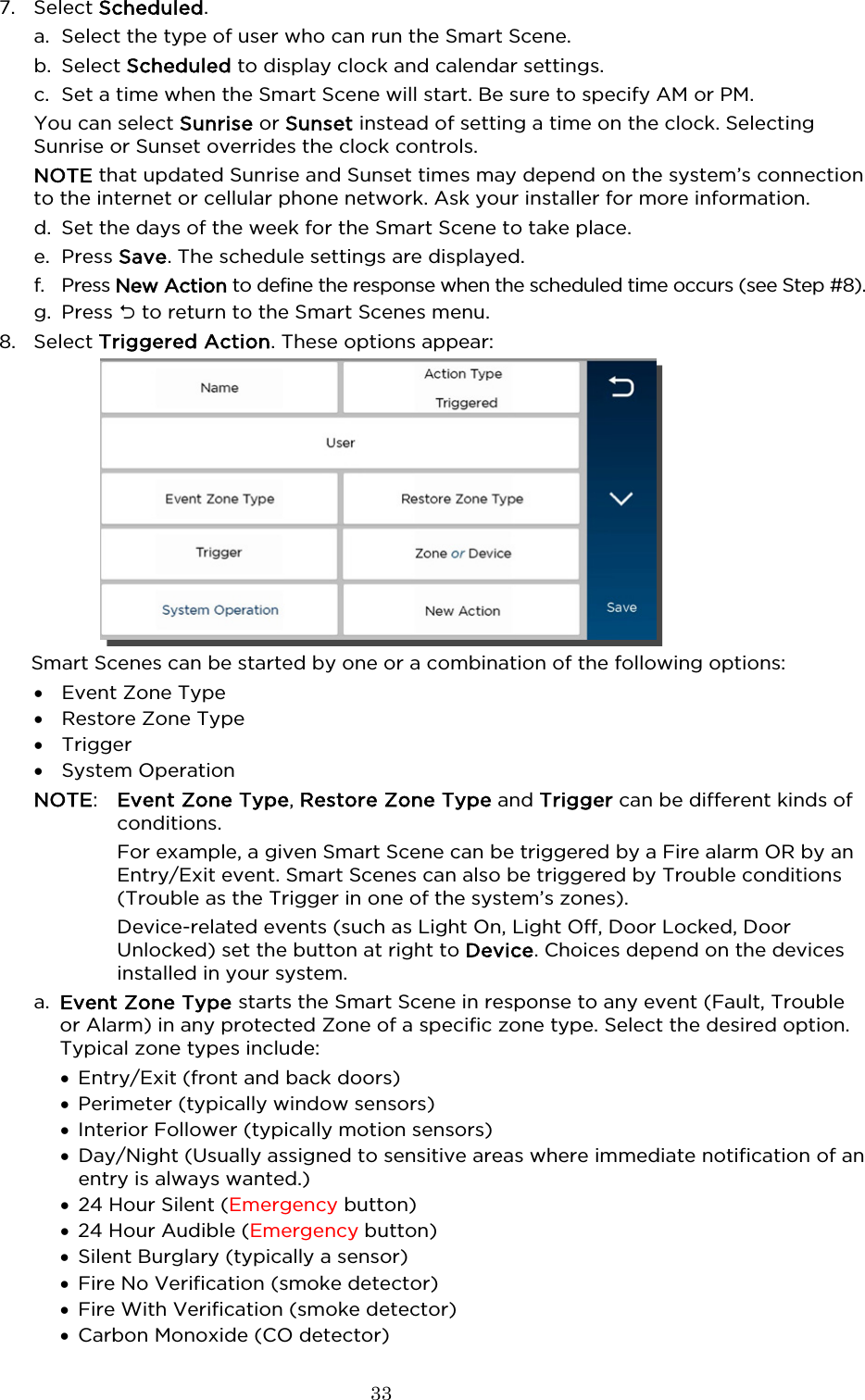  33  7. Select Scheduled. a. Select the type of user who can run the Smart Scene. b. Select Scheduled to display clock and calendar settings.   c. Set a time when the Smart Scene will start. Be sure to specify AM or PM. You can select Sunrise or Sunset instead of setting a time on the clock. Selecting Sunrise or Sunset overrides the clock controls.  NOTE that updated Sunrise and Sunset times may depend on the system’s connection to the internet or cellular phone network. Ask your installer for more information. d. Set the days of the week for the Smart Scene to take place. e. Press Save. The schedule settings are displayed. f. Press New Action to define the response when the scheduled time occurs (see Step #8). g. Press  to return to the Smart Scenes menu.  8. Select Triggered Action. These options appear:  Smart Scenes can be started by one or a combination of the following options: • Event Zone Type • Restore Zone Type • Trigger • System Operation  NOTE:  Event Zone Type, Restore Zone Type and Trigger can be different kinds of conditions.    For example, a given Smart Scene can be triggered by a Fire alarm OR by an Entry/Exit event. Smart Scenes can also be triggered by Trouble conditions (Trouble as the Trigger in one of the system’s zones).      Device-related events (such as Light On, Light Off, Door Locked, Door Unlocked) set the button at right to Device. Choices depend on the devices installed in your system.  a. Event Zone Type starts the Smart Scene in response to any event (Fault, Trouble or Alarm) in any protected Zone of a specific zone type. Select the desired option. Typical zone types include: • Entry/Exit (front and back doors) • Perimeter (typically window sensors) • Interior Follower (typically motion sensors) • Day/Night (Usually assigned to sensitive areas where immediate notification of an entry is always wanted.) • 24 Hour Silent (Emergency button) • 24 Hour Audible (Emergency button) • Silent Burglary (typically a sensor) • Fire No Verification (smoke detector)  • Fire With Verification (smoke detector) • Carbon Monoxide (CO detector) 