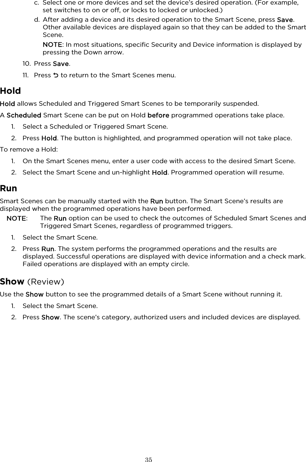  35  c. Select one or more devices and set the device’s desired operation. (For example, set switches to on or off, or locks to locked or unlocked.)  d. After adding a device and its desired operation to the Smart Scene, press Save. Other available devices are displayed again so that they can be added to the Smart Scene.  NOTE: In most situations, specific Security and Device information is displayed by pressing the Down arrow. 10. Press Save. 11. Press  to return to the Smart Scenes menu.  Hold Hold allows Scheduled and Triggered Smart Scenes to be temporarily suspended.  A Scheduled Smart Scene can be put on Hold before programmed operations take place.  1. Select a Scheduled or Triggered Smart Scene. 2. Press Hold. The button is highlighted, and programmed operation will not take place.  To remove a Hold: 1. On the Smart Scenes menu, enter a user code with access to the desired Smart Scene.  2. Select the Smart Scene and un-highlight Hold. Programmed operation will resume.   Run Smart Scenes can be manually started with the Run button. The Smart Scene’s results are displayed when the programmed operations have been performed. NOTE:    The Run option can be used to check the outcomes of Scheduled Smart Scenes and Triggered Smart Scenes, regardless of programmed triggers.  1. Select the Smart Scene. 2. Press Run. The system performs the programmed operations and the results are displayed. Successful operations are displayed with device information and a check mark. Failed operations are displayed with an empty circle.  Show (Review)  Use the Show button to see the programmed details of a Smart Scene without running it. 1. Select the Smart Scene. 2. Press Show. The scene’s category, authorized users and included devices are displayed.  