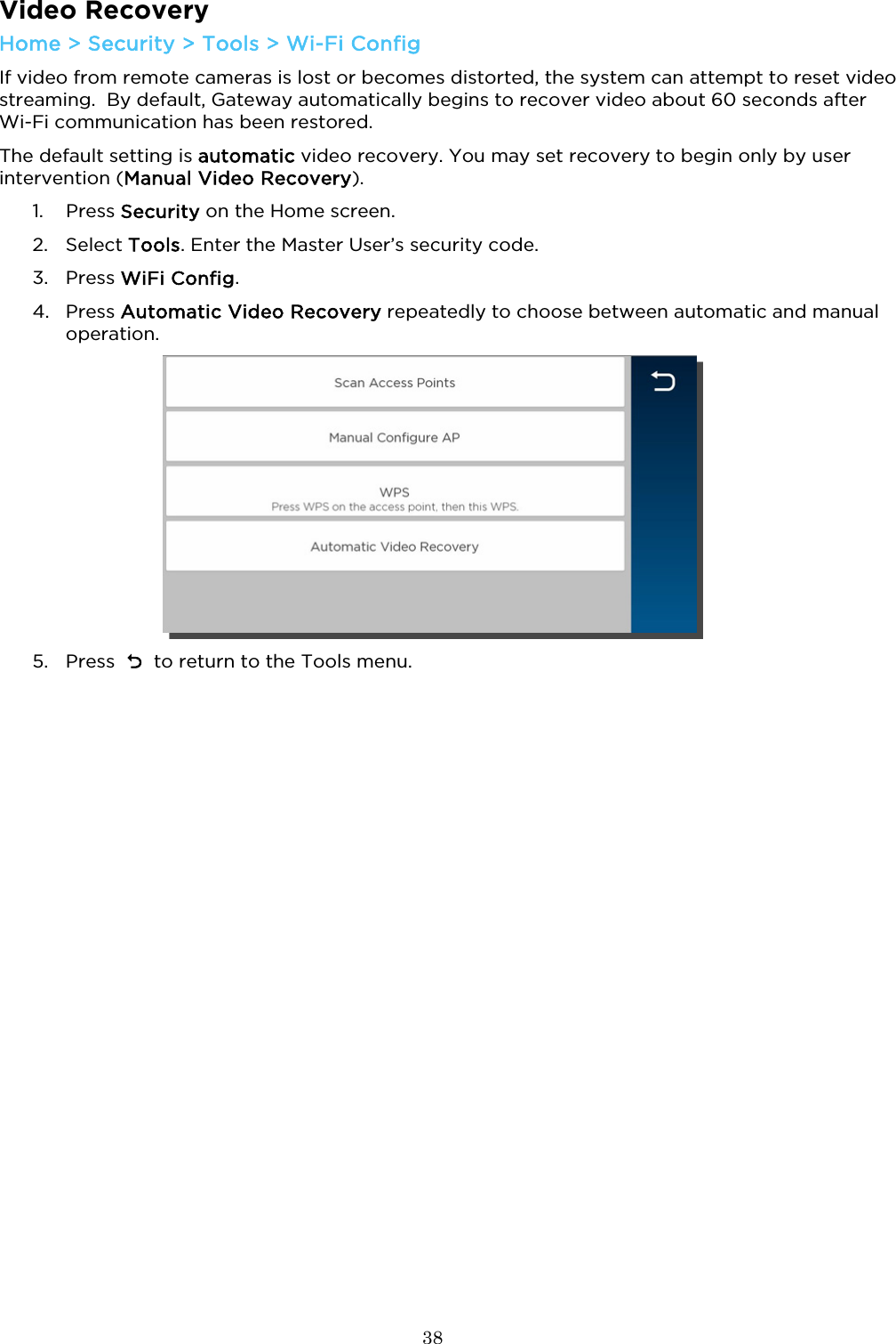  38  Video Recovery Home &gt; Security &gt; Tools &gt; Wi-Fi Config If video from remote cameras is lost or becomes distorted, the system can attempt to reset video streaming.  By default, Gateway automatically begins to recover video about 60 seconds after Wi-Fi communication has been restored.  The default setting is automatic video recovery. You may set recovery to begin only by user intervention (Manual Video Recovery). 1. Press Security on the Home screen.  2. Select Tools. Enter the Master User’s security code. 3. Press WiFi Config. 4. Press Automatic Video Recovery repeatedly to choose between automatic and manual operation.    5. Press    to return to the Tools menu.  