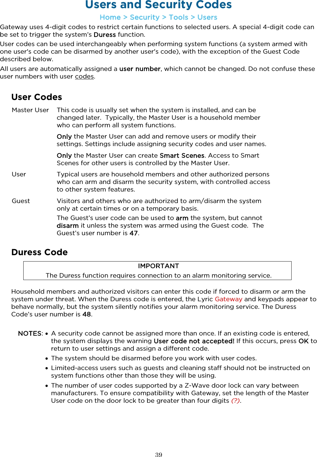  39  Users and Security Codes Home &gt; Security &gt; Tools &gt; Users Gateway uses 4-digit codes to restrict certain functions to selected users. A special 4-digit code can be set to trigger the system’s Duress function.  User codes can be used interchangeably when performing system functions (a system armed with one user&apos;s code can be disarmed by another user&apos;s code), with the exception of the Guest Code described below. All users are automatically assigned a user number, which cannot be changed. Do not confuse these user numbers with user codes.   User Codes  Master User This code is usually set when the system is installed, and can be changed later.  Typically, the Master User is a household member who can perform all system functions.   Only the Master User can add and remove users or modify their settings. Settings include assigning security codes and user names.   Only the Master User can create Smart Scenes. Access to Smart Scenes for other users is controlled by the Master User.   User Typical users are household members and other authorized persons who can arm and disarm the security system, with controlled access to other system features. Guest Visitors and others who are authorized to arm/disarm the system only at certain times or on a temporary basis.  The Guest’s user code can be used to arm the system, but cannot disarm it unless the system was armed using the Guest code.  The Guest’s user number is 47.  Duress Code IMPORTANT The Duress function requires connection to an alarm monitoring service. Household members and authorized visitors can enter this code if forced to disarm or arm the system under threat. When the Duress code is entered, the Lyric Gateway and keypads appear to behave normally, but the system silently notifies your alarm monitoring service. The Duress Code’s user number is 48.  NOTES: •  A security code cannot be assigned more than once. If an existing code is entered, the system displays the warning User code not accepted! If this occurs, press OK to return to user settings and assign a different code.  • The system should be disarmed before you work with user codes.  • Limited-access users such as guests and cleaning staff should not be instructed on system functions other than those they will be using.   • The number of user codes supported by a Z-Wave door lock can vary between manufacturers. To ensure compatibility with Gateway, set the length of the Master User code on the door lock to be greater than four digits (?). 