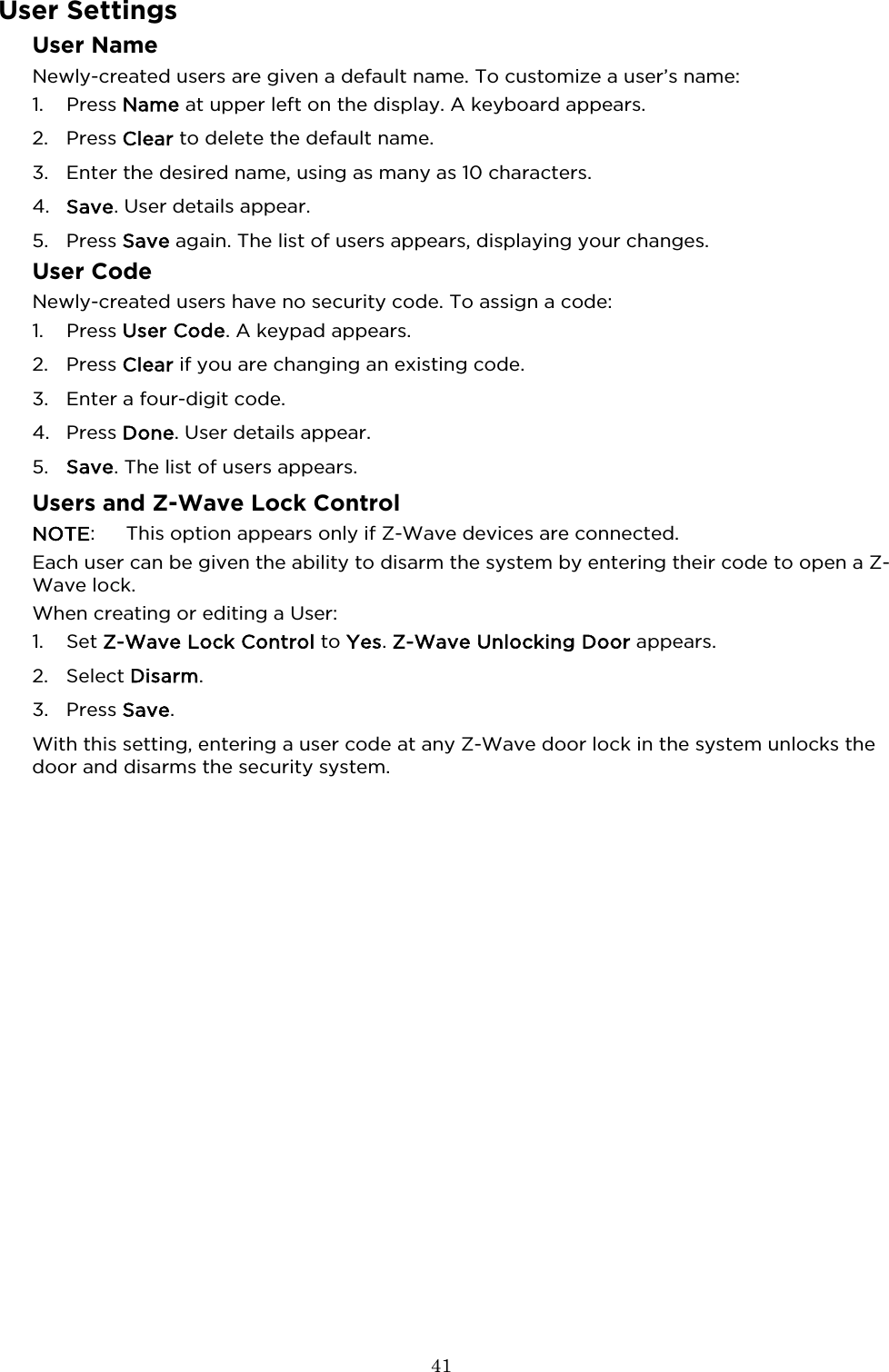  41  User Settings User Name Newly-created users are given a default name. To customize a user’s name: 1. Press Name at upper left on the display. A keyboard appears.  2. Press Clear to delete the default name.  3. Enter the desired name, using as many as 10 characters. 4. Save. User details appear.  5. Press Save again. The list of users appears, displaying your changes.  User Code Newly-created users have no security code. To assign a code: 1. Press User Code. A keypad appears.  2. Press Clear if you are changing an existing code. 3. Enter a four-digit code.  4. Press Done. User details appear. 5. Save. The list of users appears. Users and Z-Wave Lock Control NOTE:  This option appears only if Z-Wave devices are connected.  Each user can be given the ability to disarm the system by entering their code to open a Z-Wave lock.   When creating or editing a User:  1. Set Z-Wave Lock Control to Yes. Z-Wave Unlocking Door appears. 2. Select Disarm.  3. Press Save. With this setting, entering a user code at any Z-Wave door lock in the system unlocks the door and disarms the security system. 