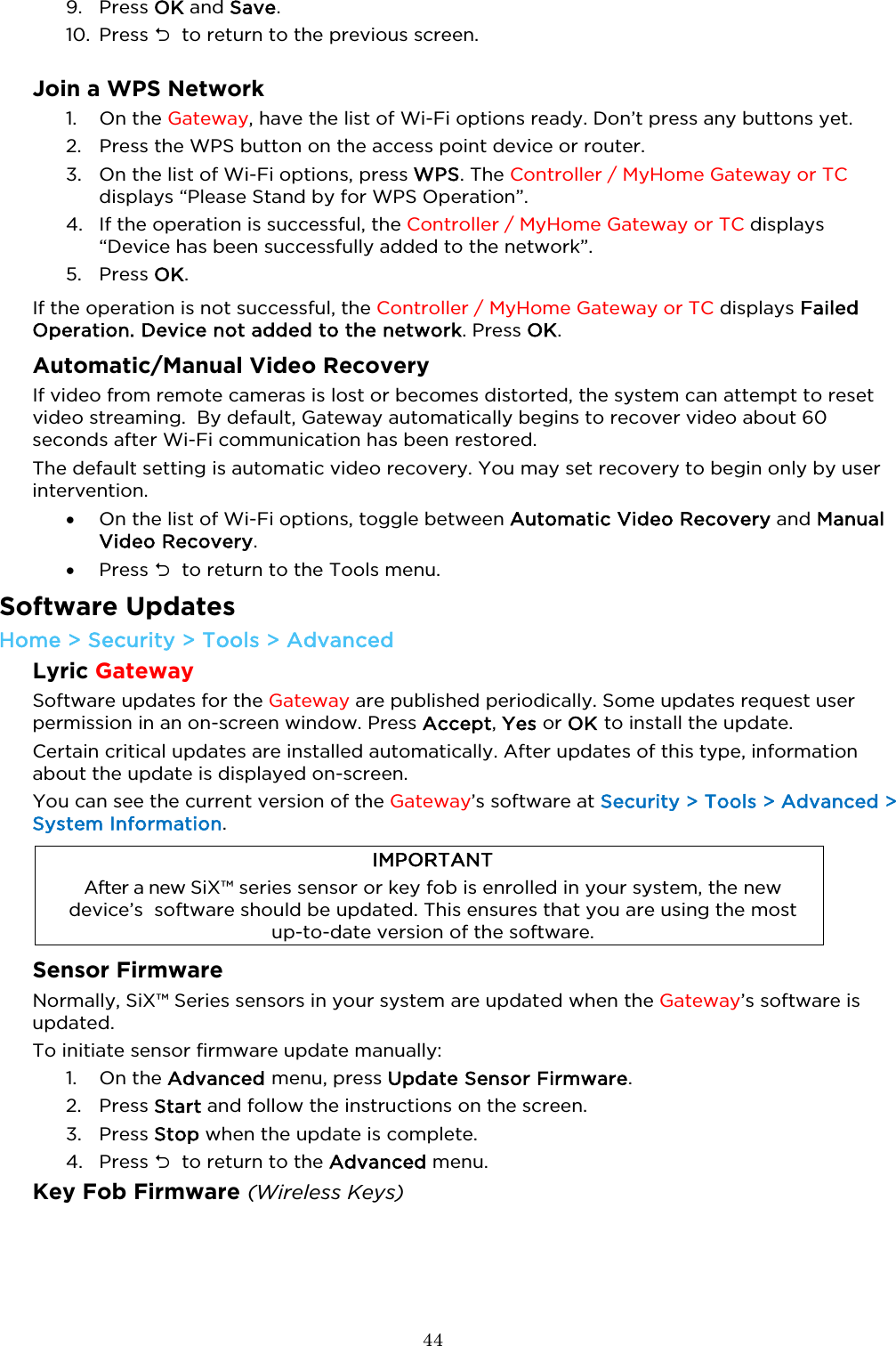  44  9. Press OK and Save. 10. Press   to return to the previous screen.  Join a WPS Network 1. On the Gateway, have the list of Wi-Fi options ready. Don’t press any buttons yet. 2. Press the WPS button on the access point device or router. 3. On the list of Wi-Fi options, press WPS. The Controller / MyHome Gateway or TC  displays “Please Stand by for WPS Operation”. 4. If the operation is successful, the Controller / MyHome Gateway or TC displays “Device has been successfully added to the network”. 5. Press OK. If the operation is not successful, the Controller / MyHome Gateway or TC displays Failed Operation. Device not added to the network. Press OK. Automatic/Manual Video Recovery If video from remote cameras is lost or becomes distorted, the system can attempt to reset video streaming.  By default, Gateway automatically begins to recover video about 60 seconds after Wi-Fi communication has been restored.  The default setting is automatic video recovery. You may set recovery to begin only by user intervention. • On the list of Wi-Fi options, toggle between Automatic Video Recovery and Manual Video Recovery.  • Press   to return to the Tools menu.  Software Updates  Home &gt; Security &gt; Tools &gt; Advanced Lyric Gateway Software updates for the Gateway are published periodically. Some updates request user permission in an on-screen window. Press Accept, Yes or OK to install the update.  Certain critical updates are installed automatically. After updates of this type, information about the update is displayed on-screen.  You can see the current version of the Gateway’s software at Security &gt; Tools &gt; Advanced &gt; System Information.    IMPORTANT After a new SiX™ series sensor or key fob is enrolled in your system, the new device’s  software should be updated. This ensures that you are using the most  up-to-date version of the software.  Sensor Firmware Normally, SiX™ Series sensors in your system are updated when the Gateway’s software is updated.  To initiate sensor firmware update manually: 1. On the Advanced menu, press Update Sensor Firmware.  2. Press Start and follow the instructions on the screen.  3. Press Stop when the update is complete. 4. Press   to return to the Advanced menu. Key Fob Firmware (Wireless Keys) 