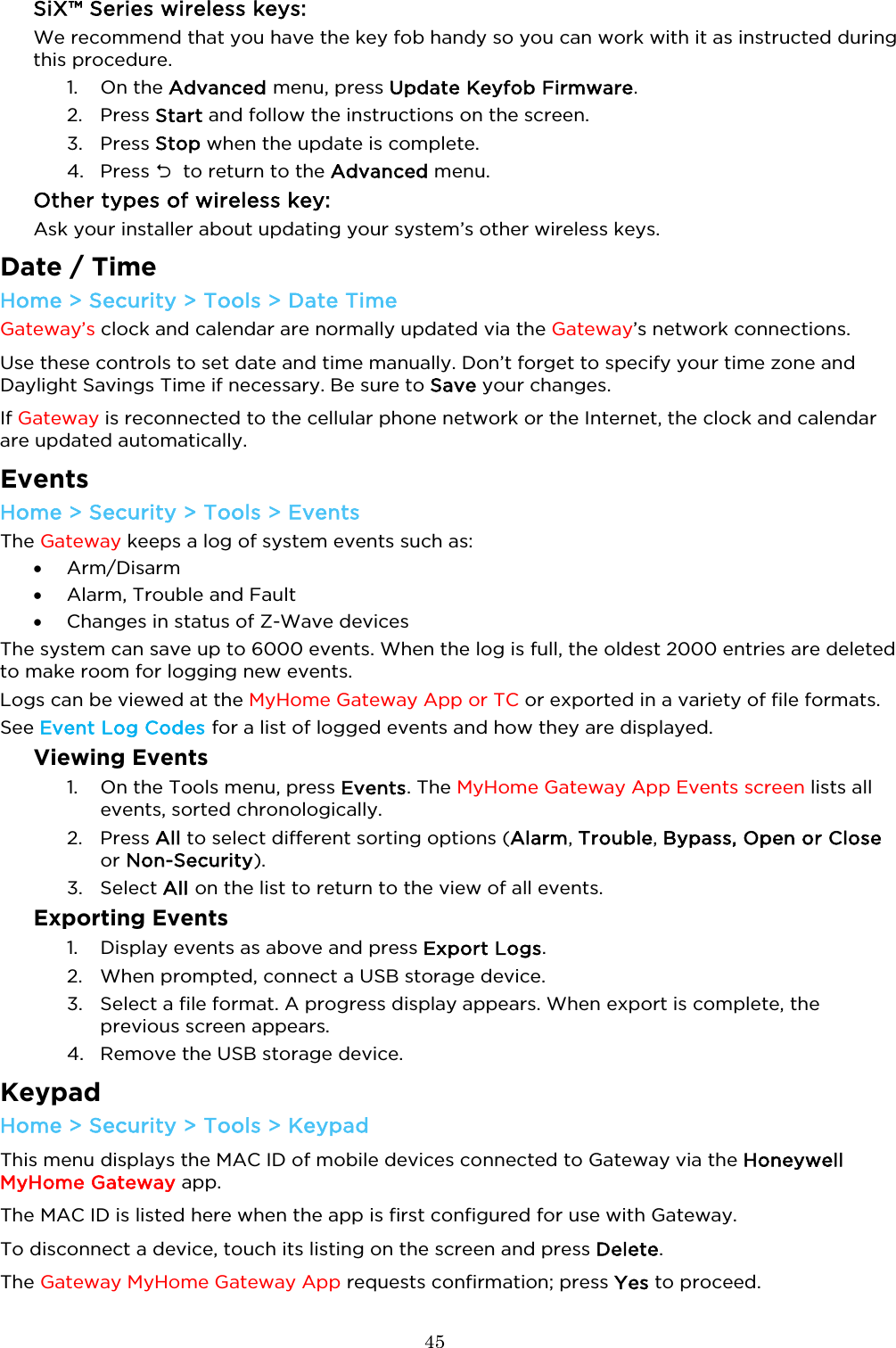  45  SiX™ Series wireless keys:  We recommend that you have the key fob handy so you can work with it as instructed during this procedure. 1. On the Advanced menu, press Update Keyfob Firmware.  2. Press Start and follow the instructions on the screen.  3. Press Stop when the update is complete. 4. Press   to return to the Advanced menu. Other types of wireless key: Ask your installer about updating your system’s other wireless keys.  Date / Time Home &gt; Security &gt; Tools &gt; Date Time Gateway’s clock and calendar are normally updated via the Gateway’s network connections.  Use these controls to set date and time manually. Don’t forget to specify your time zone and Daylight Savings Time if necessary. Be sure to Save your changes.    If Gateway is reconnected to the cellular phone network or the Internet, the clock and calendar are updated automatically.  Events Home &gt; Security &gt; Tools &gt; Events The Gateway keeps a log of system events such as: • Arm/Disarm • Alarm, Trouble and Fault • Changes in status of Z-Wave devices The system can save up to 6000 events. When the log is full, the oldest 2000 entries are deleted to make room for logging new events.  Logs can be viewed at the MyHome Gateway App or TC or exported in a variety of file formats. See Event Log Codes for a list of logged events and how they are displayed.  Viewing Events 1. On the Tools menu, press Events. The MyHome Gateway App Events screen lists all events, sorted chronologically.  2. Press All to select different sorting options (Alarm, Trouble, Bypass, Open or Close or Non-Security).   3. Select All on the list to return to the view of all events.  Exporting Events 1. Display events as above and press Export Logs. 2. When prompted, connect a USB storage device.  3. Select a file format. A progress display appears. When export is complete, the previous screen appears. 4. Remove the USB storage device.  Keypad Home &gt; Security &gt; Tools &gt; Keypad This menu displays the MAC ID of mobile devices connected to Gateway via the Honeywell MyHome Gateway app.  The MAC ID is listed here when the app is first configured for use with Gateway. To disconnect a device, touch its listing on the screen and press Delete.  The Gateway MyHome Gateway App requests confirmation; press Yes to proceed. 