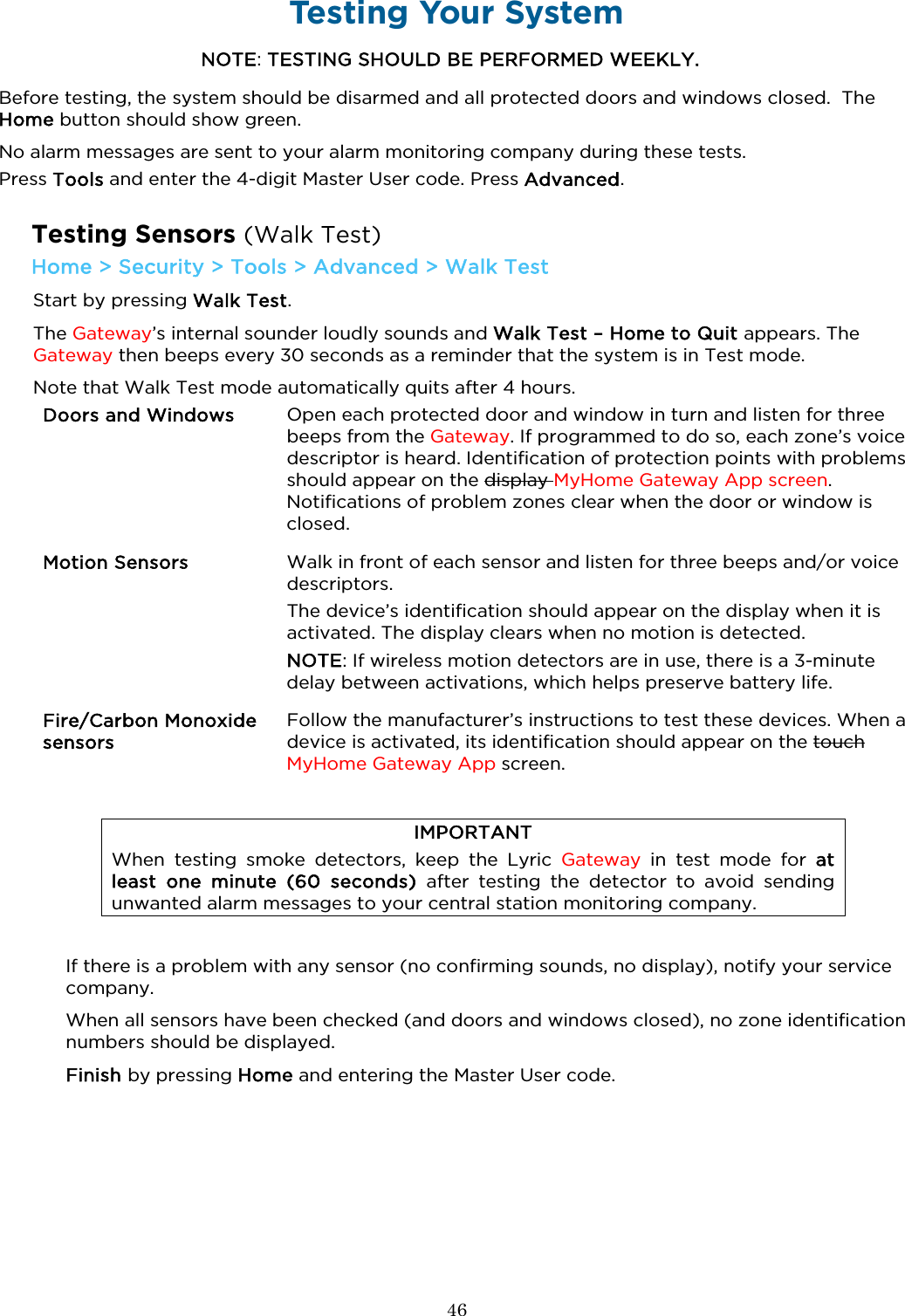  46  Testing Your System NOTE: TESTING SHOULD BE PERFORMED WEEKLY. Before testing, the system should be disarmed and all protected doors and windows closed.  The Home button should show green. No alarm messages are sent to your alarm monitoring company during these tests. Press Tools and enter the 4-digit Master User code. Press Advanced.   Testing Sensors (Walk Test) Home &gt; Security &gt; Tools &gt; Advanced &gt; Walk Test Start by pressing Walk Test.  The Gateway’s internal sounder loudly sounds and Walk Test – Home to Quit appears. The Gateway then beeps every 30 seconds as a reminder that the system is in Test mode.  Note that Walk Test mode automatically quits after 4 hours.  Doors and Windows  Open each protected door and window in turn and listen for three beeps from the Gateway. If programmed to do so, each zone’s voice descriptor is heard. Identification of protection points with problems should appear on the display MyHome Gateway App screen. Notifications of problem zones clear when the door or window is closed. Motion Sensors  Walk in front of each sensor and listen for three beeps and/or voice descriptors.  The device’s identification should appear on the display when it is activated. The display clears when no motion is detected.  NOTE: If wireless motion detectors are in use, there is a 3-minute delay between activations, which helps preserve battery life. Fire/Carbon Monoxide sensors  Follow the manufacturer’s instructions to test these devices. When a device is activated, its identification should appear on the touch MyHome Gateway App screen.   IMPORTANT When testing smoke detectors, keep the Lyric Gateway in test mode for at least one minute (60 seconds) after  testing the detector to avoid sending unwanted alarm messages to your central station monitoring company.  If there is a problem with any sensor (no confirming sounds, no display), notify your service company. When all sensors have been checked (and doors and windows closed), no zone identification numbers should be displayed.  Finish by pressing Home and entering the Master User code.     