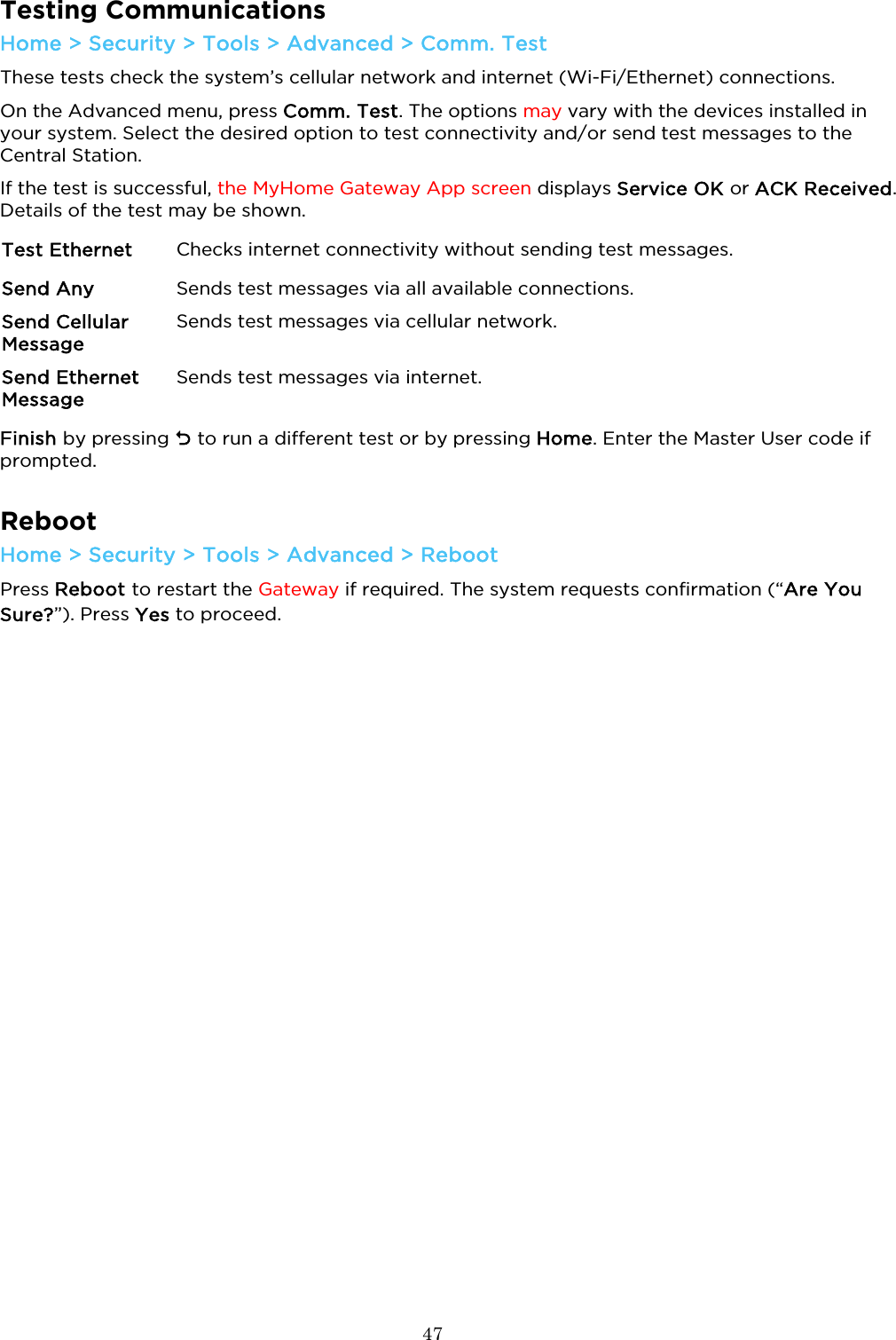  47  Testing Communications Home &gt; Security &gt; Tools &gt; Advanced &gt; Comm. Test These tests check the system’s cellular network and internet (Wi-Fi/Ethernet) connections. On the Advanced menu, press Comm. Test. The options may vary with the devices installed in your system. Select the desired option to test connectivity and/or send test messages to the Central Station.  If the test is successful, the MyHome Gateway App screen displays Service OK or ACK Received. Details of the test may be shown. Test Ethernet Checks internet connectivity without sending test messages. Send Any Sends test messages via all available connections.  Send Cellular Message Sends test messages via cellular network.  Send Ethernet Message Sends test messages via internet. Finish by pressing  to run a different test or by pressing Home. Enter the Master User code if prompted.  Reboot Home &gt; Security &gt; Tools &gt; Advanced &gt; Reboot Press Reboot to restart the Gateway if required. The system requests confirmation (“Are You Sure?”). Press Yes to proceed.    