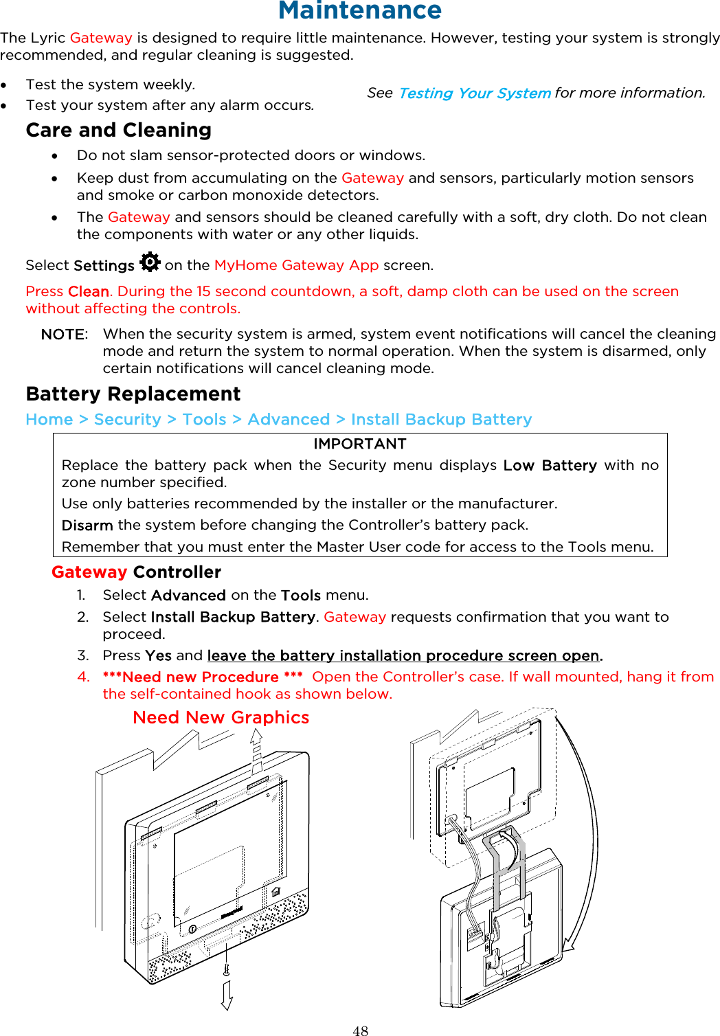  48  Maintenance The Lyric Gateway is designed to require little maintenance. However, testing your system is strongly recommended, and regular cleaning is suggested.  • Test the system weekly. • Test your system after any alarm occurs. See Testing Your System for more information. Care and Cleaning • Do not slam sensor-protected doors or windows. • Keep dust from accumulating on the Gateway and sensors, particularly motion sensors and smoke or carbon monoxide detectors. • The Gateway and sensors should be cleaned carefully with a soft, dry cloth. Do not clean the components with water or any other liquids. Select Settings  on the MyHome Gateway App screen.  Press Clean. During the 15 second countdown, a soft, damp cloth can be used on the screen without affecting the controls.  NOTE:  When the security system is armed, system event notifications will cancel the cleaning mode and return the system to normal operation. When the system is disarmed, only certain notifications will cancel cleaning mode. Battery Replacement Home &gt; Security &gt; Tools &gt; Advanced &gt; Install Backup Battery IMPORTANT Replace  the battery pack  when the Security menu displays Low Battery with no zone number specified. Use only batteries recommended by the installer or the manufacturer. Disarm the system before changing the Controller’s battery pack.  Remember that you must enter the Master User code for access to the Tools menu. Gateway Controller 1. Select Advanced on the Tools menu. 2. Select Install Backup Battery. Gateway requests confirmation that you want to proceed. 3. Press Yes and leave the battery installation procedure screen open. 4. ***Need new Procedure ***  Open the Controller’s case. If wall mounted, hang it from the self-contained hook as shown below. Need New Graphics    Remove the b ody of the Controll er from its wall mo unt or remove the desk m ount from the back of  the Controller.  