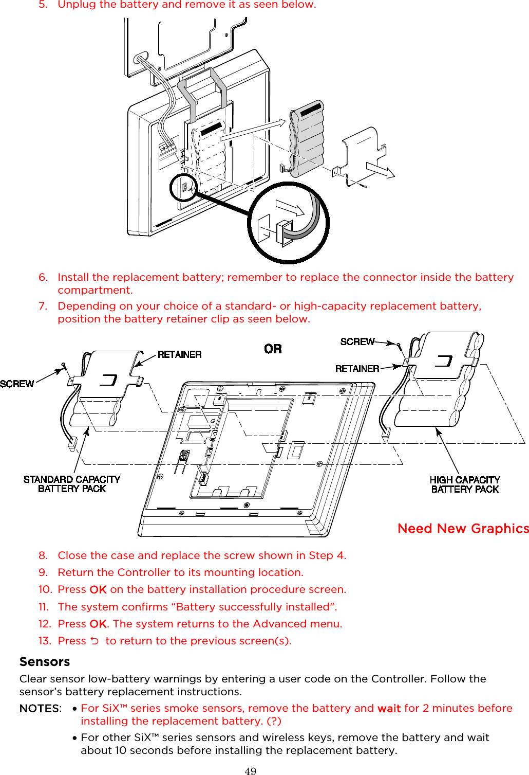  49   5. Unplug the battery and remove it as seen below.  6. Install the replacement battery; remember to replace the connector inside the battery compartment.  7. Depending on your choice of a standard- or high-capacity replacement battery, position the battery retainer clip as seen below.    8. Close the case and replace the screw shown in Step 4.  9. Return the Controller to its mounting location.  10. Press OK on the battery installation procedure screen. 11. The system confirms “Battery successfully installed&quot;.  12. Press OK. The system returns to the Advanced menu. 13. Press   to return to the previous screen(s).  Sensors Clear sensor low-battery warnings by entering a user code on the Controller. Follow the sensor’s battery replacement instructions.  NOTES:  • For SiX™ series smoke sensors, remove the battery and wait for 2 minutes before installing the replacement battery. (?)  •  For other SiX™ series sensors and wireless keys, remove the battery and wait about 10 seconds before installing the replacement battery.   Need New Graphics  