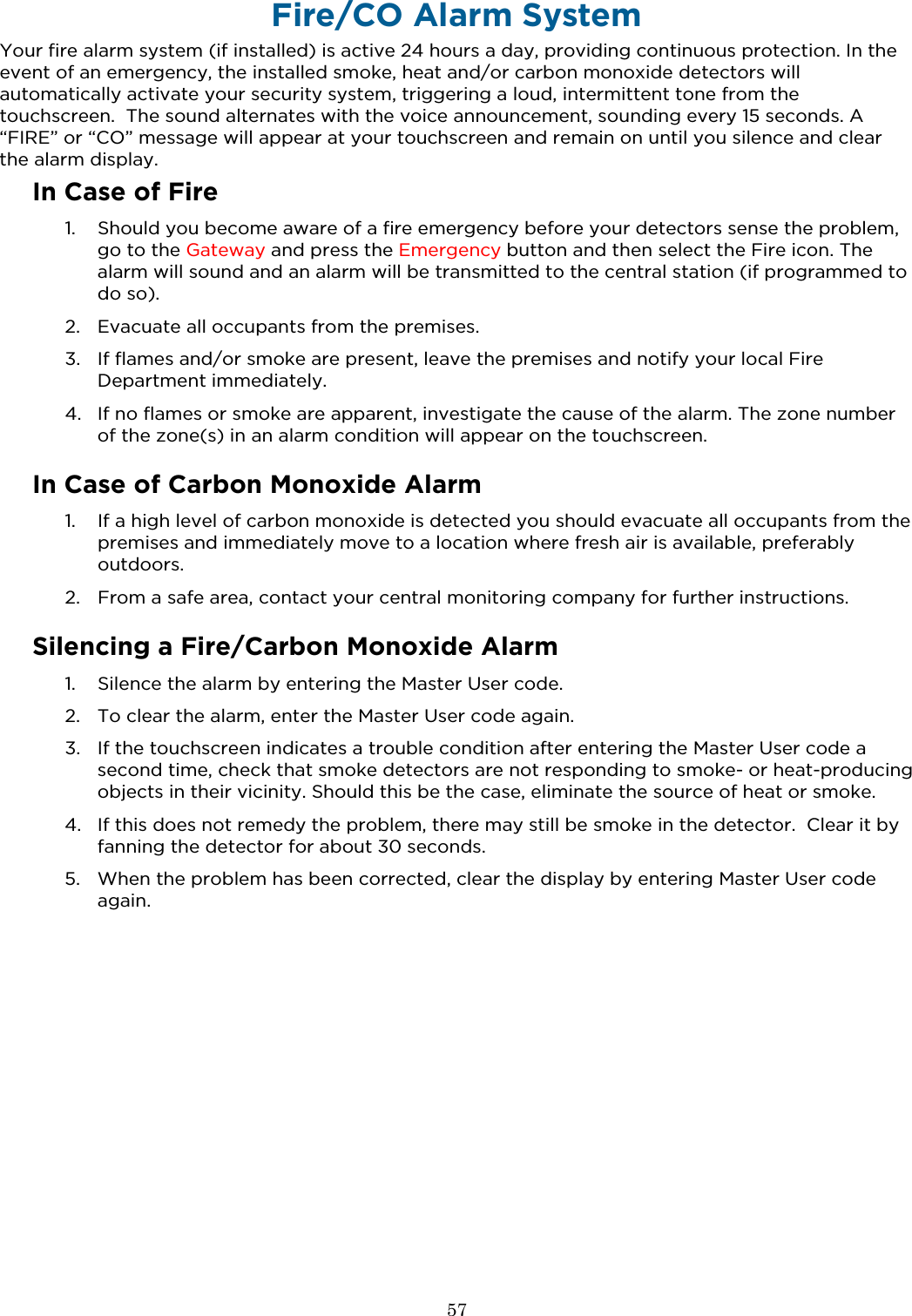  57  Fire/CO Alarm System Your fire alarm system (if installed) is active 24 hours a day, providing continuous protection. In the event of an emergency, the installed smoke, heat and/or carbon monoxide detectors will automatically activate your security system, triggering a loud, intermittent tone from the touchscreen.  The sound alternates with the voice announcement, sounding every 15 seconds. A “FIRE” or “CO” message will appear at your touchscreen and remain on until you silence and clear the alarm display. In Case of Fire 1. Should you become aware of a fire emergency before your detectors sense the problem, go to the Gateway and press the Emergency button and then select the Fire icon. The alarm will sound and an alarm will be transmitted to the central station (if programmed to do so). 2. Evacuate all occupants from the premises. 3. If flames and/or smoke are present, leave the premises and notify your local Fire Department immediately. 4. If no flames or smoke are apparent, investigate the cause of the alarm. The zone number of the zone(s) in an alarm condition will appear on the touchscreen.  In Case of Carbon Monoxide Alarm 1. If a high level of carbon monoxide is detected you should evacuate all occupants from the premises and immediately move to a location where fresh air is available, preferably outdoors.  2. From a safe area, contact your central monitoring company for further instructions.  Silencing a Fire/Carbon Monoxide Alarm 1. Silence the alarm by entering the Master User code. 2. To clear the alarm, enter the Master User code again. 3. If the touchscreen indicates a trouble condition after entering the Master User code a second time, check that smoke detectors are not responding to smoke- or heat-producing objects in their vicinity. Should this be the case, eliminate the source of heat or smoke.  4. If this does not remedy the problem, there may still be smoke in the detector.  Clear it by fanning the detector for about 30 seconds. 5. When the problem has been corrected, clear the display by entering Master User code again. 