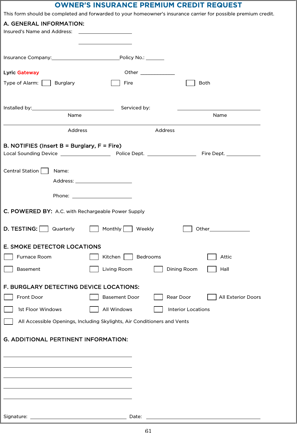  61  OWNER&apos;S INSURANCE PREMIUM CREDIT REQUEST This form should be completed and forwarded to your homeowner&apos;s insurance carrier for possible premium credit. A. GENERAL INFORMATION: Insured&apos;s Name and Address:           Insurance Company: Policy No.:       Lyric Gateway  Other  ____________  Type of Alarm:          Burglary          Fire        Both   Installed by:      Serviced by:       Name                                                                                            Name                               Address                                               Address  B. NOTIFIES (Insert B = Burglary, F = Fire) Local Sounding Device      Police Dept.      Fire Dept.     Central Station        Name:      Address:        Phone:      C. POWERED BY:  A.C. with Rechargeable Power Supply  D. TESTING:         Quarterly           Monthly         Weekly          Other    E. SMOKE DETECTOR LOCATIONS        Furnace Room         Kitchen          Bedrooms            Attic         Basement             Living Room         Dining Room            Hall   F. BURGLARY DETECTING DEVICE LOCATIONS:        Front Door            Basement Door          Rear Door         All Exterior Doors         1st Floor Windows          All Windows          Interior Locations         All Accessible Openings, Including Skylights, Air Conditioners and Vents  G. ADDITIONAL PERTINENT INFORMATION:                 Signature:        Date:       