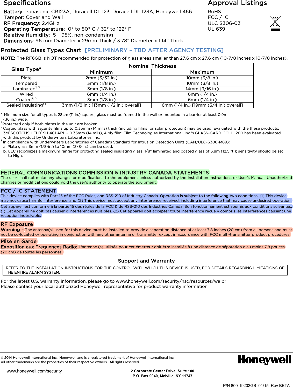   Specifications Battery: Panasonic CR123A, Duracell DL 123, Duracell DL 123A, Honeywell 466 Tamper: Cover and Wall  RF Frequency: 2.4GHz  Operating Temperature:  0° to 50° C / 32° to 122° F  Relative Humidity:  5 – 95%, non-condensing  Dimensions: 96 mm Diameter x 29mm Thick / 3.78” Diameter x 1.14” Thick Approval Listings RoHS FCC / IC ULC S306-03 UL 639  Protected Glass Types Chart  [PRELIMINARY – TBD AFTER AGENCY TESTING] NOTE: The RF6GB is NOT recommended for protection of glass areas smaller than 27.6 cm x 27.6 cm (10-7/8 inches x 10-7/8 inches). Glass Type* Nominal Thickness Minimum Maximum Plate 2mm (3/32 in.) 10mm (3/8 in.) Tempered 3mm (1/8 in.) 10mm (3/8 in.) Laminated1, 3 3mm (1/8 in.) 14mm (9/16 in.) Wired 6mm (1/4 in.) 6mm (1/4 in.) Coated2, 3 3mm (1/8 in.) 6mm (1/4 in.) Sealed Insulating1,3 3mm (1/8 in.) [13mm (1/2 in.) overall] 6mm (1/4 in.) [19mm (3/4 in.) overall]  * Minimum size for all types is 28cm (11 in.) square; glass must be framed in the wall or mounted in a barrier at least 0.9m  (36 in.) wide. 1 Protected only if both plates in the unit are broken 2 Coated glass with security films up to 0.35mm (14 mils) thick (including films for solar protection) may be used. Evaluated with the these products: 3M® SCOTCHSHIELD® SH14CLARL – 0.35mm (14 mils), 4 ply film; Film Technologies International, Inc.’s GLASS-GARD GGLL 1200 has been evaluated with this product by Underwriters Laboratories, Inc. 3 In compliance with Underwriters Laboratories of Canada’s Standard for Intrusion Detection Units (CAN/ULC-S306-M89): a. Plate glass 3mm (1/8-in.) to 10mm (3/8-in.) can be used. b. ULC recognizes a maximum range for protecting sealed insulating glass, 1/8” laminated and coated glass of 3.8m (12.5 ft.); sensitivity should be set to High.   FEDERAL COMMUNICATIONS COMMISSION &amp; INDUSTRY CANADA STATEMENTS The user shall not make any changes or modifications to the equipment unless authorized by the Installation Instructions or User&apos;s Manual. Unauthorized changes or modifications could void the user&apos;s authority to operate the equipment. FCC / IC STATEMENT This device complies with Part 15 of the FCC Rules, and RSS-210 of Industry Canada. Operation is subject to the following two conditions: (1) This device may not cause harmful interference, and (2) This device must accept any interference received, including interference that may cause undesired operation. Cet appareil est conforme à la partie 15 des règles de la FCC &amp; de RSS-210 des Industries Canada. Son fonctionnement est soumis aux conditions suivantes: (1) Cet appareil ne doit pas causer d’interférences nuisibles. (2) Cet appareil doit accepter toute interférence reçue y compris les interférences causant une reception indésirable. RF Exposure Warning – The antenna(s) used for this device must be installed to provide a separation distance of at least 7.8 inches (20 cm) from all persons and must not be co-located or operating in conjunction with any other antenna or transmitter except in accordance with FCC multi-transmitter product procedures. Mise en Garde Exposition aux Frequences Radio: L&apos;antenne (s) utilisée pour cet émetteur doit être installée à une distance de séparation d&apos;au moins 7,8 pouces (20 cm) de toutes les personnes. Support and Warranty REFER TO THE INSTALLATION INSTRUCTIONS FOR THE CONTROL WITH WHICH THIS DEVICE IS USED, FOR DETAILS REGARDING LIMITATIONS OF THE ENTIRE ALARM SYSTEM. For the latest U.S. warranty information, please go to www.honeywell.com/security/hsc/resources/wa or Please contact your local authorized Honeywell representative for product warranty information.          2014 Honeywell International Inc.  Honeywell and is a registered trademark of Honeywell International Inc.   All other trademarks are the properties of their respective owners.  All rights reserved.                DOC CODE 128B BAR CODE HERE  P/N 800-19202GB  01/15  Rev BETA      2 Corporate Center Drive, Suite 100 P.O. Box 9040, Melville, NY 11747 www.honeywell.com/security             