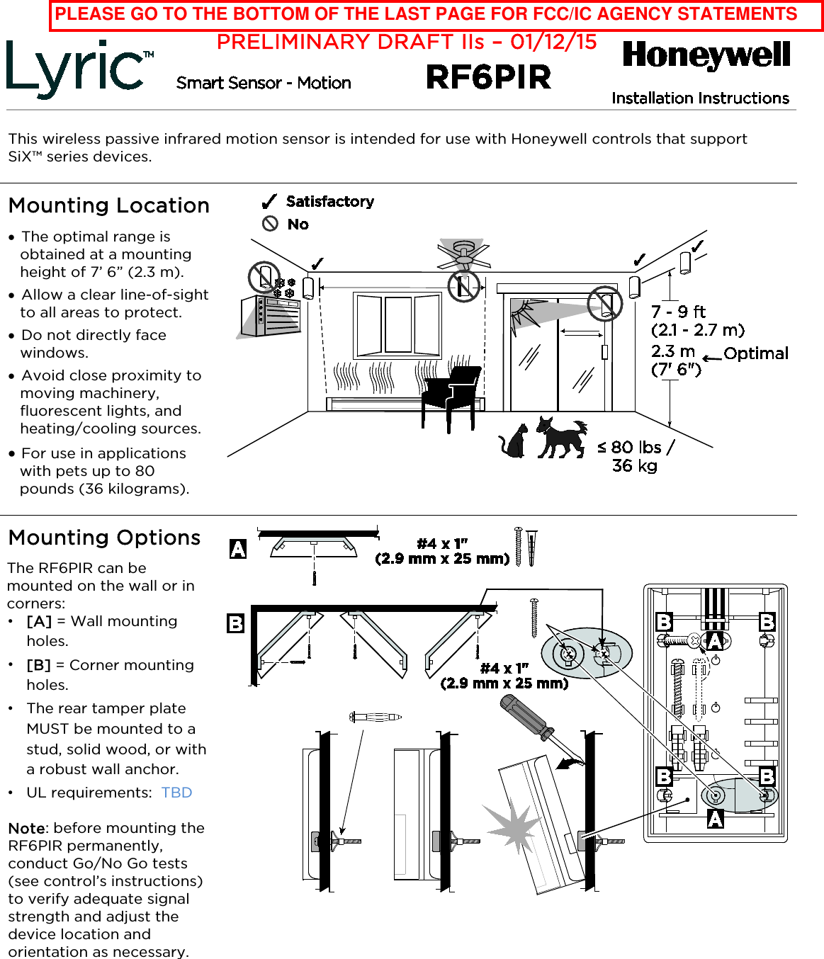 This wireless passive infrared motion sensor is intended for use with Honeywell controls that support SiX™ series devices. Mounting Location •The optimal range isobtained at a mountingheight of 7’ 6” (2.3 m).•Allow a clear line-of-sightto all areas to protect.•Do not directly facewindows.•Avoid close proximity tomoving machinery,fluorescent lights, andheating/cooling sources.•For use in applicationswith pets up to 80pounds (36 kilograms).Mounting Options The RF6PIR can be mounted on the wall or in corners: •[A] = Wall mountingholes. •[B] = Corner mountingholes.•The rear tamper plateMUST be mounted to astud, solid wood, or witha robust wall anchor.•UL requirements:  TBDNote: before mounting the RF6PIR permanently, conduct Go/No Go tests (see control’s instructions) to verify adequate signal strength and adjust the device location and orientation as necessary. PRELIMINARY DRAFT IIs – 01/12/15 PLEASE GO TO THE BOTTOM OF THE LAST PAGE FOR FCC/IC AGENCY STATEMENTS