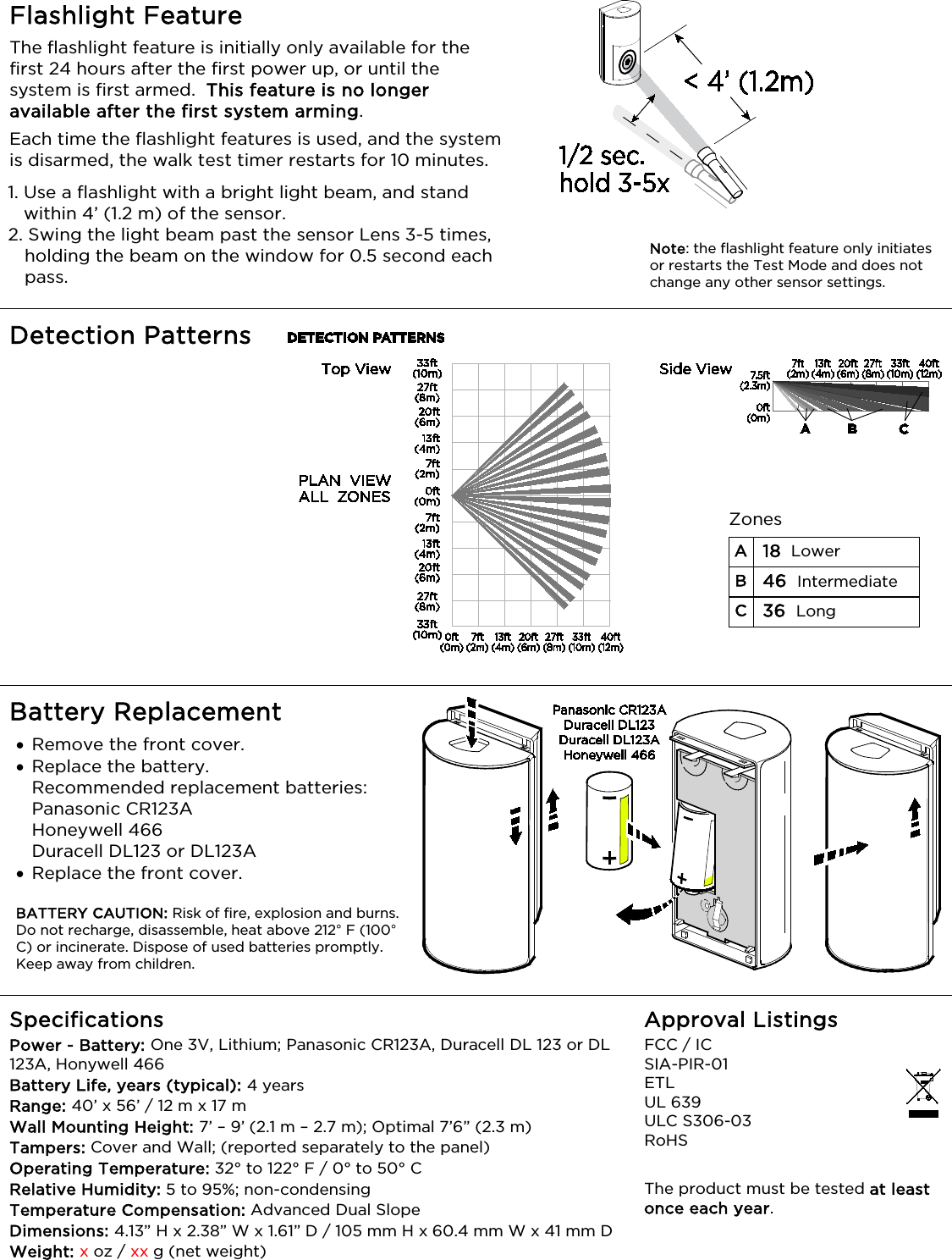   Flashlight Feature The flashlight feature is initially only available for the first 24 hours after the first power up, or until the system is first armed.  This feature is no longer available after the first system arming. Each time the flashlight features is used, and the system is disarmed, the walk test timer restarts for 10 minutes. 1. Use a flashlight with a bright light beam, and stand within 4’ (1.2 m) of the sensor. 2. Swing the light beam past the sensor Lens 3-5 times, holding the beam on the window for 0.5 second each pass.        Detection Patterns  Battery Replacement  • Remove the front cover.  • Replace the battery. Recommended replacement batteries:  Panasonic CR123A Honeywell 466 Duracell DL123 or DL123A • Replace the front cover.  BATTERY CAUTION: Risk of fire, explosion and burns. Do not recharge, disassemble, heat above 212° F (100° C) or incinerate. Dispose of used batteries promptly. Keep away from children.  Specifications Power - Battery: One 3V, Lithium; Panasonic CR123A, Duracell DL 123 or DL 123A, Honywell 466 Battery Life, years (typical): 4 years  Range: 40’ x 56’ / 12 m x 17 m   Wall Mounting Height: 7’ – 9’ (2.1 m – 2.7 m); Optimal 7’6” (2.3 m) Tampers: Cover and Wall; (reported separately to the panel) Operating Temperature: 32° to 122° F / 0° to 50° C Relative Humidity: 5 to 95%; non-condensing Temperature Compensation: Advanced Dual Slope Dimensions: 4.13” H x 2.38” W x 1.61” D / 105 mm H x 60.4 mm W x 41 mm D Weight: x oz / xx g (net weight) Approval Listings FCC / IC   SIA-PIR-01 ETL UL 639    ULC S306-03 RoHS    The product must be tested at least once each year. Zones  A 18  Lower B 46  Intermediate C 36  Long    Note: the flashlight feature only initiates or restarts the Test Mode and does not change any other sensor settings. 