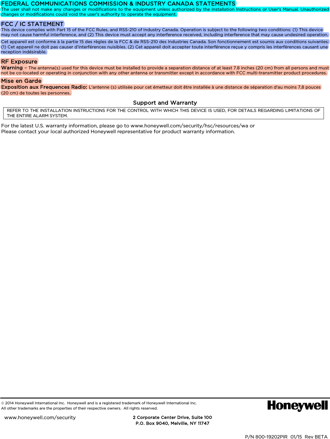   FEDERAL COMMUNICATIONS COMMISSION &amp; INDUSTRY CANADA STATEMENTS The user shall not make any changes or modifications to the equipment unless authorized by the Installation Instructions or User&apos;s Manual. Unauthorized changes or modifications could void the user&apos;s authority to operate the equipment. FCC / IC STATEMENT This device complies with Part 15 of the FCC Rules, and RSS-210 of Industry Canada. Operation is subject to the following two conditions: (1) This device may not cause harmful interference, and (2) This device must accept any interference received, including interference that may cause undesired operation. Cet appareil est conforme à la partie 15 des règles de la FCC &amp; de RSS-210 des Industries Canada. Son fonctionnement est soumis aux conditions suivantes: (1) Cet appareil ne doit pas causer d’interférences nuisibles. (2) Cet appareil doit accepter toute interférence reçue y compris les interférences causant une reception indésirable. RF Exposure Warning – The antenna(s) used for this device must be installed to provide a separation distance of at least 7.8 inches (20 cm) from all persons and must not be co-located or operating in conjunction with any other antenna or transmitter except in accordance with FCC multi-transmitter product procedures. Mise en Garde Exposition aux Frequences Radio: L&apos;antenne (s) utilisée pour cet émetteur doit être installée à une distance de séparation d&apos;au moins 7,8 pouces (20 cm) de toutes les personnes. Support and Warranty REFER TO THE INSTALLATION INSTRUCTIONS FOR THE CONTROL WITH WHICH THIS DEVICE IS USED, FOR DETAILS REGARDING LIMITATIONS OF THE ENTIRE ALARM SYSTEM. For the latest U.S. warranty information, please go to www.honeywell.com/security/hsc/resources/wa or Please contact your local authorized Honeywell representative for product warranty information.                                                    2014 Honeywell International Inc.  Honeywell and is a registered trademark of Honeywell International Inc.   All other trademarks are the properties of their respective owners.  All rights reserved.             DOC CODE 128B BAR CODE HERE  P/N 800-19202PIR  01/15  Rev BETA      2 Corporate Center Drive, Suite 100 P.O. Box 9040, Melville, NY 11747 www.honeywell.com/security            