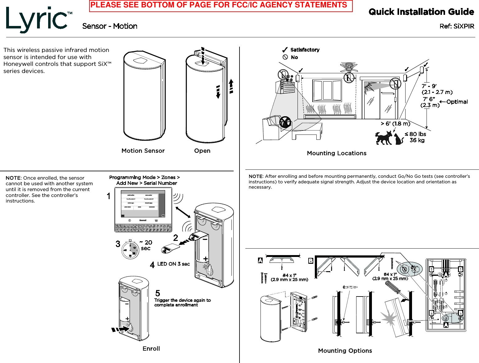    This wireless passive infrared motion sensor is intended for use with Honeywell controls that support SiX™ series devices. FC: This wireless passive infrared motion sensor is intended for use with Honeywell controls that support SiX™ series devices. SP: This wireless passive infrared motion sensor is intended for use with Honeywell controls that support SiX™ series devices. PA: This wireless passive infrared motion sensor is intended for use with Honeywell controls that support SiX™ series devices.   Motion Sensor       Open /   Open / Open NOTE: Once enrolled, the sensor cannot be used with another system until it is removed from the current controller. See the controller’s instructions. FC: NOTE: Once enrolled, the sensor cannot be used with another system until it is removed from the current controller. See the controller’s instructions. SP: NOTE: Once enrolled, the sensor cannot be used with another system until it is removed from the current controller. See the controller’s instructions. PA: Once enrolled, the sensor cannot be used with another system until it is removed from the current controller. See the controller’s instructions.                      Enroll / Enroll / Enroll / Enroll             Mounting Locations / Mounting Locations /  Mounting Locations / Mounting Locations NOTE: After enrolling and before mounting permanently, conduct Go/No Go tests (see controller’s instructions) to verify adequate signal strength. Adjust the device location and orientation as necessary. FC: Note: After enrolling and before mounting permanently, conduct Go/No Go tests (see controller’s instructions) to verify adequate signal strength. Adjust the device location and orientation as necessary. SP: Note: After enrolling and before mounting permanently, conduct Go/No Go tests (see controller’s instructions) to verify adequate signal strength. Adjust the device location and orientation as necessary. PA: Note: After enrolling and before mounting permanently, conduct Go/No Go tests (see controller’s instructions) to verify adequate signal strength. Adjust the device location and orientation as necessary.                   Mounting Options / Mounting Options /  Mounting Options / Mounting Options PLEASE SEE BOTTOM OF PAGE FOR FCC/IC AGENCY STATEMENTS