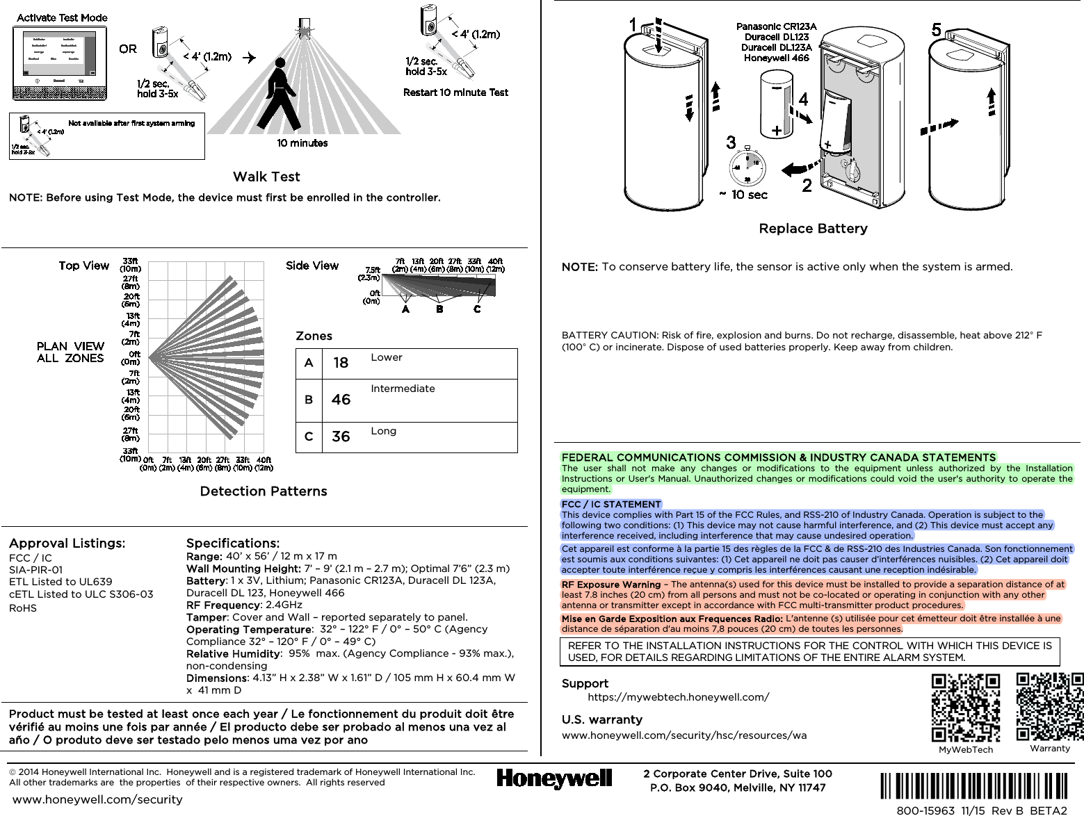   2014 Honeywell International Inc.  Honeywell and is a registered trademark of Honeywell International Inc.   All other trademarks are  the properties  of their respective owners.  All rights reserved   2 Corporate Center Drive, Suite 100 P.O. Box 9040, Melville, NY 11747  www.honeywell.com/security  Ê800-15963bŠ 800-15963  11/15  Rev B  BETA2                                                 Walk Test / Walk Test / Walk Test / Wal NOTE: Before using Test Mode, the device must first be enrolled in the controller.   NOTE: To enter Test Mode, the device must first be enrolled in the controller.   NOTE: To enter Test Mode, the device must first be enrolled in the controller.   NOTE: To enter Test Mode, the device must first be enrolled in the controller.                                        Detection Patterns / Detection Patterns /  Detection Patterns / Detection Patterns Approval Listings: FCC / IC SIA-PIR-01 ETL Listed to UL639 cETL Listed to ULC S306-03 RoHS  Specifications: Range: 40’ x 56’ / 12 m x 17 m   Wall Mounting Height: 7’ – 9’ (2.1 m – 2.7 m); Optimal 7’6” (2.3 m) Battery: 1 x 3V, Lithium; Panasonic CR123A, Duracell DL 123A,  Duracell DL 123, Honeywell 466 RF Frequency: 2.4GHz Tamper: Cover and Wall – reported separately to panel. Operating Temperature:  32° – 122° F / 0° – 50° C (Agency Compliance 32° – 120° F / 0° – 49° C) Relative Humidity:  95%  max. (Agency Compliance - 93% max.), non-condensing   Dimensions: 4.13” H x 2.38” W x 1.61” D / 105 mm H x 60.4 mm W x  41 mm D Product must be tested at least once each year / Le fonctionnement du produit doit être vérifié au moins une fois par année / El producto debe ser probado al menos una vez al año / O produto deve ser testado pelo menos uma vez por ano                                Replace Battery / Replace Battery /  Replace Battery / Replace Battery NOTE: To conserve battery life, the sensor is active only when the system is armed. NOTE: To conserve battery life, the sensor is only active when the system is armed. NOTE: To conserve battery life, the sensor is only active when the system is armed. NOTE: To conserve battery life, the sensor is only active when the system is armed. BATTERY CAUTION: Risk of fire, explosion and burns. Do not recharge, disassemble, heat above 212° F (100° C) or incinerate. Dispose of used batteries properly. Keep away from children. FC:BATTERY CAUTION: Risk of fire, explosion and burns. Do not recharge, disassemble, heat above 212° F (100° C) or incinerate. Dispose of used batteries promptly. Keep away from children. SP: BATTERY CAUTION: Risk of fire, explosion and burns. Do not recharge, disassemble, heat above 212° F (100° C) or incinerate. Dispose of used batteries promptly. Keep away from children. PA: BATTERY CAUTION: Risk of fire, explosion and burns. Do not recharge, disassemble, heat above 212° F (100° C) or incinerate. Dispose of used batteries promptly. Keep away from children. FEDERAL COMMUNICATIONS COMMISSION &amp; INDUSTRY CANADA STATEMENTS The user shall not make any changes or modifications to the equipment unless authorized by the Installation Instructions or User&apos;s Manual. Unauthorized changes or modifications could void the user&apos;s authority to operate the equipment. FCC / IC STATEMENT This device complies with Part 15 of the FCC Rules, and RSS-210 of Industry Canada. Operation is subject to the following two conditions: (1) This device may not cause harmful interference, and (2) This device must accept any interference received, including interference that may cause undesired operation. Cet appareil est conforme à la partie 15 des règles de la FCC &amp; de RSS-210 des Industries Canada. Son fonctionnement est soumis aux conditions suivantes: (1) Cet appareil ne doit pas causer d’interférences nuisibles. (2) Cet appareil doit accepter toute interférence reçue y compris les interférences causant une reception indésirable. RF Exposure Warning – The antenna(s) used for this device must be installed to provide a separation distance of at least 7.8 inches (20 cm) from all persons and must not be co-located or operating in conjunction with any other antenna or transmitter except in accordance with FCC multi-transmitter product procedures. Mise en Garde Exposition aux Frequences Radio: L&apos;antenne (s) utilisée pour cet émetteur doit être installée à une distance de séparation d&apos;au moins 7,8 pouces (20 cm) de toutes les personnes. REFER TO THE INSTALLATION INSTRUCTIONS FOR THE CONTROL WITH WHICH THIS DEVICE IS USED, FOR DETAILS REGARDING LIMITATIONS OF THE ENTIRE ALARM SYSTEM. Support / Support / Support / Support https://mywebtech.honeywell.com/ U.S. warranty / U.S. warranty / U.S. garantie / U.S. garantia www.honeywell.com/security/hsc/resources/wa  Zones / Zones / Zonas / Zonas A 18 Lower / Courtes / Cercana/ Mais baixas B 46 Intermediate / Intermédiaires / Intermedia / Intermédias C 36 Long / Longues / Largo Alcance / Longo alcance    MyWebTech  Warranty  