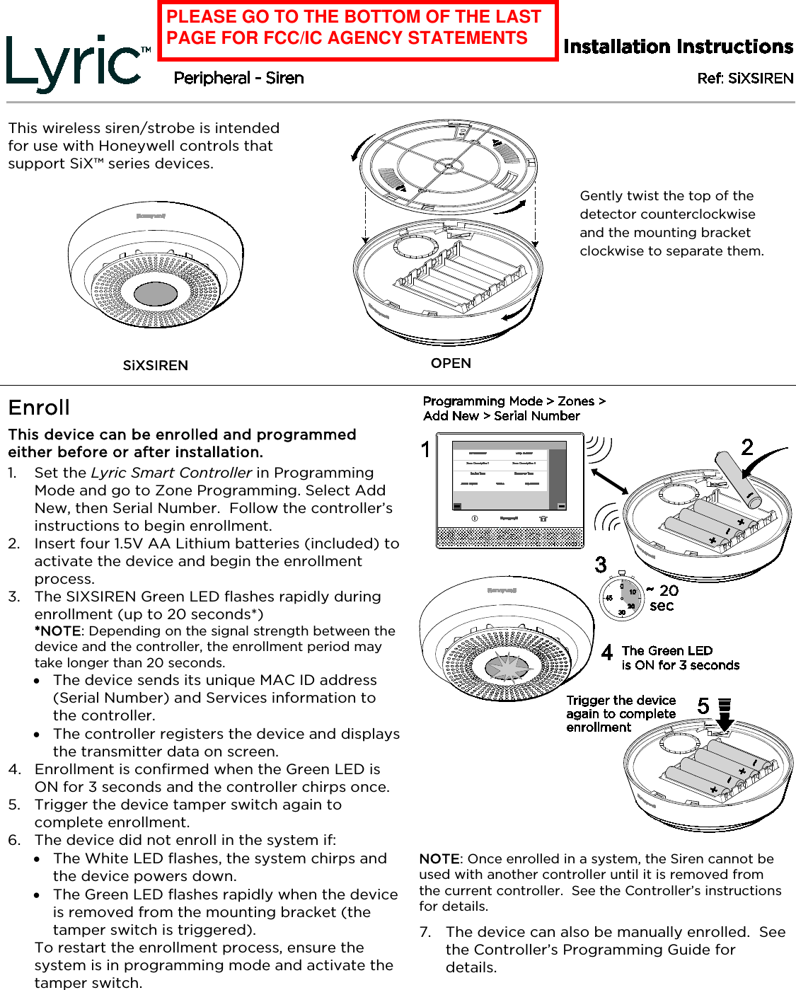    This wireless siren/strobe is intended for use with Honeywell controls that support SiX™ series devices.   SiXSIREN    OPEN Enroll  This device can be enrolled and programmed either before or after installation. 1. Set the Lyric Smart Controller in Programming Mode and go to Zone Programming. Select Add New, then Serial Number.  Follow the controller’s instructions to begin enrollment. 2. Insert four 1.5V AA Lithium batteries (included) to activate the device and begin the enrollment process. 3. The SIXSIREN Green LED flashes rapidly during enrollment (up to 20 seconds*) *NOTE: Depending on the signal strength between the device and the controller, the enrollment period may take longer than 20 seconds.  • The device sends its unique MAC ID address (Serial Number) and Services information to the controller.   • The controller registers the device and displays the transmitter data on screen. 4. Enrollment is confirmed when the Green LED is ON for 3 seconds and the controller chirps once.  5. Trigger the device tamper switch again to complete enrollment. 6. The device did not enroll in the system if: • The White LED flashes, the system chirps and the device powers down. • The Green LED flashes rapidly when the device is removed from the mounting bracket (the tamper switch is triggered).  To restart the enrollment process, ensure the system is in programming mode and activate the tamper switch.       NOTE: Once enrolled in a system, the Siren cannot be used with another controller until it is removed from the current controller.  See the Controller’s instructions for details. 7. The device can also be manually enrolled.  See the Controller’s Programming Guide for details. BETA DRAFT II’s – 08/14/15 Gently twist the top of the detector counterclockwise and the mounting bracket clockwise to separate them. PLEASE GO TO THE BOTTOM OF THE LAST PAGE FOR FCC/IC AGENCY STATEMENTS