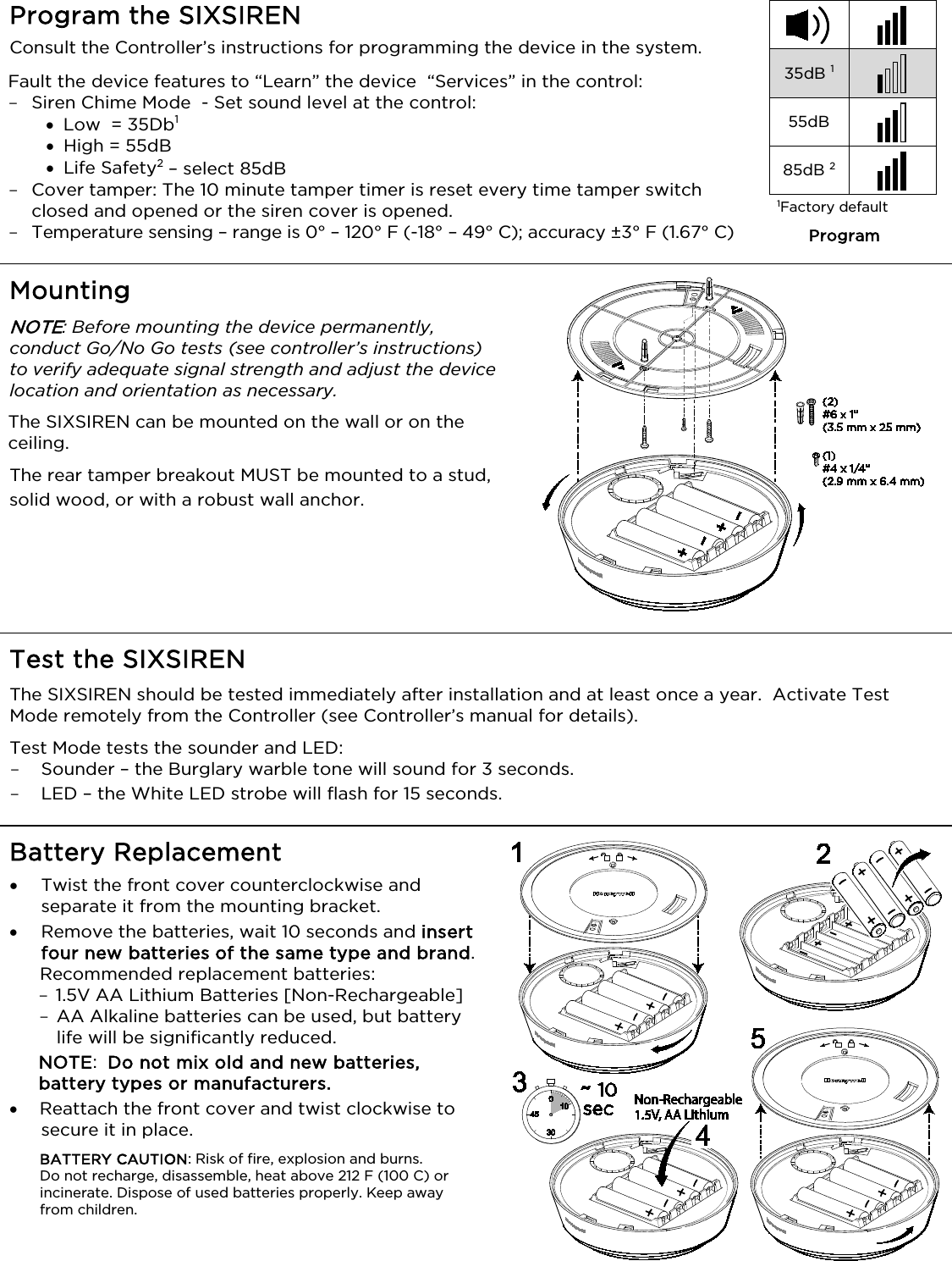   Program the SIXSIREN  Consult the Controller’s instructions for programming the device in the system.  Fault the device features to “Learn” the device  “Services” in the control:  - Siren Chime Mode  - Set sound level at the control: • Low  = 35Db1 • High = 55dB • Life Safety2 – select 85dB - Cover tamper: The 10 minute tamper timer is reset every time tamper switch closed and opened or the siren cover is opened. - Temperature sensing – range is 0° – 120° F (-18° – 49° C); accuracy ±3° F (1.67° C)   35dB 1  55dB  85dB 2  1Factory default Program Mounting  NOTE: Before mounting the device permanently, conduct Go/No Go tests (see controller’s instructions) to verify adequate signal strength and adjust the device location and orientation as necessary. The SIXSIREN can be mounted on the wall or on the ceiling. The rear tamper breakout MUST be mounted to a stud, solid wood, or with a robust wall anchor.     Test the SIXSIREN  The SIXSIREN should be tested immediately after installation and at least once a year.  Activate Test Mode remotely from the Controller (see Controller’s manual for details). Test Mode tests the sounder and LED:  - Sounder – the Burglary warble tone will sound for 3 seconds. - LED – the White LED strobe will flash for 15 seconds.  Battery Replacement • Twist the front cover counterclockwise and separate it from the mounting bracket.  • Remove the batteries, wait 10 seconds and insert four new batteries of the same type and brand.  Recommended replacement batteries:  - 1.5V AA Lithium Batteries [Non-Rechargeable]  - AA Alkaline batteries can be used, but battery life will be significantly reduced. NOTE:  Do not mix old and new batteries, battery types or manufacturers.  • Reattach the front cover and twist clockwise to secure it in place.  BATTERY CAUTION: Risk of fire, explosion and burns.  Do not recharge, disassemble, heat above 212 F (100 C) or incinerate. Dispose of used batteries properly. Keep away from children.  