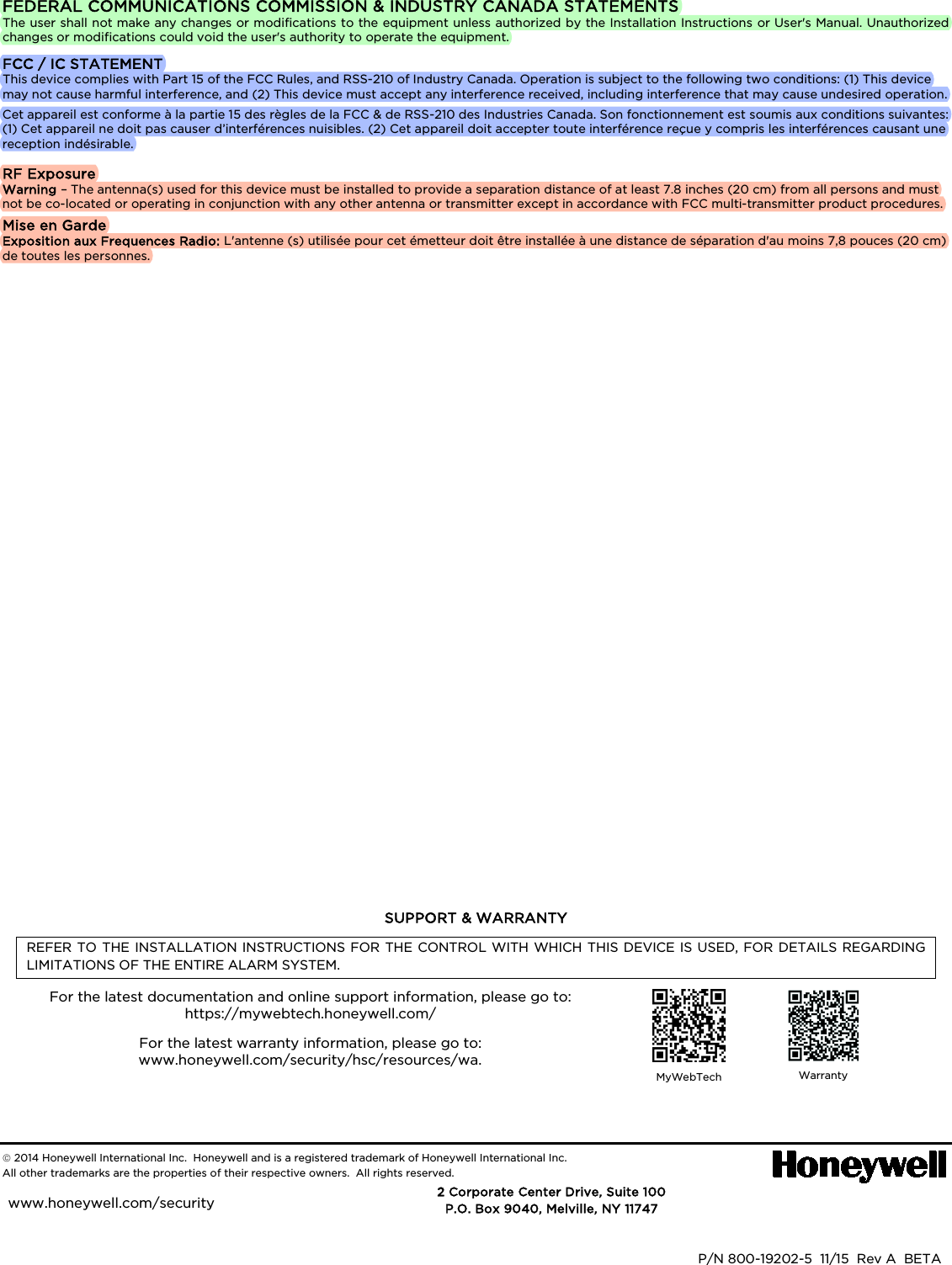   FEDERAL COMMUNICATIONS COMMISSION &amp; INDUSTRY CANADA STATEMENTS The user shall not make any changes or modifications to the equipment unless authorized by the Installation Instructions or User&apos;s Manual. Unauthorized changes or modifications could void the user&apos;s authority to operate the equipment. FCC / IC STATEMENT This device complies with Part 15 of the FCC Rules, and RSS-210 of Industry Canada. Operation is subject to the following two conditions: (1) This device may not cause harmful interference, and (2) This device must accept any interference received, including interference that may cause undesired operation. Cet appareil est conforme à la partie 15 des règles de la FCC &amp; de RSS-210 des Industries Canada. Son fonctionnement est soumis aux conditions suivantes: (1) Cet appareil ne doit pas causer d’interférences nuisibles. (2) Cet appareil doit accepter toute interférence reçue y compris les interférences causant une reception indésirable. RF Exposure Warning – The antenna(s) used for this device must be installed to provide a separation distance of at least 7.8 inches (20 cm) from all persons and must not be co-located or operating in conjunction with any other antenna or transmitter except in accordance with FCC multi-transmitter product procedures. Mise en Garde Exposition aux Frequences Radio: L&apos;antenne (s) utilisée pour cet émetteur doit être installée à une distance de séparation d&apos;au moins 7,8 pouces (20 cm) de toutes les personnes.                 SUPPORT &amp; WARRANTY REFER TO THE INSTALLATION INSTRUCTIONS FOR THE CONTROL WITH WHICH THIS DEVICE IS USED, FOR DETAILS REGARDING LIMITATIONS OF THE ENTIRE ALARM SYSTEM. For the latest documentation and online support information, please go to: https://mywebtech.honeywell.com/  For the latest warranty information, please go to: www.honeywell.com/security/hsc/resources/wa.    MyWebTech  Warranty    2014 Honeywell International Inc.  Honeywell and is a registered trademark of Honeywell International Inc.   All other trademarks are the properties of their respective owners.  All rights reserved.                Ê800-15964kŠ  P/N 800-19202-5  11/15  Rev A  BETA      2 Corporate Center Drive, Suite 100 P.O. Box 9040, Melville, NY 11747 www.honeywell.com/security  