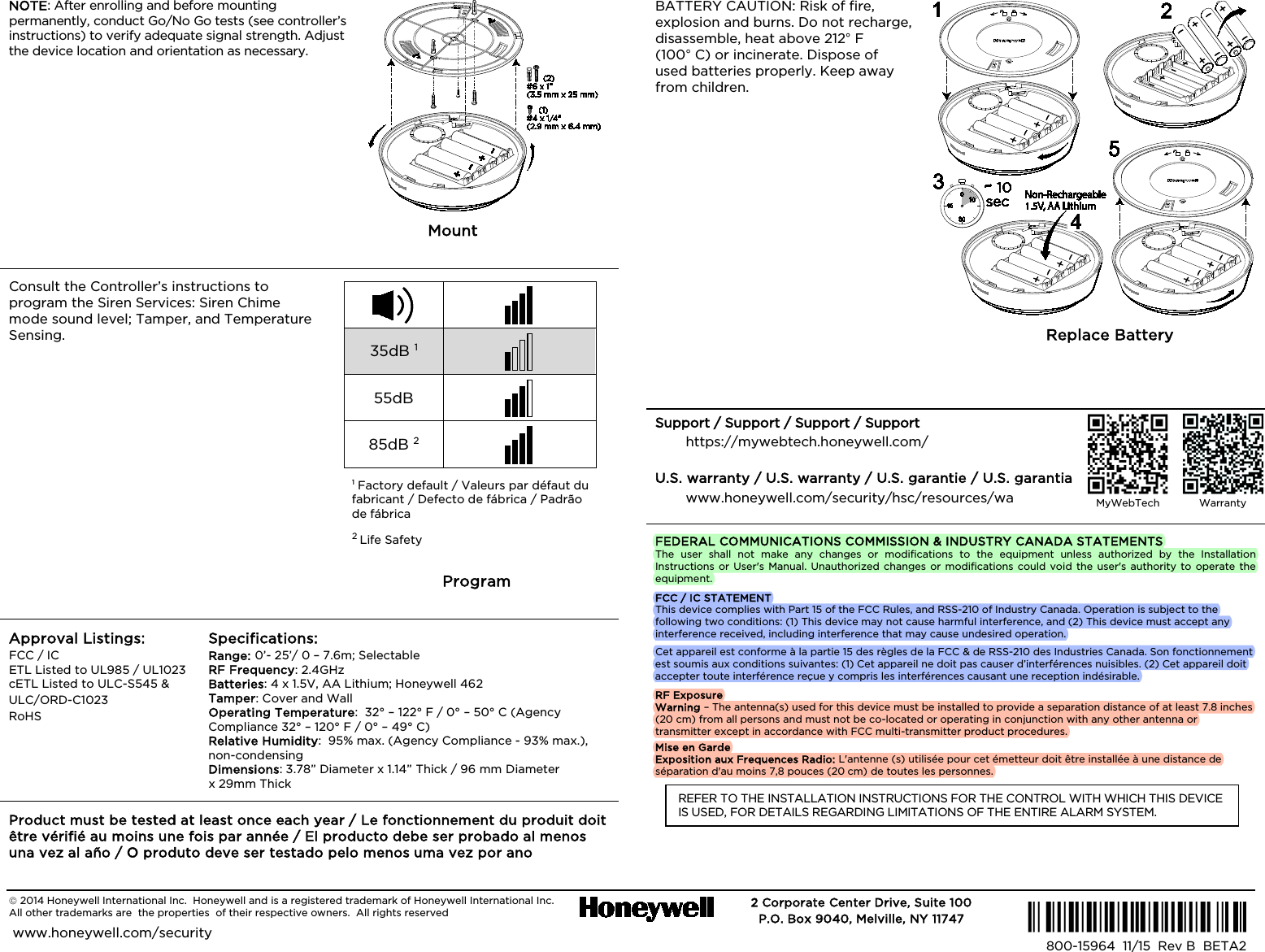   2014 Honeywell International Inc.  Honeywell and is a registered trademark of Honeywell International Inc.   All other trademarks are  the properties  of their respective owners.  All rights reserved   2 Corporate Center Drive, Suite 100 P.O. Box 9040, Melville, NY 11747  www.honeywell.com/security  Ê800-15964kŠ 800-15964  11/15  Rev B  BETA2  NOTE: After enrolling and before mounting permanently, conduct Go/No Go tests (see controller’s instructions) to verify adequate signal strength. Adjust the device location and orientation as necessary. FC: NOTE: After enrolling and before mounting permanently, conduct Go/No Go tests (see controller’s instructions) to verify adequate signal strength. Adjust the device location and orientation as necessary. SP: NOTE: After enrolling and before mounting permanently, conduct Go/No Go tests (see controller’s instructions) to verify adequate signal strength. Adjust the device location and orientation as necessary. PA: NOTE: After enrolling and before mounting permanently, conduct Go/No Go tests (see controller’s instructions) to verify adequate signal strength. Adjust the device location and orientation as necessary.        Mount / Mount /  Mount / Mount Consult the Controller’s instructions to program the Siren Services: Siren Chime mode sound level; Tamper, and Temperature Sensing. FC: Consult the Controller’s instructions to program the Siren Services: Siren Chime mode sound level; Tamper, and Temperature Sensing. SP: Consult the Controller’s instructions to program the Siren Services: Siren Chime mode sound level; Tamper, and Temperature Sensing. PA: Consult the Controller’s instructions to program the Siren Services: Siren Chime mode sound level; Tamper, and Temperature Sensing.    35dB 1  55dB  85dB 2  1 Factory default / Valeurs par défaut du fabricant / Defecto de fábrica / Padrão de fábrica  2 Life Safety / Life Safety / Life Safety / Life Safety Program /  Program / Program Approval Listings: FCC / IC ETL Listed to UL985 / UL1023 cETL Listed to ULC-S545 &amp; ULC/ORD-C1023 RoHS  Specifications: Range: 0’- 25’/ 0 – 7.6m; Selectable   RF Frequency: 2.4GHz Batteries: 4 x 1.5V, AA Lithium; Honeywell 462 Tamper: Cover and Wall Operating Temperature:  32° – 122° F / 0° – 50° C (Agency Compliance 32° – 120° F / 0° – 49° C) Relative Humidity:  95% max. (Agency Compliance - 93% max.), non-condensing  Dimensions: 3.78” Diameter x 1.14” Thick / 96 mm Diameter  x 29mm Thick Product must be tested at least once each year / Le fonctionnement du produit doit être vérifié au moins une fois par année / El producto debe ser probado al menos una vez al año / O produto deve ser testado pelo menos uma vez por ano BATTERY CAUTION: Risk of fire, explosion and burns. Do not recharge, disassemble, heat above 212° F (100° C) or incinerate. Dispose of used batteries properly. Keep away from children. FC: BATTERY CAUTION: Risk of fire, explosion and burns. Do not recharge, disassemble, heat above 212° F (100° C) or incinerate. Dispose of used batteries promptly. Keep away from children. SP: BATTERY CAUTION: Risk of fire, explosion and burns. Do not recharge, disassemble, heat above 212° F (100° C) or incinerate. Dispose of used batteries promptly. Keep away from children. PA: BATTERY CAUTION: Risk of fire, explosion and burns. Do not recharge, disassemble, heat above 212° F (100° C) or incinerate. Dispose of used batteries promptly. Keep away from children.          Replace Battery /  Replace Battery / Replace Battery  Support / Support / Support / Support https://mywebtech.honeywell.com/ U.S. warranty / U.S. warranty / U.S. garantie / U.S. garantia www.honeywell.com/security/hsc/resources/wa  FEDERAL COMMUNICATIONS COMMISSION &amp; INDUSTRY CANADA STATEMENTS The user shall not make any changes or modifications to the equipment unless authorized by the Installation Instructions or User&apos;s Manual. Unauthorized changes or modifications could void the user&apos;s authority to operate the equipment. FCC / IC STATEMENT This device complies with Part 15 of the FCC Rules, and RSS-210 of Industry Canada. Operation is subject to the following two conditions: (1) This device may not cause harmful interference, and (2) This device must accept any interference received, including interference that may cause undesired operation. Cet appareil est conforme à la partie 15 des règles de la FCC &amp; de RSS-210 des Industries Canada. Son fonctionnement est soumis aux conditions suivantes: (1) Cet appareil ne doit pas causer d’interférences nuisibles. (2) Cet appareil doit accepter toute interférence reçue y compris les interférences causant une reception indésirable. RF Exposure Warning – The antenna(s) used for this device must be installed to provide a separation distance of at least 7.8 inches (20 cm) from all persons and must not be co-located or operating in conjunction with any other antenna or transmitter except in accordance with FCC multi-transmitter product procedures. Mise en Garde Exposition aux Frequences Radio: L&apos;antenne (s) utilisée pour cet émetteur doit être installée à une distance de séparation d&apos;au moins 7,8 pouces (20 cm) de toutes les personnes. REFER TO THE INSTALLATION INSTRUCTIONS FOR THE CONTROL WITH WHICH THIS DEVICE IS USED, FOR DETAILS REGARDING LIMITATIONS OF THE ENTIRE ALARM SYSTEM.   MyWebTech  Warranty  