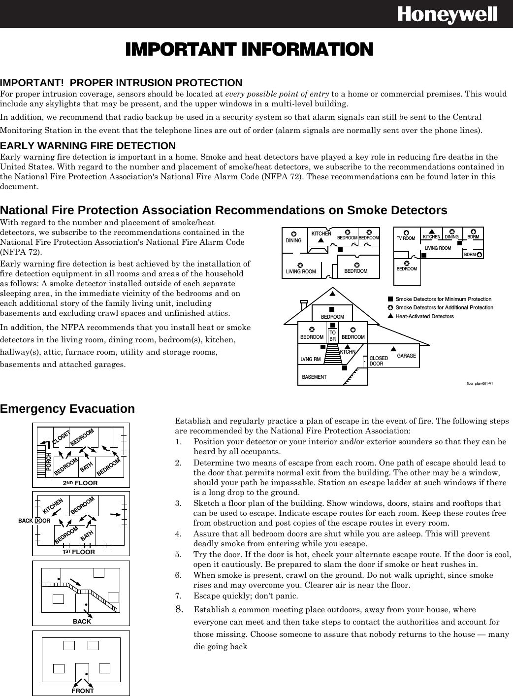  IMPORTANT INFORMATION    IMPORTANT!  PROPER INTRUSION PROTECTION For proper intrusion coverage, sensors should be located at every possible point of entry to a home or commercial premises. This would include any skylights that may be present, and the upper windows in a multi-level building. In addition, we recommend that radio backup be used in a security system so that alarm signals can still be sent to the Central Monitoring Station in the event that the telephone lines are out of order (alarm signals are normally sent over the phone lines).  EARLY WARNING FIRE DETECTION Early warning fire detection is important in a home. Smoke and heat detectors have played a key role in reducing fire deaths in the United States. With regard to the number and placement of smoke/heat detectors, we subscribe to the recommendations contained in the National Fire Protection Association&apos;s National Fire Alarm Code (NFPA 72). These recommendations can be found later in this document.   National Fire Protection Association Recommendations on Smoke Detectors With regard to the number and placement of smoke/heat detectors, we subscribe to the recommendations contained in the National Fire Protection Association&apos;s National Fire Alarm Code (NFPA 72). Early warning fire detection is best achieved by the installation of fire detection equipment in all rooms and areas of the household as follows: A smoke detector installed outside of each separate sleeping area, in the immediate vicinity of the bedrooms and on each additional story of the family living unit, including basements and excluding crawl spaces and unfinished attics.  In addition, the NFPA recommends that you install heat or smoke detectors in the living room, dining room, bedroom(s), kitchen, hallway(s), attic, furnace room, utility and storage rooms, basements and attached garages.  DININGKITCHENBEDROOMBEDROOMBEDROOMBEDROOMLIVING ROOMBEDROOMBDRMDINING LIVING ROOMTV ROOM KITCHENBEDROOM BEDROOMTOBRLVNG RMBASEMENTKTCHN.CLOSEDDOORGARAGESmoke Detectors for Minimum ProtectionSmoke Detectors for Additional ProtectionHeat-Activated DetectorsBDRMfloor_plan-001-V1  Emergency Evacuation  •FRONT•BACK•BATHBEDROOMKITCHENBACK DOOR1   FLOORSTBEDROOM2    FLOORNDBATHBEDROOMPORCHCLOSETBEDROOMBEDROOM Establish and regularly practice a plan of escape in the event of fire. The following steps are recommended by the National Fire Protection Association: 1.  Position your detector or your interior and/or exterior sounders so that they can be heard by all occupants. 2.  Determine two means of escape from each room. One path of escape should lead to the door that permits normal exit from the building. The other may be a window, should your path be impassable. Station an escape ladder at such windows if there is a long drop to the ground. 3.  Sketch a floor plan of the building. Show windows, doors, stairs and rooftops that can be used to escape. Indicate escape routes for each room. Keep these routes free from obstruction and post copies of the escape routes in every room. 4.  Assure that all bedroom doors are shut while you are asleep. This will prevent deadly smoke from entering while you escape. 5.  Try the door. If the door is hot, check your alternate escape route. If the door is cool, open it cautiously. Be prepared to slam the door if smoke or heat rushes in. 6.  When smoke is present, crawl on the ground. Do not walk upright, since smoke rises and may overcome you. Clearer air is near the floor. 7.  Escape quickly; don&apos;t panic. 8. Establish a common meeting place outdoors, away from your house, where everyone can meet and then take steps to contact the authorities and account for those missing. Choose someone to assure that nobody returns to the house — many die going back  