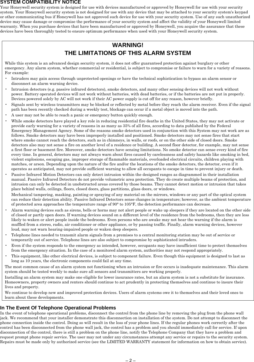 – 2 –  SYSTEM COMPATIBILITY NOTICE Your Honeywell security system is designed for use with devices manufactured or approved by Honeywell for use with your security system. Your Honeywell security system is not designed for use with any device that may be attached to your security system&apos;s keypad or other communicating bus if Honeywell has not approved such device for use with your security system. Use of any such unauthorized device may cause damage or compromise the performance of your security system and affect the validity of your Honeywell limited warranty. When you purchase devices that have been manufactured or approved by Honeywell, you acquire the assurance that these devices have been thoroughly tested to ensure optimum performance when used with your Honeywell security system.   WARNING! THE LIMITATIONS OF THIS ALARM SYSTEM  While this system is an advanced design security system, it does not offer guaranteed protection against burglary or other emergency. Any alarm system, whether commercial or residential, is subject to compromise or failure to warn for a variety of reasons. For example: •  Intruders may gain access through unprotected openings or have the technical sophistication to bypass an alarm sensor or disconnect an alarm warning device. •  Intrusion detectors (e.g. passive infrared detectors), smoke detectors, and many other sensing devices will not work without power. Battery operated devices will not work without batteries, with dead batteries, or if the batteries are not put in properly. Devices powered solely by AC will not work if their AC power supply is cut off for any reason, however briefly. •  Signals sent by wireless transmitters may be blocked or reflected by metal before they reach the alarm receiver. Even if the signal path has been recently checked during a weekly test, blockage can occur if a metal object is moved into the path. •  A user may not be able to reach a panic or emergency button quickly enough. •  While smoke detectors have played a key role in reducing residential fire deaths in the United States, they may not activate or provide early warning for a variety of reasons in as many as 35% of all fires, according to data published by the Federal Emergency Management Agency. Some of the reasons smoke detectors used in conjunction with this System may not work are as follows. Smoke detectors may have been improperly installed and positioned. Smoke detectors may not sense fires that start where smoke cannot reach the detectors, such as in chimneys, in walls, or roofs, or on the other side of closed doors. Smoke detectors also may not sense a fire on another level of a residence or building. A second floor detector, for example, may not sense a first floor or basement fire. Moreover, smoke detectors have sensing limitations. No smoke detector can sense every kind of fire every time. In general, detectors may not always warn about fires caused by carelessness and safety hazards like smoking in bed, violent explosions, escaping gas, improper storage of flammable materials, overloaded electrical circuits, children playing with matches, or arson. Depending upon the nature of the fire and/or the locations of the smoke detectors, the detector, even if it operates as anticipated, may not provide sufficient warning to allow all occupants to escape in time to prevent injury or death. •  Passive Infrared Motion Detectors can only detect intrusion within the designed ranges as diagrammed in their installation manual. Passive Infrared Detectors do not provide volumetric area protection. They do create multiple beams of protection, and intrusion can only be detected in unobstructed areas covered by those beams. They cannot detect motion or intrusion that takes place behind walls, ceilings, floors, closed doors, glass partitions, glass doors, or windows.    Mechanical tampering, masking, painting or spraying of any material on the mirrors, windows or any part of the optical system can reduce their detection ability. Passive Infrared Detectors sense changes in temperature; however, as the ambient temperature of protected area approaches the temperature range of 90° to 105°F, the detection performance can decrease. •  Alarm warning devices such as sirens, bells or horns may not alert people or wake up sleepers if they are located on the other side of closed or partly open doors. If warning devices sound on a different level of the residence from the bedrooms, then they are less likely to waken or alert people inside the bedrooms. Even persons who are awake may not hear the warning if the alarm is muffled from a stereo, radio, air conditioner or other appliance, or by passing traffic. Finally, alarm warning devices, however loud, may not warn hearing-impaired people or waken deep sleepers. •  Telephone lines needed to transmit alarm signals from a premises to a central monitoring station may be out of service or temporarily out of service. Telephone lines are also subject to compromise by sophisticated intruders. •  Even if the system responds to the emergency as intended, however, occupants may have insufficient time to protect themselves from the emergency situation. In the case of a monitored alarm system, authorities may not respond appropriately. •  This equipment, like other electrical devices, is subject to component failure. Even though this equipment is designed to last as long as 10 years, the electronic components could fail at any time. The most common cause of an alarm system not functioning when an intrusion or fire occurs is inadequate maintenance. This alarm system should be tested weekly to make sure all sensors and transmitters are working properly. Installing an alarm system may make one eligible for lower insurance rates, but an alarm system is not a substitute for insurance. Homeowners, property owners and renters should continue to act prudently in protecting themselves and continue to insure their lives and property. We continue to develop new and improved protection devices. Users of alarm systems owe it to themselves and their loved ones to learn about these developments.  In The Event Of Telephone Operational Problems In the event of telephone operational problems, disconnect the control from the phone line by removing the plug from the phone wall jack. We recommend that your installer demonstrate this disconnection on installation of the system. Do not attempt to disconnect the phone connection inside the control. Doing so will result in the loss of your phone lines. If the regular phones work correctly after the control has been disconnected from the phone wall jack, the control has a problem and you should immediately call for service. If upon disconnection of the control, there is still a problem on the phone line, notify the Telephone Company that they have a problem and request prompt phone repair service. The user may not under any circumstances attempt any service or repairs to the security system. Repairs must be made only by authorized service (see the LIMITED WARRANTY statement for information on how to obtain service).       