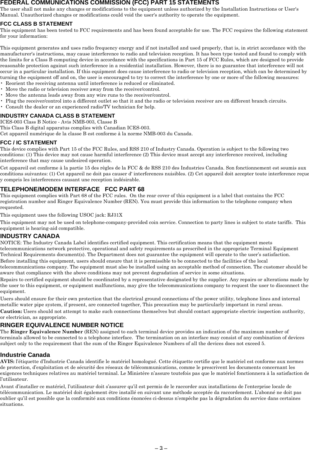 – 3 –  FEDERAL COMMUNICATIONS COMMISSION (FCC) PART 15 STATEMENTS The user shall not make any changes or modifications to the equipment unless authorized by the Installation Instructions or User&apos;s Manual. Unauthorized changes or modifications could void the user&apos;s authority to operate the equipment.  FCC CLASS B STATEMENT This equipment has been tested to FCC requirements and has been found acceptable for use. The FCC requires the following statement for your information:  This equipment generates and uses radio frequency energy and if not installed and used properly, that is, in strict accordance with the manufacturer&apos;s instructions, may cause interference to radio and television reception. It has been type tested and found to comply with the limits for a Class B computing device in accordance with the specifications in Part 15 of FCC Rules, which are designed to provide reasonable protection against such interference in a residential installation. However, there is no guarantee that interference will not occur in a particular installation. If this equipment does cause interference to radio or television reception, which can be determined by turning the equipment off and on, the user is encouraged to try to correct the interference by one or more of the following measures: •  Reorient the receiving antenna until interference is reduced or eliminated. •  Move the radio or television receiver away from the receiver/control. •  Move the antenna leads away from any wire runs to the receiver/control. •  Plug the receiver/control into a different outlet so that it and the radio or television receiver are on different branch circuits. •  Consult the dealer or an experienced radio/TV technician for help.  INDUSTRY CANADA CLASS B STATEMENT ICES-003 Class B Notice - Avis NMB-003, Classe B This Class B digital apparatus complies with Canadian ICES-003. Cet appareil numérique de la classe B est conforme à la norme NMB-003 du Canada.  FCC / IC STATEMENT This device complies with Part 15 of the FCC Rules, and RSS 210 of Industry Canada. Operation is subject to the following two conditions: (1) This device may not cause harmful interference (2) This device must accept any interference received, including interference that may cause undesired operation.  Cet appareil est conforme à la partie 15 des règles de la FCC &amp; de RSS 210 des Industries Canada. Son fonctionnement est soumis aux conditions suivantes: (1) Cet appareil ne doit pas causer d&apos; interferences nuisibles. (2) Cet appareil doit accepter toute interference reçue y compris les interferences causant une reception indésirable.  TELEPHONE/MODEM INTERFACE   FCC PART 68 This equipment complies with Part 68 of the FCC rules.  On the rear cover of this equipment is a label that contains the FCC registration number and Ringer Equivalence Number (REN). You must provide this information to the telephone company when requested.  This equipment uses the following USOC jack: RJ31X  This equipment may not be used on telephone-company-provided coin service. Connection to party lines is subject to state tariffs.  This equipment is hearing-aid compatible.  INDUSTRY CANADA NOTICE: The Industry Canada Label identifies certified equipment. This certification means that the equipment meets telecommunications network protective, operational and safety requirements as prescribed in the appropriate Terminal Equipment Technical Requirements document(s). The Department does not guarantee the equipment will operate to the user’s satisfaction.  Before installing this equipment, users should ensure that it is permissible to be connected to the facilities of the local telecommunications company. The equipment must also be installed using an acceptable method of connection. The customer should be aware that compliance with the above conditions may not prevent degradation of service in some situations.  Repairs to certified equipment should be coordinated by a representative designated by the supplier. Any repairs or alterations made by the user to this equipment, or equipment malfunctions, may give the telecommunications company to request the user to disconnect the equipment.  Users should ensure for their own protection that the electrical ground connections of the power utility, telephone lines and internal metallic water pipe system, if present, are connected together, This precaution may be particularly important in rural areas.  Caution: Users should not attempt to make such connections themselves but should contact appropriate electric inspection authority, or electrician, as appropriate.  RINGER EQUIVALENCE NUMBER NOTICE The Ringer Equivalence Number (REN) assigned to each terminal device provides an indication of the maximum number of terminals allowed to be connected to a telephone interface.  The termination on an interface may consist of any combination of devices subject only to the requirement that the sum of the Ringer Equivalence Numbers of all the devices does not exceed 5.  Industrie Canada AVIS: l’étiquette d’Industrie Canada identifie le matériel homologué. Cette étiquette certifie que le matériel est conforme aux normes de protection, d’exploitation et de sécurité des réseaux de télécommunications, comme le prescrivent les documents concernant les exigences techniques relatives au matériel terminal. Le Ministère n’assure toutefois pas que le matériel fonctionnera à la satisfaction de l’utilisateur.  Avant d’installer ce matériel, l’utilisateur doit s’assurer qu’il est permis de le raccorder aux installations de l’enterprise locale de télécommunication. Le matériel doit également être installé en suivant une méthode acceptée da raccordement. L’abonné ne doit pas oublier qu’il est possible que la conformité aux conditions énoncées ci-dessus n’empêche pas la dégradation du service dans certaines situations. 