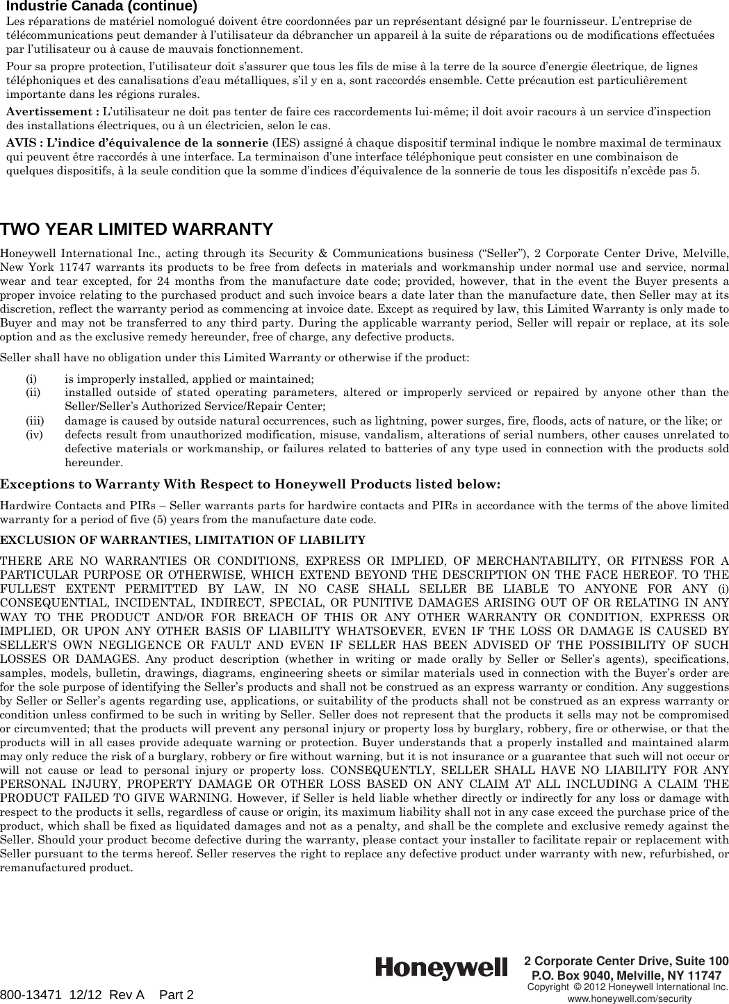 Industrie Canada (continue) Les réparations de matériel nomologué doivent être coordonnées par un représentant désigné par le fournisseur. L’entreprise de télécommunications peut demander à l’utilisateur da débrancher un appareil à la suite de réparations ou de modifications effectuées par l’utilisateur ou à cause de mauvais fonctionnement.  Pour sa propre protection, l’utilisateur doit s’assurer que tous les fils de mise à la terre de la source d’energie électrique, de lignes téléphoniques et des canalisations d’eau métalliques, s’il y en a, sont raccordés ensemble. Cette précaution est particulièrement importante dans les régions rurales.  Avertissement : L’utilisateur ne doit pas tenter de faire ces raccordements lui-même; il doit avoir racours à un service d’inspection des installations électriques, ou à un électricien, selon le cas.  AVIS : L’indice d’équivalence de la sonnerie (IES) assigné à chaque dispositif terminal indique le nombre maximal de terminaux qui peuvent être raccordés à une interface. La terminaison d’une interface téléphonique peut consister en une combinaison de quelques dispositifs, à la seule condition que la somme d’indices d’équivalence de la sonnerie de tous les dispositifs n’excède pas 5.    TWO YEAR LIMITED WARRANTY  Honeywell International Inc., acting through its Security &amp; Communications business (“Seller”), 2 Corporate Center Drive, Melville, New York 11747 warrants its products to be free from defects in materials and workmanship under normal use and service, normal wear and tear excepted, for 24 months from the manufacture date code; provided, however, that in the event the Buyer presents a proper invoice relating to the purchased product and such invoice bears a date later than the manufacture date, then Seller may at its discretion, reflect the warranty period as commencing at invoice date. Except as required by law, this Limited Warranty is only made to Buyer and may not be transferred to any third party. During the applicable warranty period, Seller will repair or replace, at its sole option and as the exclusive remedy hereunder, free of charge, any defective products.  Seller shall have no obligation under this Limited Warranty or otherwise if the product:     (i)  is improperly installed, applied or maintained;   (ii)  installed outside of stated operating parameters, altered or improperly serviced or repaired by anyone other than the Seller/Seller’s Authorized Service/Repair Center;   (iii)  damage is caused by outside natural occurrences, such as lightning, power surges, fire, floods, acts of nature, or the like; or   (iv)  defects result from unauthorized modification, misuse, vandalism, alterations of serial numbers, other causes unrelated to defective materials or workmanship, or failures related to batteries of any type used in connection with the products sold hereunder.  Exceptions to Warranty With Respect to Honeywell Products listed below:  Hardwire Contacts and PIRs – Seller warrants parts for hardwire contacts and PIRs in accordance with the terms of the above limited warranty for a period of five (5) years from the manufacture date code.  EXCLUSION OF WARRANTIES, LIMITATION OF LIABILITY  THERE ARE NO WARRANTIES OR CONDITIONS, EXPRESS OR IMPLIED, OF MERCHANTABILITY, OR FITNESS FOR A PARTICULAR PURPOSE OR OTHERWISE, WHICH EXTEND BEYOND THE DESCRIPTION ON THE FACE HEREOF. TO THE FULLEST EXTENT PERMITTED BY LAW, IN NO CASE SHALL SELLER BE LIABLE TO ANYONE FOR ANY (i) CONSEQUENTIAL, INCIDENTAL, INDIRECT, SPECIAL, OR PUNITIVE DAMAGES ARISING OUT OF OR RELATING IN ANY WAY TO THE PRODUCT AND/OR FOR BREACH OF THIS OR ANY OTHER WARRANTY OR CONDITION, EXPRESS OR IMPLIED, OR UPON ANY OTHER BASIS OF LIABILITY WHATSOEVER, EVEN IF THE LOSS OR DAMAGE IS CAUSED BY SELLER’S OWN NEGLIGENCE OR FAULT AND EVEN IF SELLER HAS BEEN ADVISED OF THE POSSIBILITY OF SUCH LOSSES OR DAMAGES. Any product description (whether in writing or made orally by Seller or Seller’s agents), specifications, samples, models, bulletin, drawings, diagrams, engineering sheets or similar materials used in connection with the Buyer’s order are for the sole purpose of identifying the Seller’s products and shall not be construed as an express warranty or condition. Any suggestions by Seller or Seller’s agents regarding use, applications, or suitability of the products shall not be construed as an express warranty or condition unless confirmed to be such in writing by Seller. Seller does not represent that the products it sells may not be compromised or circumvented; that the products will prevent any personal injury or property loss by burglary, robbery, fire or otherwise, or that the products will in all cases provide adequate warning or protection. Buyer understands that a properly installed and maintained alarm may only reduce the risk of a burglary, robbery or fire without warning, but it is not insurance or a guarantee that such will not occur or will not cause or lead to personal injury or property loss. CONSEQUENTLY, SELLER SHALL HAVE NO LIABILITY FOR ANY PERSONAL INJURY, PROPERTY DAMAGE OR OTHER LOSS BASED ON ANY CLAIM AT ALL INCLUDING A CLAIM THE PRODUCT FAILED TO GIVE WARNING. However, if Seller is held liable whether directly or indirectly for any loss or damage with respect to the products it sells, regardless of cause or origin, its maximum liability shall not in any case exceed the purchase price of the product, which shall be fixed as liquidated damages and not as a penalty, and shall be the complete and exclusive remedy against the Seller. Should your product become defective during the warranty, please contact your installer to facilitate repair or replacement with Seller pursuant to the terms hereof. Seller reserves the right to replace any defective product under warranty with new, refurbished, or remanufactured product.          800-13471  12/12  Rev A    Part 2 2 Corporate Center Drive, Suite 100P.O. Box 9040, Melville, NY 11747Copyright © 2012 Honeywell International Inc.www.honeywell.com/security 