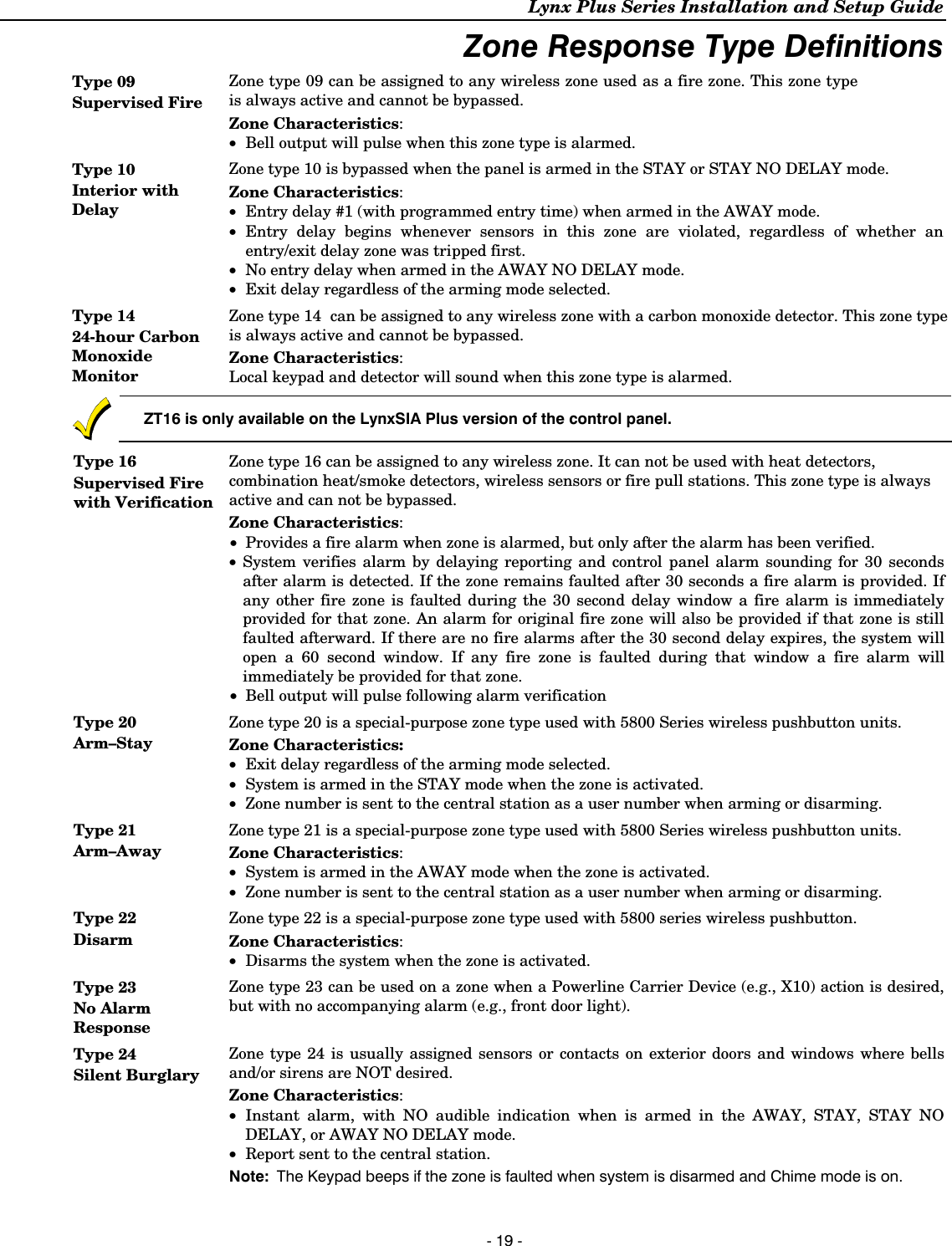 Lynx Plus Series Installation and Setup Guide - 19 - Zone Response Type Definitions Type 09 Supervised Fire Zone type 09 can be assigned to any wireless zone used as a fire zone. This zone type is always active and cannot be bypassed. Zone Characteristics: • Bell output will pulse when this zone type is alarmed. Type 10 Interior with Delay Zone type 10 is bypassed when the panel is armed in the STAY or STAY NO DELAY mode. Zone Characteristics: • Entry delay #1 (with programmed entry time) when armed in the AWAY mode.  • Entry delay begins whenever sensors in this zone are violated, regardless of whether an entry/exit delay zone was tripped first.  • No entry delay when armed in the AWAY NO DELAY mode. • Exit delay regardless of the arming mode selected.  Type 14 24-hour Carbon Monoxide Monitor Zone type 14  can be assigned to any wireless zone with a carbon monoxide detector. This zone type is always active and cannot be bypassed. Zone Characteristics: Local keypad and detector will sound when this zone type is alarmed.   ZT16 is only available on the LynxSIA Plus version of the control panel.  Type 16 Supervised Fire with Verification Zone type 16 can be assigned to any wireless zone. It can not be used with heat detectors, combination heat/smoke detectors, wireless sensors or fire pull stations. This zone type is always active and can not be bypassed. Zone Characteristics: • Provides a fire alarm when zone is alarmed, but only after the alarm has been verified.  • System verifies alarm by delaying reporting and control panel alarm sounding for 30 seconds after alarm is detected. If the zone remains faulted after 30 seconds a fire alarm is provided. If any other fire zone is faulted during the 30 second delay window a fire alarm is immediately provided for that zone. An alarm for original fire zone will also be provided if that zone is still faulted afterward. If there are no fire alarms after the 30 second delay expires, the system will open a 60 second window. If any fire zone is faulted during that window a fire alarm will immediately be provided for that zone. • Bell output will pulse following alarm verification Type 20 Arm–Stay Zone type 20 is a special-purpose zone type used with 5800 Series wireless pushbutton units. Zone Characteristics: • Exit delay regardless of the arming mode selected. • System is armed in the STAY mode when the zone is activated.  • Zone number is sent to the central station as a user number when arming or disarming. Type 21 Arm–Away Zone type 21 is a special-purpose zone type used with 5800 Series wireless pushbutton units. Zone Characteristics:  • System is armed in the AWAY mode when the zone is activated.  • Zone number is sent to the central station as a user number when arming or disarming. Type 22 Disarm Zone type 22 is a special-purpose zone type used with 5800 series wireless pushbutton. Zone Characteristics:  • Disarms the system when the zone is activated. Type 23 No Alarm Response Zone type 23 can be used on a zone when a Powerline Carrier Device (e.g., X10) action is desired, but with no accompanying alarm (e.g., front door light).  Type 24 Silent Burglary Zone type 24 is usually assigned sensors or contacts on exterior doors and windows where bells and/or sirens are NOT desired. Zone Characteristics: • Instant alarm, with NO audible indication when is armed in the AWAY, STAY, STAY NO DELAY, or AWAY NO DELAY mode.  • Report sent to the central station. Note:  The Keypad beeps if the zone is faulted when system is disarmed and Chime mode is on. 