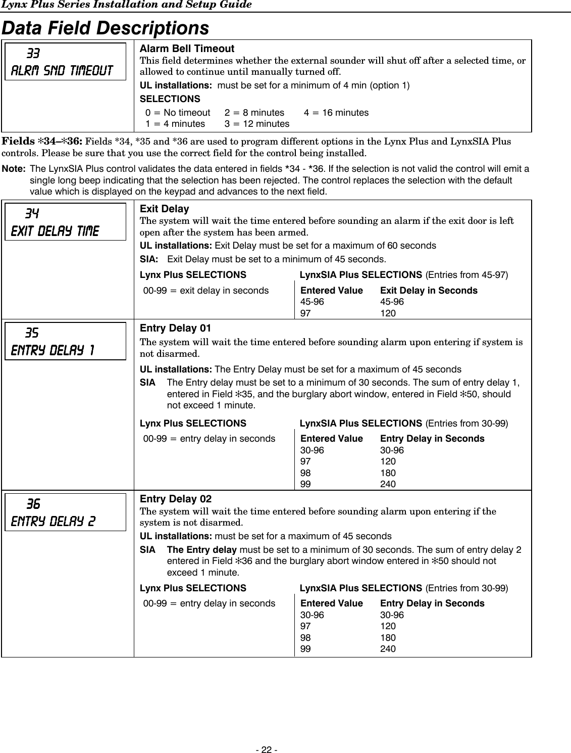 Lynx Plus Series Installation and Setup Guide  - 22 - Data Field Descriptions         33333333    ALRM ALRM ALRM ALRM         SND SND SND SND         TIMEOUTTIMEOUTTIMEOUTTIMEOUT    Alarm Bell Timeout  This field determines whether the external sounder will shut off after a selected time, or allowed to continue until manually turned off. UL installations:  must be set for a minimum of 4 min (option 1) SELECTIONS 0 = No timeout  2 = 8 minutes  4 = 16 minutes 1 = 4 minutes   3 = 12 minutes    Fields ✻34–✻36: Fields *34, *35 and *36 are used to program different options in the Lynx Plus and LynxSIA Plus controls. Please be sure that you use the correct field for the control being installed.    Note:  The LynxSIA Plus control validates the data entered in fields *34 - *36. If the selection is not valid the control will emit a single long beep indicating that the selection has been rejected. The control replaces the selection with the default value which is displayed on the keypad and advances to the next field.         34 34 34 34     EXIT EXIT EXIT EXIT         DELAYDELAYDELAYDELAY            TIMETIMETIMETIME    Exit Delay  The system will wait the time entered before sounding an alarm if the exit door is left open after the system has been armed. UL installations: Exit Delay must be set for a maximum of 60 seconds SIA:   Exit Delay must be set to a minimum of 45 seconds. Lynx Plus SELECTIONS  LynxSIA Plus SELECTIONS (Entries from 45-97) 00-99 = exit delay in seconds  Entered Value  Exit Delay in Seconds  45-96 97 45-96 120          35353535        ENTRY ENTRY ENTRY ENTRY         DELAYDELAYDELAYDELAY                1111    Entry Delay 01 The system will wait the time entered before sounding alarm upon entering if system is not disarmed.  UL installations: The Entry Delay must be set for a maximum of 45 seconds SIA  The Entry delay must be set to a minimum of 30 seconds. The sum of entry delay 1, entered in Field ✻35, and the burglary abort window, entered in Field ✻50, should not exceed 1 minute. Lynx Plus SELECTIONS  LynxSIA Plus SELECTIONS (Entries from 30-99) 00-99 = entry delay in seconds  Entered Value  Entry Delay in Seconds  30-96 97 98 99 30-96 120 180 240          36 36 36 36     ENTRY ENTRY ENTRY ENTRY         DELAY DELAY DELAY DELAY         2222    Entry Delay 02 The system will wait the time entered before sounding alarm upon entering if the system is not disarmed. UL installations: must be set for a maximum of 45 seconds SIA  The Entry delay must be set to a minimum of 30 seconds. The sum of entry delay 2 entered in Field ✻36 and the burglary abort window entered in ✻50 should not exceed 1 minute. Lynx Plus SELECTIONS  LynxSIA Plus SELECTIONS (Entries from 30-99) 00-99 = entry delay in seconds  Entered Value  Entry Delay in Seconds  30-96 97 98 99 30-96 120 180 240    