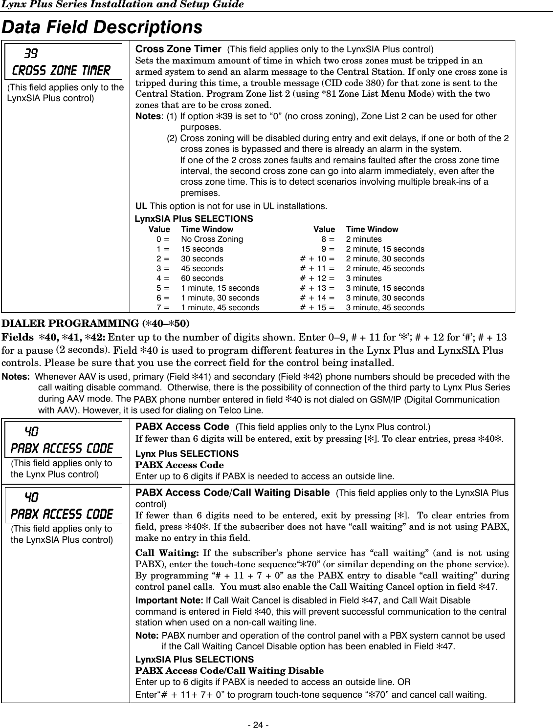 Lynx Plus Series Installation and Setup Guide  - 24 - Data Field Descriptions         39393939        CROSS CROSS CROSS CROSS         ZONE ZONE ZONE ZONE         TIMERTIMERTIMERTIMER    (This field applies only to the LynxSIA Plus control) Cross Zone Timer  (This field applies only to the LynxSIA Plus control) Sets the maximum amount of time in which two cross zones must be tripped in an armed system to send an alarm message to the Central Station. If only one cross zone is tripped during this time, a trouble message (CID code 380) for that zone is sent to the Central Station. Program Zone list 2 (using *81 Zone List Menu Mode) with the two zones that are to be cross zoned.  Notes: (1) If option ✻39 is set to “0” (no cross zoning), Zone List 2 can be used for other purposes.   (2) Cross zoning will be disabled during entry and exit delays, if one or both of the 2 cross zones is bypassed and there is already an alarm in the system.      If one of the 2 cross zones faults and remains faulted after the cross zone time interval, the second cross zone can go into alarm immediately, even after the cross zone time. This is to detect scenarios involving multiple break-ins of a premises. UL This option is not for use in UL installations. LynxSIA Plus SELECTIONS Value Time Window  Value Time Window 0 =  No Cross Zoning  8 =  2 minutes 1 =  15 seconds  9 =  2 minute, 15 seconds 2 =  30 seconds  # + 10 =  2 minute, 30 seconds 3 =  45 seconds  # + 11 =  2 minute, 45 seconds 4 =  60 seconds  # + 12 =  3 minutes 5 =  1 minute, 15 seconds  # + 13 =  3 minute, 15 seconds 6 =  1 minute, 30 seconds  # + 14 =  3 minute, 30 seconds 7 =  1 minute, 45 seconds  # + 15 =  3 minute, 45 seconds  DIALER PROGRAMMING (✻40–✻50) Fields  ✻40, ✻41, ✻42: Enter up to the number of digits shown. Enter 0–9, # + 11 for ‘✻’; # + 12 for ‘#’; # + 13 for a pause (2 seconds). Field ✻40 is used to program different features in the Lynx Plus and LynxSIA Plus controls. Please be sure that you use the correct field for the control being installed. Notes:  Whenever AAV is used, primary (Field ✻41) and secondary (Field ✻42) phone numbers should be preceded with the call waiting disable command.  Otherwise, there is the possibility of connection of the third party to Lynx Plus Series during AAV mode. The PABX phone number entered in field ✻40 is not dialed on GSM/IP (Digital Communication with AAV). However, it is used for dialing on Telco Line.         40 40 40 40     PABX PABX PABX PABX         ACCESS ACCESS ACCESS ACCESS         CODECODECODECODE (This field applies only to the Lynx Plus control) PABX Access Code  (This field applies only to the Lynx Plus control.) If fewer than 6 digits will be entered, exit by pressing [✻]. To clear entries, press ✻40✻.   Lynx Plus SELECTIONS PABX Access Code Enter up to 6 digits if PABX is needed to access an outside line.         40404040    PABX PABX PABX PABX   ACCESS   CODE  ACCESS   CODE  ACCESS   CODE  ACCESS   CODE    (This field applies only to the LynxSIA Plus control)    PABX Access Code/Call Waiting Disable  (This field applies only to the LynxSIA Plus control) If fewer than 6 digits need to be entered, exit by pressing [✻].  To clear entries from field, press ✻40✻. If the subscriber does not have “call waiting” and is not using PABX, make no entry in this field. Call Waiting: If the subscriber’s phone service has “call waiting” (and is not using PABX), enter the touch-tone sequence“✻70” (or similar depending on the phone service). By programming “# + 11 + 7 + 0” as the PABX entry to disable “call waiting” during control panel calls.  You must also enable the Call Waiting Cancel option in field ✻47.  Important Note: If Call Wait Cancel is disabled in Field ✻47, and Call Wait Disable command is entered in Field ✻40, this will prevent successful communication to the central station when used on a non-call waiting line.   Note: PABX number and operation of the control panel with a PBX system cannot be used if the Call Waiting Cancel Disable option has been enabled in Field ✻47. LynxSIA Plus SELECTIONS PABX Access Code/Call Waiting Disable Enter up to 6 digits if PABX is needed to access an outside line. OR Enter“# + 11+ 7+ 0” to program touch-tone sequence “✻70” and cancel call waiting.   