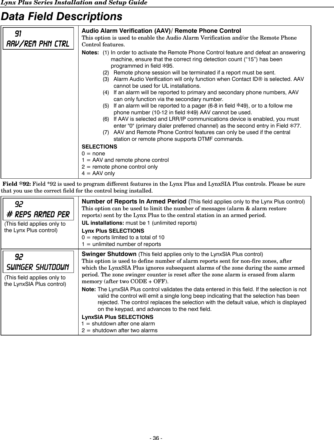 Lynx Plus Series Installation and Setup Guide  - 36 - Data Field Descriptions         91919191    AAV/REM AAV/REM AAV/REM AAV/REM         PHN PHN PHN PHN         CTRLCTRLCTRLCTRL   Audio Alarm Verification (AAV)/ Remote Phone Control  This option is used to enable the Audio Alarm Verification and/or the Remote Phone Control features.  Notes:  (1) In order to activate the Remote Phone Control feature and defeat an answering machine, ensure that the correct ring detection count (“15”) has been programmed in field ✻95.   (2)  Remote phone session will be terminated if a report must be sent.   (3)  Alarm Audio Verification will only function when Contact ID® is selected. AAV cannot be used for UL installations.    (4)  If an alarm will be reported to primary and secondary phone numbers, AAV can only function via the secondary number.   (5)  If an alarm will be reported to a pager (6-8 in field ✻49), or to a follow me phone number (10-12 in field ✻49) AAV cannot be used.   (6)  If AAV is selected and LRR/IP communications device is enabled, you must enter &quot;0&quot; (primary dialer preferred channel) as the second entry in Field ✻77.   (7)  AAV and Remote Phone Control features can only be used if the central station or remote phone supports DTMF commands. SELECTIONS 0 = none 1 = AAV and remote phone control 2 = remote phone control only 4 = AAV only   Field ✻92: Field *92 is used to program different features in the Lynx Plus and LynxSIA Plus controls. Please be sure that you use the correct field for the control being installed.         92929292    #        REPSREPSREPSREPS            ARMARMARMARMEDEDEDED            PERPERPERPER    (This field applies only to the Lynx Plus control) Number of Reports In Armed Period (This field applies only to the Lynx Plus control) This option can be used to limit the number of messages (alarm &amp; alarm restore reports) sent by the Lynx Plus to the central station in an armed period. UL installations: must be 1 (unlimited reports) Lynx Plus SELECTIONS 0 = reports limited to a total of 10 1 = unlimited number of reports             92929292        SWINGER SWINGER SWINGER SWINGER         SHUTDOWNSHUTDOWNSHUTDOWNSHUTDOWN    (This field applies only to the LynxSIA Plus control) Swinger Shutdown (This field applies only to the LynxSIA Plus control) This option is used to define number of alarm reports sent for non-fire zones, after which the LynxSIA Plus ignores subsequent alarms of the zone during the same armed period. The zone swinger counter is reset after the zone alarm is erased from alarm memory (after two CODE + OFF). Note:  The LynxSIA Plus control validates the data entered in this field. If the selection is not valid the control will emit a single long beep indicating that the selection has been rejected. The control replaces the selection with the default value, which is displayed on the keypad, and advances to the next field. LynxSIA Plus SELECTIONS 1 = shutdown after one alarm 2 = shutdown after two alarms         