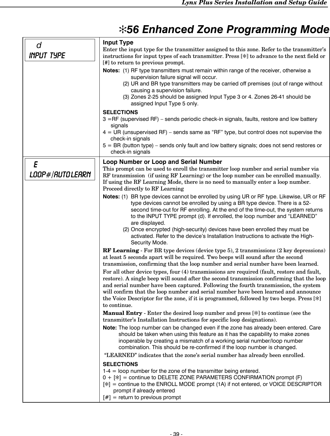 Lynx Plus Series Installation and Setup Guide - 39 -  ✻56 Enhanced Zone Programming Mode   d  INPUT  INPUT  INPUT  INPUT         TYPETYPETYPETYPE      Input Type Enter the input type for the transmitter assigned to this zone. Refer to the transmitter’s instructions for input types of each transmitter. Press [✻] to advance to the next field or [#] to return to previous prompt. Notes:  (1) RF type transmitters must remain within range of the receiver, otherwise a supervision failure signal will occur.  (2) UR and BR type transmitters may be carried off premises (out of range without causing a supervision failure.  (3) Zones 2-25 should be assigned Input Type 3 or 4. Zones 26-41 should be assigned Input Type 5 only. SELECTIONS 3 =RF (supervised RF) – sends periodic check-in signals, faults, restore and low battery signals 4 = UR (unsupervised RF) – sends same as “RF” type, but control does not supervise the check-in signals 5 = BR (button type) – sends only fault and low battery signals; does not send restores or check-in signals         EEEE     LOOP LOOP LOOP LOOP#/AUTO AUTO AUTO AUTO LLLLEARNEARNEARNEARN     Loop Number or Loop and Serial Number This prompt can be used to enroll the transmitter loop number and serial number via RF transmission  (if using RF Learning) or the loop number can be enrolled manually. If using the RF Learning Mode, there is no need to manually enter a loop number. Proceed directly to RF Learning Notes: (1)  BR type devices cannot be enrolled by using UR or RF type. Likewise, UR or RF type devices cannot be enrolled by using a BR type device. There is a 52-second time-out for RF enrolling. At the end of the time-out, the system returns to the INPUT TYPE prompt (d). If enrolled, the loop number and “LEARNED” are displayed.   (2) Once encrypted (high-security) devices have been enrolled they must be activated. Refer to the device’s Installation Instructions to activate the High-Security Mode.  RF Learning - For BR type devices (device type 5), 2 transmissions (2 key depressions) at least 5 seconds apart will be required. Two beeps will sound after the second transmission, confirming that the loop number and serial number have been learned. For all other device types, four (4) transmissions are required (fault, restore and fault, restore). A single beep will sound after the second transmission confirming that the loop and serial number have been captured. Following the fourth transmission, the system will confirm that the loop number and serial number have been learned and announce the Voice Descriptor for the zone, if it is programmed, followed by two beeps. Press [✻] to continue. Manual Entry - Enter the desired loop number and press [✻] to continue (see the transmitter’s Installation Instructions for specific loop designations). Note:  The loop number can be changed even if the zone has already been entered. Care should be taken when using this feature as it has the capability to make zones inoperable by creating a mismatch of a working serial number/loop number combination. This should be re-confirmed if the loop number is changed.  “LEARNED” indicates that the zone’s serial number has already been enrolled. SELECTIONS 1-4 = loop number for the zone of the transmitter being entered.  0 + [✻] = continue to DELETE ZONE PARAMETERS CONFIRMATION prompt (F) [✻] = continue to the ENROLL MODE prompt (1A) if not entered, or VOICE DESCRIPTOR prompt if already entered [#] = return to previous prompt      