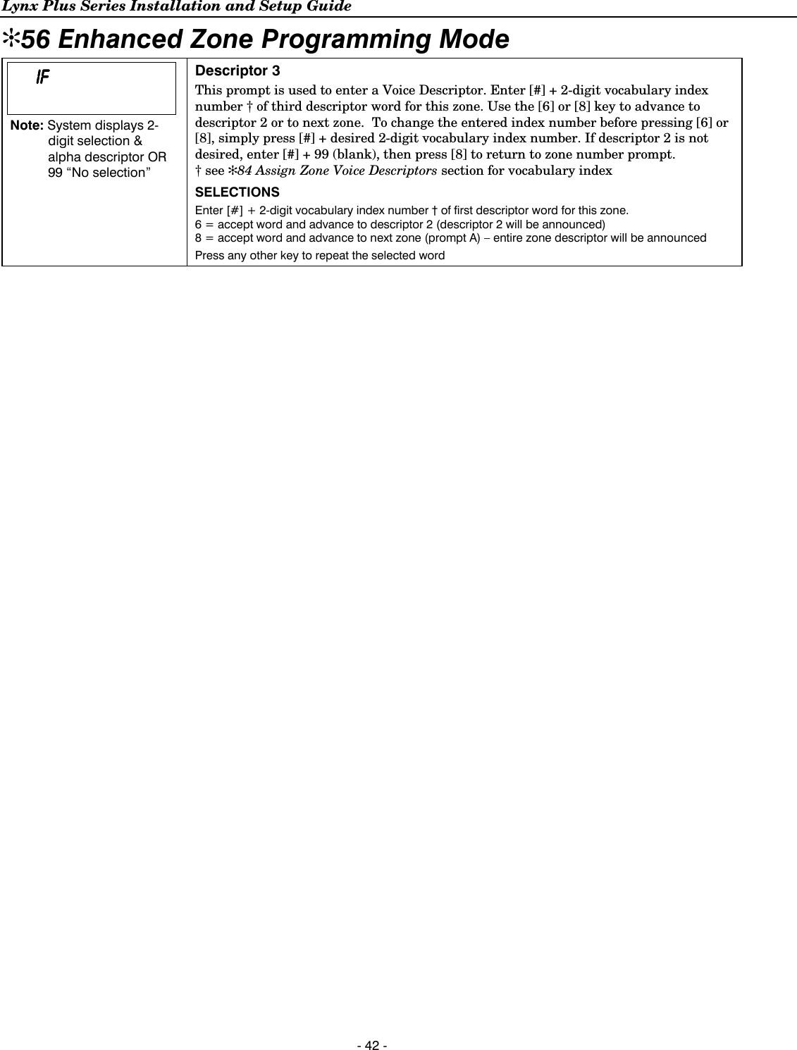 Lynx Plus Series Installation and Setup Guide  - 42 - ✻56 Enhanced Zone Programming Mode         IFIFIFIF        Note: System displays 2-digit selection &amp; alpha descriptor OR 99 “No selection”    Descriptor 3 This prompt is used to enter a Voice Descriptor. Enter [#] + 2-digit vocabulary index number † of third descriptor word for this zone. Use the [6] or [8] key to advance to descriptor 2 or to next zone.  To change the entered index number before pressing [6] or [8], simply press [#] + desired 2-digit vocabulary index number. If descriptor 2 is not desired, enter [#] + 99 (blank), then press [8] to return to zone number prompt. † see ✻84 Assign Zone Voice Descriptors section for vocabulary index SELECTIONS Enter [#] + 2-digit vocabulary index number † of first descriptor word for this zone.  6 = accept word and advance to descriptor 2 (descriptor 2 will be announced) 8 = accept word and advance to next zone (prompt A) – entire zone descriptor will be announced Press any other key to repeat the selected word     