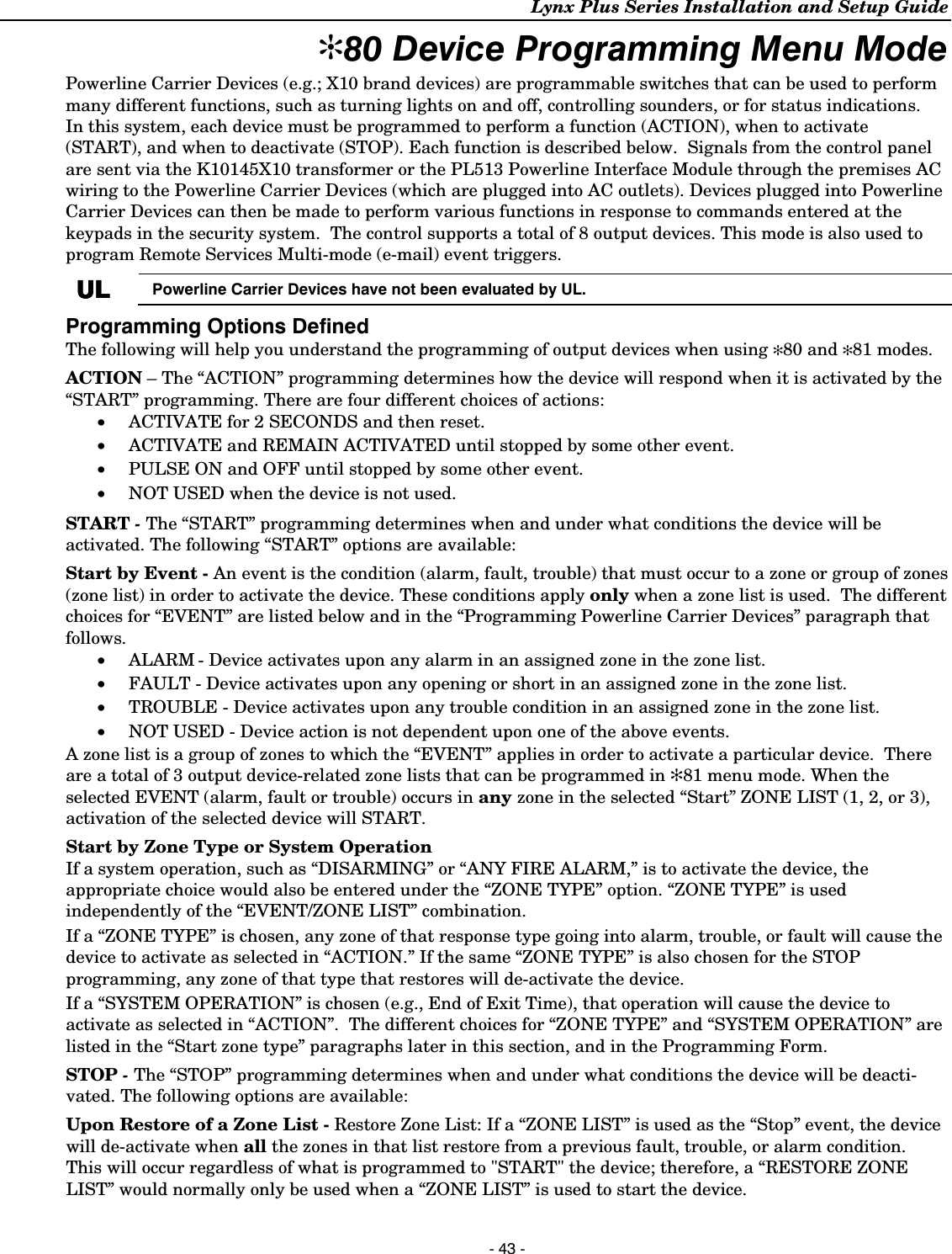 Lynx Plus Series Installation and Setup Guide  - 43 - ✻80 Device Programming Menu Mode Powerline Carrier Devices (e.g.; X10 brand devices) are programmable switches that can be used to perform many different functions, such as turning lights on and off, controlling sounders, or for status indications.   In this system, each device must be programmed to perform a function (ACTION), when to activate (START), and when to deactivate (STOP). Each function is described below.  Signals from the control panel are sent via the K10145X10 transformer or the PL513 Powerline Interface Module through the premises AC wiring to the Powerline Carrier Devices (which are plugged into AC outlets). Devices plugged into Powerline Carrier Devices can then be made to perform various functions in response to commands entered at the keypads in the security system.  The control supports a total of 8 output devices. This mode is also used to program Remote Services Multi-mode (e-mail) event triggers.  ULULULUL  Powerline Carrier Devices have not been evaluated by UL.  Programming Options Defined The following will help you understand the programming of output devices when using ✻80 and ✻81 modes. ACTION – The “ACTION” programming determines how the device will respond when it is activated by the “START” programming. There are four different choices of actions: • ACTIVATE for 2 SECONDS and then reset. • ACTIVATE and REMAIN ACTIVATED until stopped by some other event. • PULSE ON and OFF until stopped by some other event. • NOT USED when the device is not used. START - The “START” programming determines when and under what conditions the device will be activated. The following “START” options are available: Start by Event - An event is the condition (alarm, fault, trouble) that must occur to a zone or group of zones (zone list) in order to activate the device. These conditions apply only when a zone list is used.  The different choices for “EVENT” are listed below and in the “Programming Powerline Carrier Devices” paragraph that follows. • ALARM - Device activates upon any alarm in an assigned zone in the zone list. • FAULT - Device activates upon any opening or short in an assigned zone in the zone list. • TROUBLE - Device activates upon any trouble condition in an assigned zone in the zone list. • NOT USED - Device action is not dependent upon one of the above events. A zone list is a group of zones to which the “EVENT” applies in order to activate a particular device.  There are a total of 3 output device-related zone lists that can be programmed in ✻81 menu mode. When the selected EVENT (alarm, fault or trouble) occurs in any zone in the selected “Start” ZONE LIST (1, 2, or 3), activation of the selected device will START.  Start by Zone Type or System Operation If a system operation, such as “DISARMING” or “ANY FIRE ALARM,” is to activate the device, the appropriate choice would also be entered under the “ZONE TYPE” option. “ZONE TYPE” is used independently of the “EVENT/ZONE LIST” combination.  If a “ZONE TYPE” is chosen, any zone of that response type going into alarm, trouble, or fault will cause the device to activate as selected in “ACTION.” If the same “ZONE TYPE” is also chosen for the STOP programming, any zone of that type that restores will de-activate the device.  If a “SYSTEM OPERATION” is chosen (e.g., End of Exit Time), that operation will cause the device to activate as selected in “ACTION”.  The different choices for “ZONE TYPE” and “SYSTEM OPERATION” are listed in the “Start zone type” paragraphs later in this section, and in the Programming Form. STOP - The “STOP” programming determines when and under what conditions the device will be deacti-vated. The following options are available: Upon Restore of a Zone List - Restore Zone List: If a “ZONE LIST” is used as the “Stop” event, the device will de-activate when all the zones in that list restore from a previous fault, trouble, or alarm condition.  This will occur regardless of what is programmed to &quot;START&quot; the device; therefore, a “RESTORE ZONE LIST” would normally only be used when a “ZONE LIST” is used to start the device. 