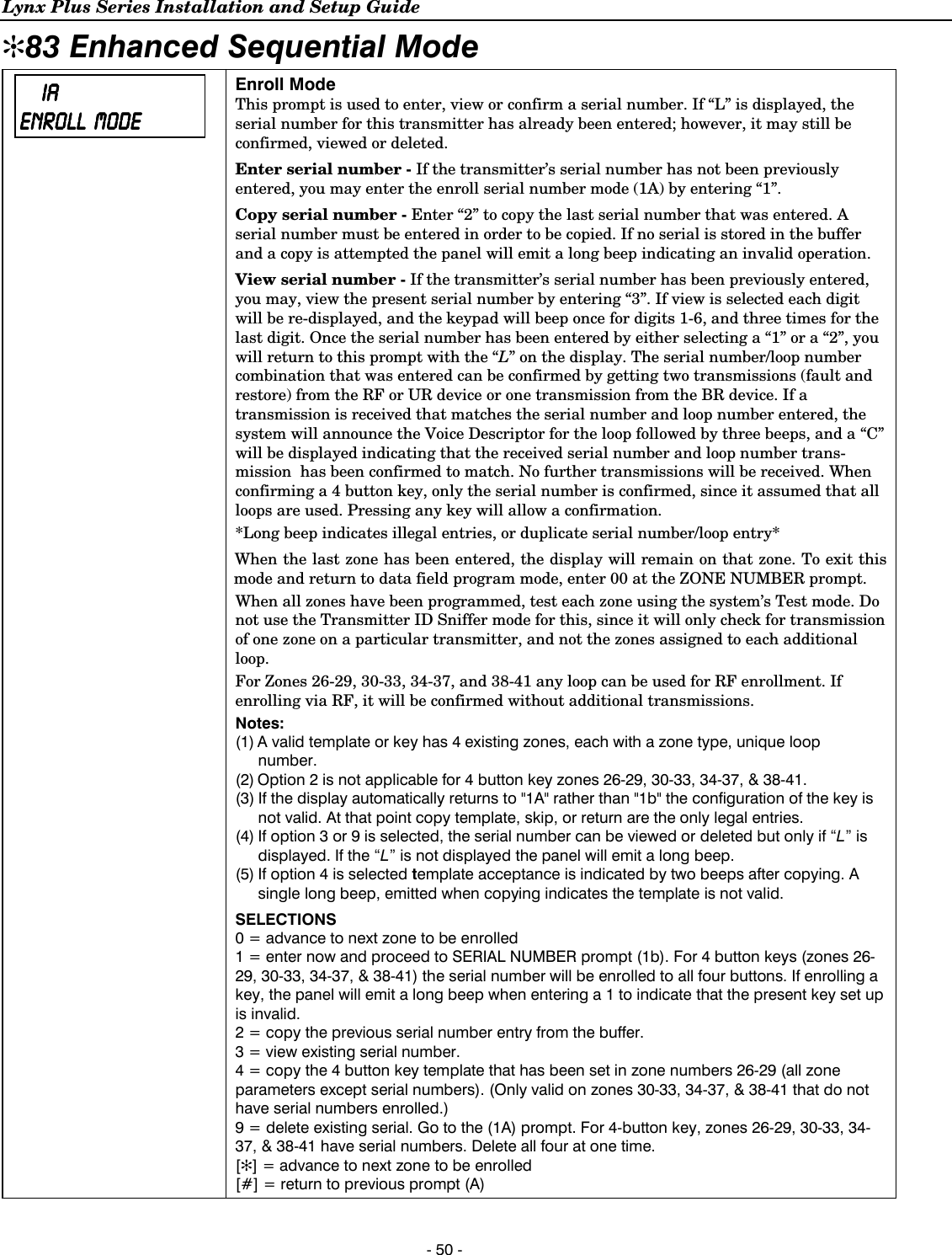 Lynx Plus Series Installation and Setup Guide  - 50 - ✻83 Enhanced Sequential Mode      IAIAIAIA    ENROLL ENROLL ENROLL ENROLL         MODEMODEMODEMODE  Enroll Mode This prompt is used to enter, view or confirm a serial number. If “L” is displayed, the serial number for this transmitter has already been entered; however, it may still be confirmed, viewed or deleted.  Enter serial number - If the transmitter’s serial number has not been previously entered, you may enter the enroll serial number mode (1A) by entering “1”. Copy serial number - Enter “2” to copy the last serial number that was entered. A serial number must be entered in order to be copied. If no serial is stored in the buffer and a copy is attempted the panel will emit a long beep indicating an invalid operation.  View serial number - If the transmitter’s serial number has been previously entered, you may, view the present serial number by entering “3”. If view is selected each digit will be re-displayed, and the keypad will beep once for digits 1-6, and three times for the last digit. Once the serial number has been entered by either selecting a “1” or a “2”, you will return to this prompt with the “L” on the display. The serial number/loop number combination that was entered can be confirmed by getting two transmissions (fault and restore) from the RF or UR device or one transmission from the BR device. If a transmission is received that matches the serial number and loop number entered, the system will announce the Voice Descriptor for the loop followed by three beeps, and a “C” will be displayed indicating that the received serial number and loop number trans-mission  has been confirmed to match. No further transmissions will be received. When confirming a 4 button key, only the serial number is confirmed, since it assumed that all loops are used. Pressing any key will allow a confirmation. *Long beep indicates illegal entries, or duplicate serial number/loop entry* When the last zone has been entered, the display will remain on that zone. To exit this mode and return to data field program mode, enter 00 at the ZONE NUMBER prompt. When all zones have been programmed, test each zone using the system’s Test mode. Do not use the Transmitter ID Sniffer mode for this, since it will only check for transmission of one zone on a particular transmitter, and not the zones assigned to each additional loop. For Zones 26-29, 30-33, 34-37, and 38-41 any loop can be used for RF enrollment. If enrolling via RF, it will be confirmed without additional transmissions. Notes: (1) A valid template or key has 4 existing zones, each with a zone type, unique loop number. (2) Option 2 is not applicable for 4 button key zones 26-29, 30-33, 34-37, &amp; 38-41.  (3) If the display automatically returns to &quot;1A&quot; rather than &quot;1b&quot; the configuration of the key is not valid. At that point copy template, skip, or return are the only legal entries. (4) If option 3 or 9 is selected, the serial number can be viewed or deleted but only if “L” is displayed. If the “L” is not displayed the panel will emit a long beep. (5) If option 4 is selected template acceptance is indicated by two beeps after copying. A single long beep, emitted when copying indicates the template is not valid. SELECTIONS 0 = advance to next zone to be enrolled 1 = enter now and proceed to SERIAL NUMBER prompt (1b). For 4 button keys (zones 26-29, 30-33, 34-37, &amp; 38-41) the serial number will be enrolled to all four buttons. If enrolling a key, the panel will emit a long beep when entering a 1 to indicate that the present key set up is invalid. 2 = copy the previous serial number entry from the buffer. 3 = view existing serial number. 4 = copy the 4 button key template that has been set in zone numbers 26-29 (all zone parameters except serial numbers). (Only valid on zones 30-33, 34-37, &amp; 38-41 that do not have serial numbers enrolled.)  9 = delete existing serial. Go to the (1A) prompt. For 4-button key, zones 26-29, 30-33, 34-37, &amp; 38-41 have serial numbers. Delete all four at one time. [✻] = advance to next zone to be enrolled  [#] = return to previous prompt (A)     