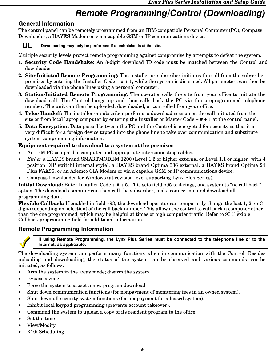 Lynx Plus Series Installation and Setup Guide  - 55 - Remote Programming/Control (Downloading) General Information The control panel can be remotely programmed from an IBM-compatible Personal Computer (PC), Compass Downloader, a HAYES Modem or via a capable GSM or IP communications device.  ULULULUL Downloading may only be performed if a technician is at the site. Multiple security levels protect remote programming against compromise by attempts to defeat the system. 1. Security Code Handshake: An 8-digit download ID code must be matched between the Control and downloader. 2.  Site-Initiated Remote Programming: The installer or subscriber initiates the call from the subscriber premises by entering the Installer Code + # + 1, while the system is disarmed. All parameters can then be downloaded via the phone lines using a personal computer. 3. Station-Initiated Remote Programming: The operator calls the site from your office to initiate the download call. The Control hangs up and then calls back the PC via the preprogrammed telephone number. The unit can then be uploaded, downloaded, or controlled from your office. 4. Telco Handoff: The installer or subscriber performs a download session on the call initiated from the site or from local laptop computer by entering the Installer or Master Code + # + 1 at the control panel. 5. Data Encryption: Data passed between the PC and the Control is encrypted for security so that it is very difficult for a foreign device tapped into the phone line to take over communication and substitute system-compromising information. Equipment required to download to a system at the premises •   An IBM PC compatible computer and appropriate interconnecting cables. • Either a HAYES brand SMARTMODEM 1200 (Level 1.2 or higher external or Level 1.1 or higher [with 4 position DIP switch] internal style), a HAYES brand Optima 336 external, a HAYES brand Optima 24 Plus FAX96, or an Ademco CIA Modem or via a capable GSM or IP communications device. •  Compass Downloader for Windows (at revision level supporting Lynx Plus Series). Initial Download: Enter Installer Code + # + 5. This sets field ✻95 to 4 rings, and system to “no call-back” option. The download computer can then call the subscriber, make connection, and download all programming data.  Flexible Callback: If enabled in field ✻93, the download operator can temporarily change the last 1, 2, or 3 digits (depending on selection) of the call back number. This allows the control to call back a computer other than the one programmed, which may be helpful at times of high computer traffic. Refer to 93 Flexible Callback programming field for additional information. Remote Programming Information  If using Remote Programming, the Lynx Plus Series must be connected to the telephone line or to the Internet, as applicable. The downloading system can perform many functions when in communication with the Control. Besides uploading and downloading, the status of the system can be observed and various commands can be initiated, as follows: •   Arm the system in the away mode; disarm the system. •   Bypass a zone. •   Force the system to accept a new program download. •   Shut down communication functions (for nonpayment of monitoring fees in an owned system). •   Shut down all security system functions (for nonpayment for a leased system).  •   Inhibit local keypad programming (prevents account takeover). • Command the system to upload a copy of its resident program to the office. •  Set the time • View/Modify • X10/ Scheduling  