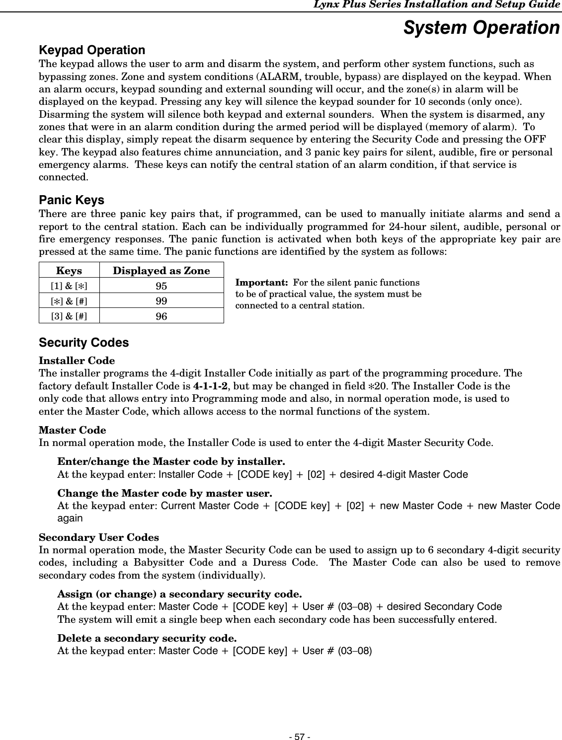 Lynx Plus Series Installation and Setup Guide   - 57 - System Operation Keypad Operation The keypad allows the user to arm and disarm the system, and perform other system functions, such as bypassing zones. Zone and system conditions (ALARM, trouble, bypass) are displayed on the keypad. When an alarm occurs, keypad sounding and external sounding will occur, and the zone(s) in alarm will be displayed on the keypad. Pressing any key will silence the keypad sounder for 10 seconds (only once). Disarming the system will silence both keypad and external sounders.  When the system is disarmed, any zones that were in an alarm condition during the armed period will be displayed (memory of alarm).  To clear this display, simply repeat the disarm sequence by entering the Security Code and pressing the OFF key. The keypad also features chime annunciation, and 3 panic key pairs for silent, audible, fire or personal emergency alarms.  These keys can notify the central station of an alarm condition, if that service is connected.  Panic Keys There are three panic key pairs that, if programmed, can be used to manually initiate alarms and send a report to the central station. Each can be individually programmed for 24-hour silent, audible, personal or fire emergency responses. The panic function is activated when both keys of the appropriate key pair are pressed at the same time. The panic functions are identified by the system as follows: Keys  Displayed as Zone [1] &amp; [✻] 95 [✻] &amp; [#] 99 [3] &amp; [#] 96  Important:  For the silent panic functions to be of practical value, the system must be connected to a central station. Security Codes Installer Code The installer programs the 4-digit Installer Code initially as part of the programming procedure. The factory default Installer Code is 4-1-1-2, but may be changed in field ✻20. The Installer Code is the only code that allows entry into Programming mode and also, in normal operation mode, is used to enter the Master Code, which allows access to the normal functions of the system. Master Code In normal operation mode, the Installer Code is used to enter the 4-digit Master Security Code. Enter/change the Master code by installer.   At the keypad enter: Installer Code + [CODE key] + [02] + desired 4-digit Master Code Change the Master code by master user.  At the keypad enter: Current Master Code + [CODE key] + [02] + new Master Code + new Master Code again Secondary User Codes In normal operation mode, the Master Security Code can be used to assign up to 6 secondary 4-digit security codes, including a Babysitter Code and a Duress Code.  The Master Code can also be used to remove secondary codes from the system (individually). Assign (or change) a secondary security code.  At the keypad enter: Master Code + [CODE key] + User # (03–08) + desired Secondary Code The system will emit a single beep when each secondary code has been successfully entered. Delete a secondary security code.  At the keypad enter: Master Code + [CODE key] + User # (03–08)  